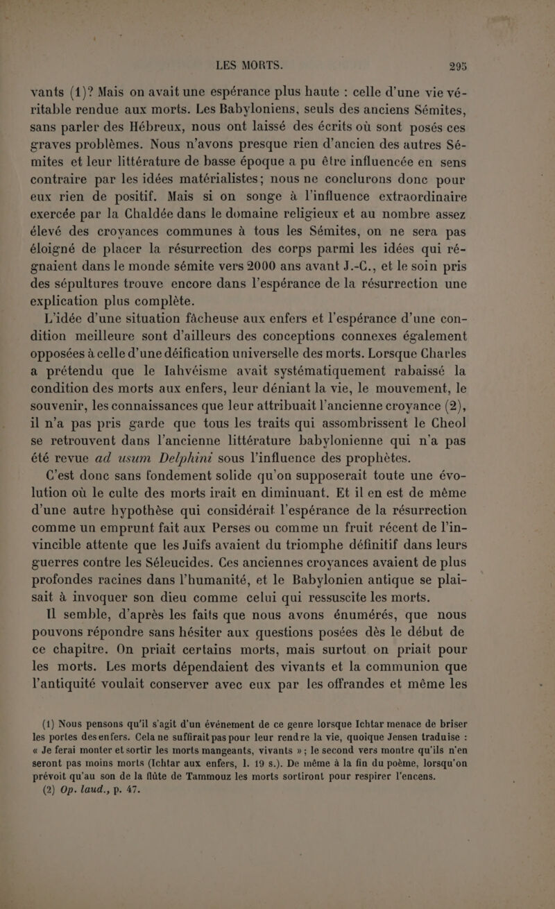 LES MYTHES BABYLONIENS l’épopée DE GILGAMÈS (1). L’épopée de Gilgamès remonte à une haute antiquité. Le texte que nous possédons provient de la bibliothèque d’Assourbanipal, mais ee n’est que la copie, en quatre exemplaires, malheureusement incom- plets, d’un document plus ancien. Le héros figure sur des cylindres qui remontent aux plus anciens empires de la basse Chaldée; mais on ne saurait dire si ces représentations figurées sont une tradition plas- tique du poème ou delà tradition qui lui est certainement antérieure. Il n’y a du moins aucune raison de le supposer postérieur à Hammou- rabi, il ne contient même pas le nom de Babylone (2). Est-ce bien une épopée? nous ne voyons pas pourquoi Jensen paraît lui contester ce titre. Peu importe à l’épopée que le sujet en soit historique ou mythique ou même doctrinal. Peut-on donner un autre nom à un poème divisé en douze tablettes qu’on peut nommer douze chants puisque le texte est certainement rythmé? Il a son début, son unité, au moins dans le personnage principal, son dessin général, ses épisodes. Le plan est tracé dès les premiers vers où est esquissée la carrière du héros: il manque seulement l’invocation à la muse... c’est que la re- ligion babylonienne ne connaissait pas ces inspiratrices du transport poétique. Nous ne pouvons essayer de préciser l’action du poème qu’en ana- lysant le caractère même du héros, car cette action dépend abso- lument de ee caractère. Si Gilgamès est le soleil, ses aventures (1) Pour la disposition et la traduction, d’après le travail fondamental de Jensen, Mythen und Epen, dans Keilinschr. Bibl., VI. Les pages et les lignes d’après cet ouvrage. Il faut joindre le petit supplément publié par BnuNo Meissnek, Mitteilungen der Vorderasiatichen Gesellscluift, 1902, I. L’écriture de ce fragment a la particularité des contrats du temps de Hammourabi. (2) Ce nom ne figure que dans l’épisode du siège d’Érek que Jensen exclut du poème.