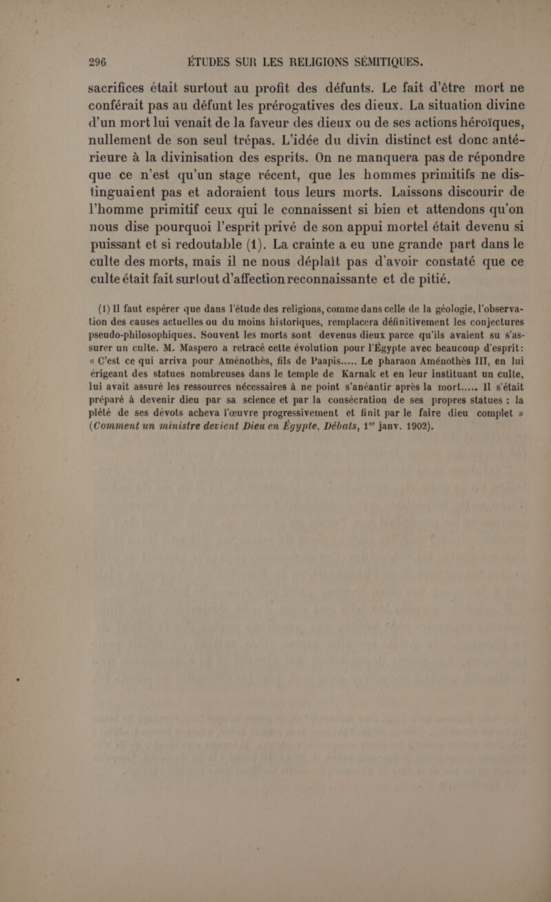 ont un autre sens que s'il est un roi d’Érek. Or sur ce point capital l'accord est loin d’être établi. Quelques-uns, comme Jastrow, font de Gilgamès un roi d’Érek dont le souvenir s’est perpétué par la tradi- tion; il représente les luttes nationales des Sémites de Chaldée contre l’Élam. Mais le principal point d’appui de ce système est la description du siège d’Érek qui ne parait pas appartenir au poème. De plus le personnage de Khoumbaba, le roi d’Élam qui aurait assiégé Érek, est certainement mythique. Khoumbaba est plutôt un monstre divin, le gardien féroce des Cèdres; il n'a jamais menacé Érek. Et le concept meme de Gilgamès n’est-il pas antérieur à l’époque des grandes luttes contre l’Élam qui ont marqué le point de départ de la suprématie ba- bylonienne? D’ailleurs Jastrow reconnaît aussi à Gilgamès l’aspect d’un dieu solaire, et on peut dire que cette opinion, si elle est atténuée, n’est contestée par personne. Les rapports de Gilgamès avec le dieu Chamach sont nettement accusés. C’est Chamach qui intervient pour pousser les deux héros à la conquête des Cèdres, c’est à lui qu’ils of- frent un sacrifice; il leur envoie des songes et Gilgamès suivra préci- sément la route du soleil et voguera sur des mers où nul que lui n’a passé (1). Le héros a donc du moins été assimilé au dieu, il est juge comme lui, quoique en sous-ordre; c’est un soleil de second rang, un héros assimilé au soleil. Cette hypothèse ne satisfait pas ceux qui veulent que tout héros soit un dieu déchu. Ils supposent donc, en particulier Winckler, que Gilga- mès est primitivement un dieu soleil. Il faudrait du moins alléguer d’au- tres arguments positifs que ce principe général, fort contestable. Les my- thologues grecs admettent très communément le processus contraire, celui du héros divinisé, et nous voyons en Égypte des hommes parfaite- ment connus de l’histoire qui peu à peu sont devenus de véritables dieux (2). La Chaldée elle-même nous fournit l’exemple de ses premiers rois. Or le poème de Gilgamès nous le représente incontestablement comme un homme. Il a le signe de la divinité, parce qu’il est devenu dieu ; mais on croyait connaître le nom de son père (3), et sa mère est souvent citée dans le cours du récit. Il est plutôt le favori du soleil que le soleil lui-même. Pour Jensen qui ne nie pas son caractère solaire, il est surtout le juge souverain du royaume des morts et cela est établi sur (1) Il faut ajouter une conversation avec Champcli dans le fragment de Meissner. (2) Maspero, Comment un ministre devient dieu en Égypte (Débats, 1er janvier 1902). (3) Le fragment qui le contenait et qui appartenait peut-être à l’épopée est incomplet, mais on voit encore le clou droit qui précède les noms d’hommes devant la place où il se trouvait. Ce n’était donc pas le nom de sa mère, et pourquoi supposer son grand-père? (Jens. , p. xvn : [ilu] Gilgamis mar Dlè..., [dieu] Gilgamès (ils de...)