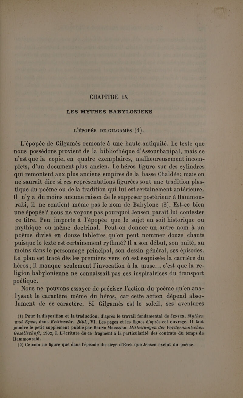 de bonnes raisons. Le nom môme du héros se rattache à une divinité infernale, car c’est un nom théophore composé du dieu Gil, vice-roi du monde souterrain (1), et du permansif gamü ou gais, peut-être : « Gil donne ». En tout cas, un hymne le salue comme juge des Anounnaki qui sont eux-mêmes juges des morts, et il bâtit les murs d’Érek, la ville dont les sept enceintes représentent les sept enceintes du royaume des morts. Peut-être Jensen insiste-t-il trop sur le caractère doctrinal du poème; cela aboutirait à faire de Gilgamès une sorte d’homme en soi, à la recherche du problème de la destinée. « Gilgamich n’est point un Hé- raclès babylonien, nous ne sommes point en présence d’une épopée héroïque. Non; il s’agit de répondre à l’interrogation anxieuse au sujet de la vie et de la mort et de l’au-delà et de le remplir d’une joyeuse espérance de résurrection par la résurrection d’Ia(?)bani qui est supposée dans la conclusion (2) ». En réalité, le personnage a des traits beaucoup plus individuels. Gilgamès n’est autre que le fonda- teur des murs d’Érek et il s'agit de raconter comment il est devenu le juge des morts. Encore n’est-il pas certain que ce dénouement, connu de tout le monde, figurât dans le poème. Mais le fait que Gil- gamès a bâti les murs d’Érek est attesté par le poème, et une inscrip- tion lui donne une sorte de consécralion officielle : « AN-A-AN (3), le cheik du peuple d’Érek, fds de Bel-chimia, qui a remis à leur place les murs d’Érek, une ancienne œuvre de Gilgamès ». L’indication est par- faitement nette, toutefois nous n’en concluons pas que le personnage de Gilgamès soit acquis à l’histoire. Le fondateur présumé d’une ville n’est pas nécessairement un personnage réel comme il n’est pas non plus nécessairement un dieu déchu. Chaque ville lui attribue les dons qui constituent son idéal ou qui fondent ses prétentions. Érek était sur la terre, qui ne peut que refléter l’ordre des mondes, l’i- mage du royaume souterrain ; le fondateur de sonenceinte qui figure toujours dans le poème comme une épithète obligée (4), et qui la fai- sait ressembler aux cercles infernaux, son héros le plus fameux devait être aussi juge des morts. C’était beaucoup sans doute, mais ce n’é- tait pas une destinée aussi brillante que la fin de ceux qui parta- geaient le sort même des dieux. Il fallait expliquer comment Gilga- mès n'avait pu atteindre à cet honneur suprême, les circonstances ayant changé où les dieux s’associaient des hommes. Et cependant il (1) Jensen {KD. p 422) cite IV R., 1 42 s. (2) Theol. Lilcr.-Zeit., 1901, p. 34. (3) D'après Hommel, ce nom doit se lire Ilu-ma-ilu et ce personnage était contemporain du fondateur de la dynastie de Hammourabi (Altisr. Ucberl., p. 129 s.). (4) Vruli supuri, «Érek de l'enceinte», comme aujourd'hui Stamboul la bien gardée.