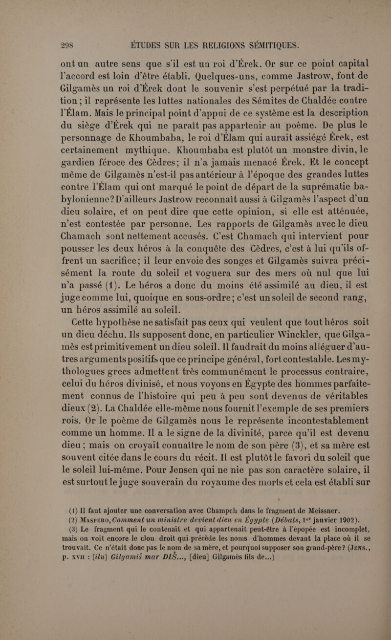 fallait rehausser sa carrière en lui attribuant les exploits qui ont hanté l’esprit des peuples anciens : la lutte contre les bêtes sauvages, les expéditions héroïques dans les jardins divins, gardés par des monstres, les courses lointaines, au delà même des limites du monde, et l’épreuve suprême d’une communication avec les mânes. Gilgamès est donc à la fois Hercule, Jason et Ulysse, et peut-être ces images ont-elles passé de lui au monde grec. C’est un héros; il est homme pour un tiers, dieu pour les deux autres, et s’il n’a pas atteint la divinité, c’est qu’elle est inaccessible; il a du moins conquis tout ce qui dépend des efforts de l’homme, un rang presque divin. Plus énigmatique encore que Gilgamès est Éabani, son compagnon inséparable, dont le nom véritable n’est pas encore connu (1). De lui aussi' on veut faire un dieu déchu, le doublet de Gira, dieu des sillons ; de sorte qu’Éabani serait un dieu chtonien, favorable à la fer- tilité de la terre. Il n’v a guère de traces de cela dans le poème. M. Loisy a pensé que le mythe d’Éabani, quoique trop étroitement cousu à celui de Gilgamès pour en être séparé, avait une origine par- ticulière. « On peut conjecturer que, dans la forme primitive de la légende d’Éabani, où celui-ci représentait l’homme tel qu’Éa l’avait fait, il était créé par ce dieu, comme son nom l’indique, tandis que la femme était créée par une autre divinité (2) ». Mais ce n’est là qu’une hypothèse, reposant sur une lecture probablement fausse et ins- pirée par le désir de comparer Éabani et l’hiérodule au premier couple de la Genèse. Éabani ne représente nullement le premier homme. S’il est créé par le déesseArourou, elle a aussi créé Gilgamès; il est vrai- semblable qu’elle intervient pour toutes les naissances. Il est vrai qu’il n’a ni père ni mère, mais il représente si peu l’humanité, même dans son état d’innocence primitive, qu’il est plutôt moitié homme, moitié bête. Il n’est pas possible de faire abstraction ici des représentations figurées des cylindres où il a constamment la partie inférieure d’un taureau et des cornes sur la tête. L’auteur du poème n’a pas cru nécessaire d’insister sur des traits connus; peut-être voulait-il les éliminer par un instinct poétique plus raffiné, mais alors il se serait écarté du type primitif. D’ailleurs M. Loisy l’avait dit en termes excel- lents : « Éabani et Gilgamès sont si étroitement associés dans toute l’é- (1) Jensen propose résolument d’abandonner Ia-bani. Le nom est écrit IN qui peut se lire en sémitique Bel (Seigneur) et KI-KAK qui peut être Kullatu ou Kièsatu (l’ensemble du inonde inférieur) ou encore birutu (fondement inférieur?); cf. Jensen, p. 425 et 572. Dans le fragment de Meissner, le nom est écrit AN-EN-KI-SAR (III) que lediteur propose de lire Ea (Bél)-tabu. (2) Les Mythes babyloniens, p. 125.