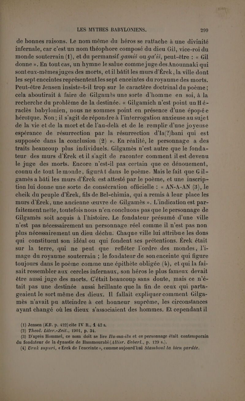 tendue de l’épopée qu’on ne pourrait retrancher ce qui regarde le premier sans rendre inintelligible ce qui regarde le second (1) ». Ou plutôt, si l’on pouvait encore entendre Gilgamès sans Éabani, Éabani n’a pas d’autre raison d’être que Gilgamès; c’est l’Iolaos de cet Hercule. Et quoi qu’il en soit de la tradition primitive qui nous échappe, le poète inconnu montre un sentiment trop profond de l’art pour que nous lui refusions le bénéfice du contraste qu’il a esquissé. Tandis que Gilga- mès est la bravoure intelligente et voulue, Éabani est la force brutale. Il vivait avec les hôtes, et, dès que l’occasion s’est offerte à lui, il s'est abandonné sans frein à la luxure. Il tremble avant le combat et il faut que Gilgamès lui rappelle qu’un brave se défend lui-même en sou te- nant son compagnon; Gilgamès refuse avec indignation et même avec insulte les propositions d’Ichtar, Éabani lui jette à la face un membre de l’animal tué. Notre auteur n’a-t-il pas cédé à la tentation de faire d'Éabani — le mot est vulgaire — un repoussoir pour Gil- gamès? Ce n’est pas le contraste piquant de don Quichotte et de Sancho, de la chevalerie et de la rouerie paysanne, de la poésie et de la prose, mais c’est certainement l’opposition plus naïve et plus gauche d’un homme qui est presque un animal avec un homme qui est presque un dieu. Éabani était peut-être moins nécessaire pour ses exploits que parce que sa mort est le point de départ de la seconde partie du poème; Gilgamès songe moins à sa résurrection qu’à l’espoir qui lui reste d’échapper à son déplorable sort. Son nom est précédé, lui aussi, du signe divin, mais les anciens n’ont pas reculé devant la déification des bêtes elles-mêmes; cela ne change pas son caractère, tel qu’il se révèle assez nettement. Si Éabani n’est pas le symbole des animaux domestiques associés à la lutte de l’homme contre les bêtes féroces, ne serait-il pas pour le poète l’image du paysan chaldéen attiré à la ville par l’attrait du plaisir? Il quitte la société de ses bêtes et se console de son bonheur perdu en entrant à la suite de son roi dans la carrière des entreprises héroïques. On objectera que ce ne sont point là des idées très primitives... mais nous ne pensons pas les trouver dans une œuvre d’un art déjà vieilli. Le temps n’est plus où l’on considérait la poésie homérique comme l’ai- mable reflet de la simplicité d’un monde naissant. On a reconnu que les dieux d’Homère sont ceux d’un peuple déjà très avancé en civilisation et presque sceptique. Le poème babylonien, si vieux qu’il soit(2), sup- pose par bien des côtés une civilisation raffinée . Et de même que le senti- (1) Op. laud., p. 118 s. (2) L’écriture du fragment de Meissner confirme la date de 2000 ans avant J.-C. pour cette rédaction ou du moins cette copie; mais que peut indiquer le terme a quo ?