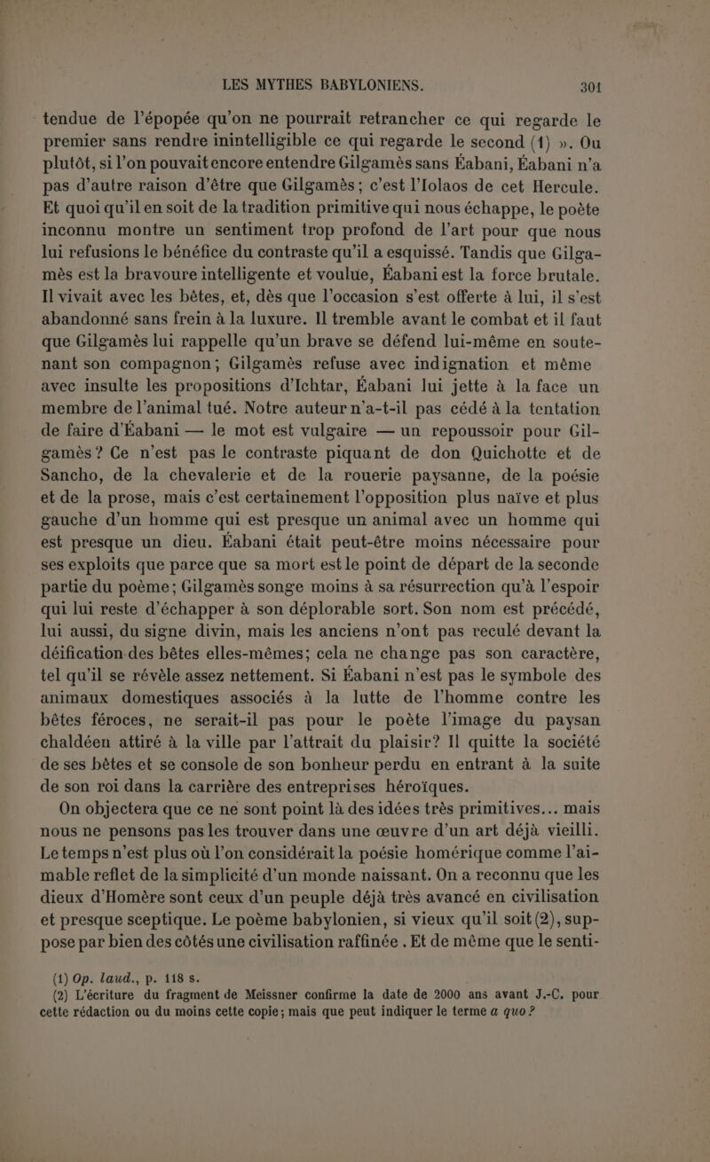 Table I. — Le poème débute par un éloge de Gilgamès qui résume ses travaux : il est le sage qui a connu les choses cachées, et même ce qui s’est passé avant le déluge, qui a visité des pays lointains et peut- être fait graver lui-même le récit de ses épreuves, le fondateur des murs d’Érek et de l’Éanna, le sanctuaire de la déesse d’Érek qu’As- sourbanipal nomme encore Nana. On voit ensuite le héros opprimer le peuple. Jeunes gens et jeunes filles ont également à se plaindre de lui. D’après Jensen, il s’agit de corvées pour bâtir les murs d’Érek (1) : mais alors pourquoi la mention des jeunes tilles? D’autres ont pensé aux travaux de défense d’un siège, dont il n’est pas non plus ques- tion. Le poète a voulu peindre l’existence oisive d’un tyran; Gilgamès n’est point encore entré dans la carrière qui conduit à la gloire. Les opprimés se plaignent à la déesse Arourou qui a déjà formé Gilgamès et la prient de faire à son image quelqu’un qui rivalise avec lui. Est-ce pour le combattre de façon à en débarrasser le pays (2)? C’était peut-être la pensée des gens d’Érek; les dieux sauront ménager l’amitié des deux inséparables, et la prière sera néan- moins exaucée, car ils s’entraîneront mutuellement à des exploits uti- les. Arourou consent, et selon la théorie constante de la préexistence des types, elle crée d’abord Éabani dans son esprit, puis le moule en argile. Il est à l’image d’Anou, expression qu’il ne faut point forcer, puisque Éabani devait être déjà à l’image de Gilgamès; tous les hommes sont à l'image du dieu du ciel. Éabani est couvert de poils, enveloppé de sa chevelure, il ne connaît ni les gens ni le pays, il vit avec les bêtes, mange et boit comme elles. Entre eux la sympathie estcomplète. Les poissons eux-mêmes se réjouissent à sa vue, et lui, il défend les gazelles, bouche les pièges, brise les lacets, arrache le gibier aux mains du chasseur. Le père du chasseur lui conseille d’amener une courtisane, après quoi « son bétail ne le connaîtra plus », et c’est Gil- gamès lui-même qui la fournit. La scène de la séduction est brutale. Après six jours et six nuits, quand la passion furieuse d’Éabani est assouvie, les gazelles le fuient, les animaux s’éloignent de lui. Il est saisi, demeure immobile, et, au lieu de vagabonder avec les bêtes, il réfléchit, son entendement s’élargit. Il revient vers la courtisane et l’écoute docilement pendant qu’elle lui dit : « Tu es beau, Éabani, tu es comme un dieu : Pourquoi courir çà et là dans les champs avec les bêtes? (1) Op. laud., p. 424. (2) Loisy, p. 108 : « afin qu’ils luItent ensemble et quela population de la ville ait quelque répit ».
