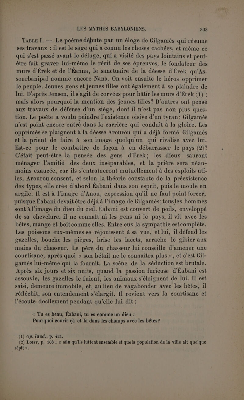 bani n’est donc tout au plus que l’application particulière d’une loi générale; ce n’est point une réponse à la question : d’où vient la civi- lisation? quels sont ses rapports avec la connaissance du bien et du mal ? quel est dans tout cela le rôle delafemme? La civilisation existe et dans tout son développement, cà côté d’Éabani. On le séduit pour l’y amener et, comme il arrive en pareil cas, « l’éducation n’a pas été longue à faire (1) ». Eabani cherchait un ami qui comprenne son cœur ; il le trouvera dans Gilgamès, préparé à le recevoir par des songes mystérieux que lui ex- plique sa mère, llimat-Belit, « qui connaît toute chose ». Dans son ar- deur, Éabani marchait versÉrek pour changer le destin, mais une voix l’arrête et lui eiîjoint de respecter le favori de Chamach. C’est ainsi que tout est ordonné pour amener l’intimité des deux héros qui au- raient pu être tentés de consumer leurs forces en luttant l’un contre 1 autre. C est un trait à relever de la solution inattendue que donnent les dieux aux desseins des hommes. La mythologie grecque et la tra- gédie se complaisaient à ces dénouements où éclatait la sagesse des dieux. Table II (2). — Pourquoi après cela Éabani a-t-il maudit la courtisane avec la dernière énergie ? Ce ne peut être que par le regret de sa vie passée. D après une conjecture très ingénieuse de Jensen, les ber-ers sont venus représenter à Éabani les désastres causés par son absence * les bêtes sauvages dévastent le troupeau. D’un côté la tranquille vie des champs, d’autre part les périls qui mènent à la gloire. Chamach intervient, non en faveur de la courtisane, qui deviendra l’objet de la haine publique et devra courir les champs, sale et couverte d’une peau de chien (3), mais en faveur de la vie civilisée qu’Éabani a libre- ment choisie. C’est à la courtisane qu’il doit de manger une nourri- ture digne des dieux, de boire le vin qui convient aux rois. Il porte maintenant une longue tunique (par opposition au vêtement court des pasteurs), couche dans une chambre, s’assied sur un trône voit defiler devant lui des gens qui lui baisent les pieds, sans parler de 1 amitié de Gilgamès qui lui procure ces biens. Éabani se calme, mais nest pas au bout de ses terreurs (4). Voici maintenant qu’un songe (I) Loisy, p. 110. t2T‘ s“tos l-OKlre rétabli par Jensen dans s. préface, p. x. 11 faut rapporter a la volume, p. ™ eÎTàr  '* deSCril>liû Je 1W 1»‘ dans le (3) M. Lois, n'aurait pas do rapprocher cette peau des tuniques de peau dont lahvécouvre ,homme et „ femme (p. „ esterai ajoute: ,, Mais’, a'pas ItaSTIu ,4) “°:°Cten,e”1 ***■ “• “■» “ril ; “ 11 « ■*« pas tic savoir si 20
