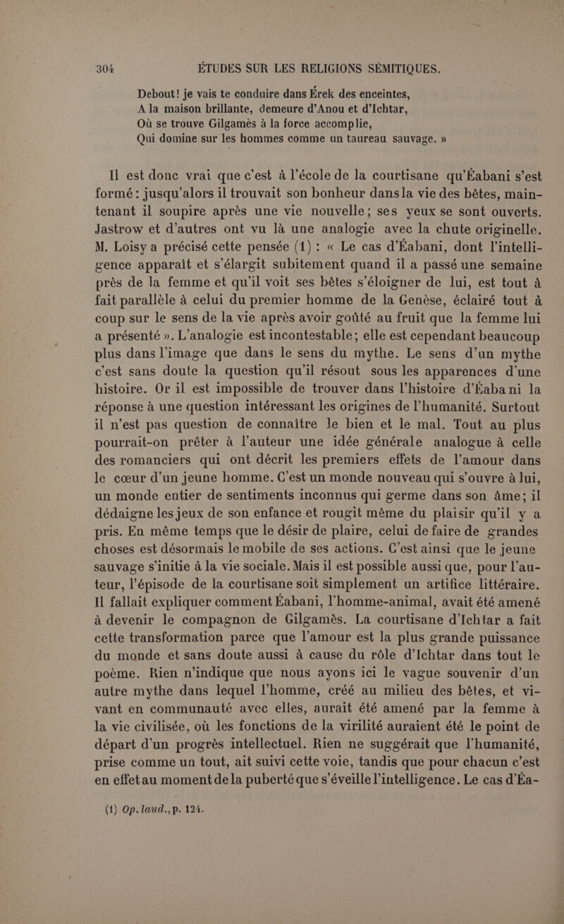 affreux le fait descendre aux enfers où il voit confondus les rois, les prêtres el les extatiques eux-mêmes... Il sait déjà qu il doit combattre Khoumbaba et redoute cette lutte. C’est probablement pour détourner le maléfice que dès 1 aurore Gil— gainés dresse une table où il place deux coupes en pierres précieuses, remplies l’une de miel et l’autre de beurre... Table III. — Il semble que cette tablette contenait surtout la consé- cration religieuse des deux amis. Leur campagne contre Khoumbaba doit être mise sous la protection des dieux. Aussi Gilgamès invite Éabani à se rendre auprès de sa mère, qui est la servante de Nin-Soun, la grande reine, épouse de Lougal-Bauda, le Beld Érek. Rimat-Bélit, qui sait toute chose, se pare de ses plus beaux atours, ceint le bandeau royal, lustre le sol et monte sur la terrasse. Là, en présence de Chamach (1), elle encense, place une offrande, lève les mains devant Chamach et lui reproche d’avoir poussé son fils à une entreprise difficile ; elle le lui recommande par l’intercession d’Aa, la fiancée du dieu. Les termes qu’elle emploie sont ce qui marque le plus nettement le but de l’expédition : « Jusqu’à ce qu’il arrive au bois de Cèdres, Jusqu’à ce qu’il abatte le redoutable Khoumbaba Et détruise dans le pays tout le mal que tu hais. » Il semble que Chamach donne une réponse favorable et que les héros s’engagent pour un temps donné. On voit fonctionner les prêtresses ou dames divines, les filles des dieux et les consacrées. Table IV. — Il y a du bruit dans Érek; mais il est impossible, dans l’état du texte, de discerner la suite des faits. On voit Éabani fermer une porte à Gilgamès : c’est sans doute qu’il se cache parce qu’il a Éabani aurait été immortel dans le cas où il n'aurait pas rencontré l’hiéroclule et irrité tshtar, ou bien si le premier homme aurait eu le même avantage dans le cas où labvé n'au- rait pas jugé à propos de créer la femme : le fait est qu’Éabani mourra pour avoir écouté la femme; que tous deux maudissent leurs compagnes et qu'ils sont maudits avec elles ». En réalité, il importe au contraire de constater que dans la pensée de l'auteur Éabani serait certainement mort comme tout le monde, et, quant au fait, la cause prochaine de sa mort n’est pas la courtisane, mais sans doute Ichtar qu'il a grossièrement insultée. Adam ne maudit pas sa femme et Éabani n’est pas maudit à l'occasion de l'hiérodule, mais par Ichtar, qui le lui doit bien. Ce serait le cas de dire plaisamment que si tout est dans tout, rien n’est dans rien. La vérité morale ou plutôt le lait immoral que l’auteur du poème avait peut-être en vue, c’est la fin misérable qui atlend les courtisanes, tandis que l’homme con- tinue à jouir des avantages du bien-être. L’hiérodule ne représente pas plus « la femme » qu’Eabani « l’homme » ; elle représente celles de sa condition que leur caractère sacré ne préservait pas de la dégradation finale. (1) Sans idole; on est toujours en présence d'un dieu du ciel en regardant le ciel.