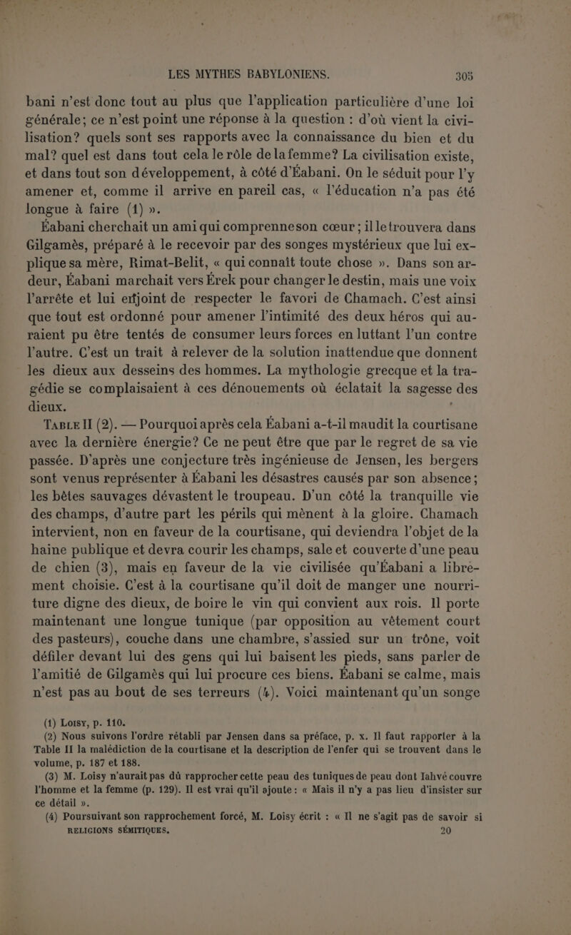 peur. A la fin, Gilgamès l’encourage par de nobles paroles. Quoique la traduction ne puisse être très précise, on voit que le héros préconise une valeur raisonnable. Ne pas craindre la mort, se protéger soi- même, défendre son camarade, c’est le fait d’un guerrier prudent et sage. On croirait entendre Ulysse. Cette table contient la description de Khoumbaba. Quoiqu’on voie par la suite qu’il a une tête, puisqu’on peut la lui couper, et des pieds, puisqu'il se promène, c’est un monstre ou du moins un géant (1) : sa voix est un ouragan, son haleine est semblable au vent; Bel l’a créé pour conserver le Cèdres, il est la terreur des humains; quiconque entre dans son bois est saisi de faiblesse. Enfin les amis arrivent à la montagne verdoyante; à la vue des Cèdres ils sont pris d’une terreur religieuse ; « leurs paroles s’arrêtent, eux-mêmes s’arrêtent et contemplent la forêt ». ? Table ' * Quels sont donc ces cèdres mystérieux? D’après Jensen, c est le Paradis, planté à l’est, le Paradis avec l’arbre de vie. Le but de 1 expédition, c’est de s’emparer de l’arbre de vie, ou du moins de se nourrir de son fruit. Khoumbaba n’est que le gardien des cèdres, c’est un obstacle à faire disparaître, rien déplus. Lorsque, le monstre ïaincu, Gilgamès aura goûté à l’arbre de vie, il sera rajeuni et sa beauté excitera les désirs d’Ichtar. C’est bien un jardin divin, puisque ce sont les cèdres de Bel, du Bel élamite, comme l’indique le nom de Khoumbaba, et ce Bel élamite, In-Chouchinak, est précisément Ninib, dieu des cèdres. Et en effet il y avait des cèdres dans le jardin de Dieu d Lzechiel (xxxi, 8). C’est aussi le sanctuaire de la déesse Irnini, dont le nom signifie peut-être « notre (cher) cèdre » et qui répond à Ichtar (2). A cela Loisy oppose une négation radicale : « la forêt de cedres na rien de commun avec le paradis terrestre, ni les cèdres avec l’arbre de vie (3) ». Si Gilgamès est ensuite si beau, c’est qu’il a fait toilette. La réserve du savant français nous parait justifiée, sur- tout en ce qui concerne l’arbre de vie. D abord on conçoit mal un cèdre comme arbre de vie, puisque ses fruits ne sont pas comestibles. On pourrait supposer que le parfum respiré de la pomme du cèdre donne la vie, si c’était vraiment une pomme de pm qu’on voit dans la main des monarques des bas-reliefs, (1) Dans le songe d’Éabani, Khoumbaba est figuré par une montagne, auprès de laquelle les deux amis paraissaient des mouches (p. 162). xx(iv 8 f‘ l Arlé,niS Ke8P£“uç sur un grand cèdre près d’Orchomène en Arcadie, Pxvs., III, (3) Op. laud., p. 113, note. Cette réserve cadre mal avec le goût pour les rapprochements bibliques que nous avons signalé; c’est que Loisy pense retrouver plus loin la plante de v e ou Jensen verra tout autre chose.