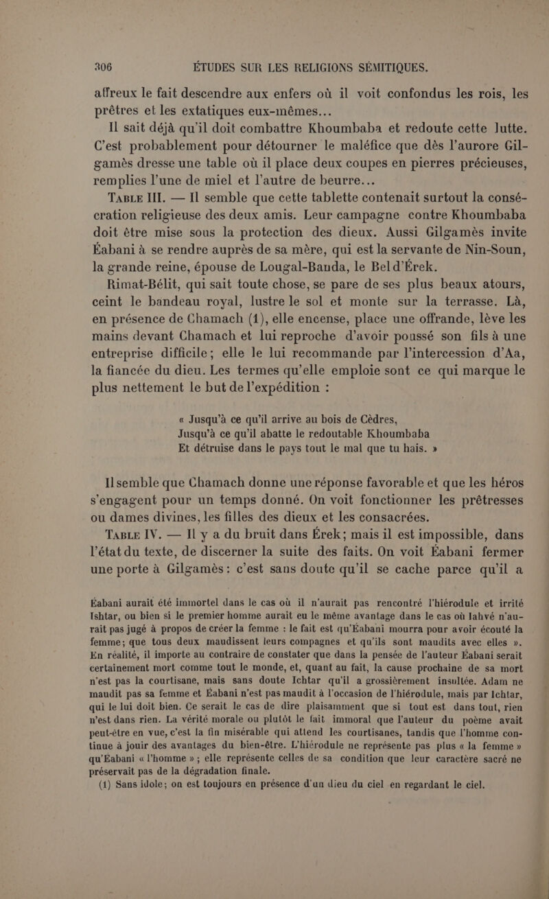 mais pour notre auteur le parfum du cèdre n’est qu’un objet de luxe qu’Ichtar promet à Gilgamès s’il consent à s’unir à elle (1). D’ailleurs pas un mot de la recherche de la vie ; le thème qui reviendra si souvent dans la seconde partie ne naîtra qu’après la mort d’Éabani. D’autre part, il n’est pas vraisemblable que le but du voyage soit de débarrasser la terre d’un monstre malfaisant, puisque Khoumbaba reste chez lui et ne fait la guerre à personne. Les dragons de la fable gardent quelque chose, toison d’or, pommes des Ilespérides, qu’il s’agit de dérober. Mais nous ne savons pas ce qu’il s’agissait de dérober et nous devons nous en tenir aux paroles du texte déjà citées : Chamach se sert de Gilgamès pour détruire le mal qu’il hait. Ce qu’il y avait de grand dans l’entreprise, c’était déjà le fait de for- cer l’entrée d’un bois sacré inaccessible. C'estun exploit dont Assourba- nipal se montre très fier, et précisément dans sa lutte contre l’Élam : « leurs bois secrets où aucun étranger n’avait pénétré et dont personne n’avait foulé l’enceinte, mes guerriers y pénétrèrent, virent leurs re- paires et y mirent le feu (2) ». Les scribes babyloniens ont pu trouver des équivalents aux dieux de l’Élam, comme cela s’est pratiqué entre la Grèce et Rome, mais à l’origine ces dieux devaient être fort diffé- rents. Violer le sanctuaire du Bel susien, quel triomphe signalé pour Chamach ! et il est à noter que ce sont surtout les dieux soleils qui triom- phent du dragon : Apollon et Héraclès. Citons comme une preuve de la persistance des mêmes idées dans l’antiquité la description du bois sacré où avait habité Typhon (3). Malheureusementladescription du combat manque, et il ne reste guère que des songes d’Éabani qui expriment bien sa nature impressionnable, toujours vibrante aux émotions physiques. Il se réveille troublé : « Mon ami, ne m’as-tu point appelé, pourquoi suis-je réveillé? Ne m’as-tu point touché, pourquoi suis-je angoissé? Un dieu n’est-il pas passé? pourquoi ma chair est-elle paralysée? » Table VI. — Revenu victorieux, Gilgamès se pare et ceint le bandeau royal, lclitar s'éprend de sa personne et le lui déclare sans détours. Rien n’indique que la déesse entende élever son favori à la condition divine. C’est une aventure vulgaire; elle ne lui propose qu’une vie de luxe, une grande existence princière (4). Gilgamès lui répond qu’il possède déjà ces avantages, puis, prenant durement l’offensive, (t) P. 166, 1. 13. (2) KB., H, p. 206, 1. 65 ss. (3) Pomponius Mêla, I, 13. (4) A noter la fécondité promise à ses troupeaux, p. 168, 1. 18; cf. DE, vu, 13 etc.
