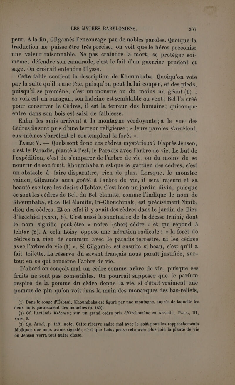 il compare la déesse à un certain nombre d’objets dont l’utilité ap- parente se change en gêne pour ceux qui s’en servent. Ce qu’il lui reproche surtout, c’est l’inconstance de ses amours. Tammouz, l’amant de sa jeunesse, ouvre la liste de ses victimes, sans qu’on sache en quoi elle a pu être coupable à son sujet (1). En tout cas, son amour n’a pas porté bonheur. Elle a aimé l’oiseau du berger, puis elle a brisé ses ailes, et il s’en va criant dans le bois : « Mes ailes! » Au lion elle a préparé des pièges, au cheval des coups de fouet. Le berger qu’elle aimait, elle l’a transformé en chacal, et il a été dévoré par ses propres chiens; le jardinier qui a dédaigné son amour a été l’objet, lui aussi, d’une métamorphose. Gilgamès ne se soucie pas d’éprouver le même sort. Il n’y a au fond de ces histoires scandaleuses que des mythes natu- rels (2). Cependant l’auteur du poème ne parait pas s’en être pré- occupé, et peut-être même ce sens primitif lui échappait-il déjà. Le mythe a bien plutôt ici l’apparence d’un mythe moral, et sûrement le groupement des délails a pour but de lui donner ce caractère. Ce que le poète veut peindre, c’est l’aspect fatal de l’amour passionné. Il cause infailliblement la perte de ceux qui s’y abandonnent et la déesse de l’amour se fait un jeu cruel d’ajouter au malheur de ses victimes. Le pasteur et le jardinier, les deuxelasses les plus nombreuses de la société babylonienne, y succombent, ainsi que l’oiseau, le lion et le cheval qui représentent les différentes sortes d’animaux. Le détail est plus obscur. L’oiseau du berger avait sans doute un cri plaintif, des ailes qui ne lui permettaient que de voleter, et dès lors on imaginait une histoire tragique, qui pour le peuple est toujours une histoire d’amour. Peut-être attirait-on les lions dans les pièges en y plaçant des lionnes, et se servait-on des cavales pour amorcer les chevaux (3). Le berger dévoré par ses chiens rappelle Actéon, et on trouverait dans la mytho- logie grecque le pendant du jardinier, si sa métamorphose était mieux connue (4). Tammouz seul a une histoire que nous n’avons pas àrepro- duire ici ; il est célèbre sous le nom d’Adonis ; son mythe est le symbole de la végétation du printemps qui ne résiste pas aux ardeurs du soleil. (1) « Tammouz, l'amant de ta jeunesse, tu lui as destiné des lamentations chaque année » (p. 168,1. 46 s.). La restitution su-uh-ri-ti-ki, « de la jeunesse », n’estpas absolument certaine, mais indiquée par la comparaison avec p. 90, 1. 47. (2) Loisy (op. laud., p. 114, note 5) ajoute « des mythes.astrologiques », mais on ne voit guère apparaître cet élément. (3) Les Tcherkesses laissent paître leurs troupeaux de cavales en liberté pendant le jour. Le soir venu, un d’eux, monté sur étalon, parcourt les pâturages et ramène facilement tout le troupeau qui se précipite à sa suite. (Note prise dans le Djôlàn.) (4) Changé en üallalu on Lallalu ou tallalu.