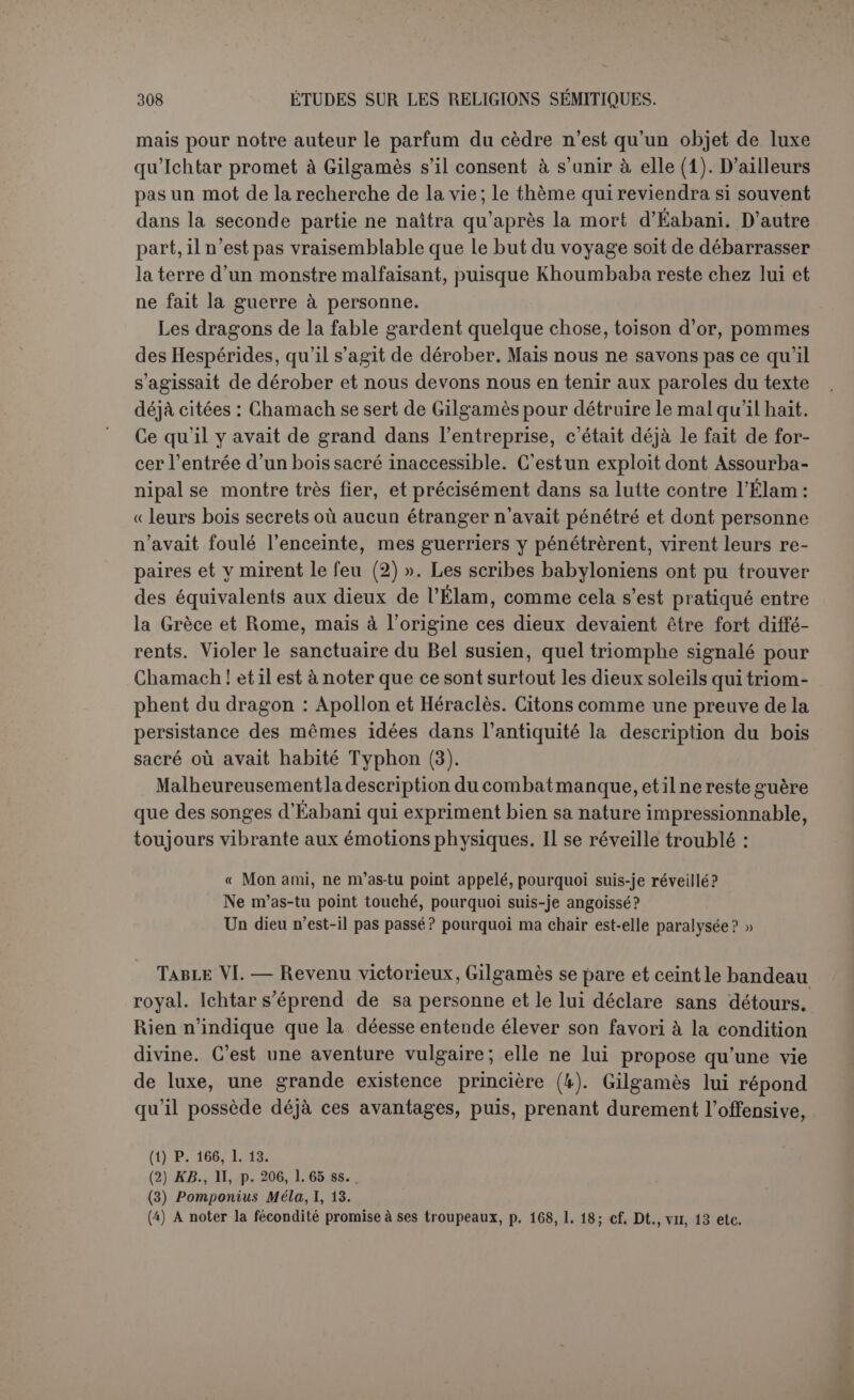 Ichtar, déesse de la fécondité printanière, ne peut promettre à ses amants une union durable (1) ; il est possible que tel soit le sens loin- tain du mythe ; mais celui qu’il proclame beaucoup plus haut, c’est la terreur inspirée par un amour violent et désordonné. Pour les Babyloniens, comme pour les Grecs, l’Amour n’était pas toujours un enfant capricieux, mais le bûcheron redoutable d’Anacréon qui abat- tait d’un coup de cognée les chênes de la forêt. Ce qui surprend le plus, c’est cette série d’aventures si étrangères, d’après les idées reçues, à la religion des Sémites. On se croirait en Grèce ou chez les non-civilisés, et nous ne pensons pas qu’il existe une autre page assyro-baby- lonienne où la divinité soit si maltraitée, ni surtout si mêlée à des histoires qui sentent à la fois la débauche et la sorcellerie. Insultée et impuissante, Ichtar s’adresse à son père Anou en menaçant de briser les portes de Tenter et lui demande de créer un taureau céleste pour châtier Gilgamès. Ce taureau figure sur les gemmes avec une face humaine. C’est une sorte de démon et Jensen a pensé au démon du vent qui houspille les épis. C’est très justement vu, car le taureau va causer une disette de sept années, à condition d’en- tendre ce vent, non comme une violente tempête, mais comme un de ces vents d’est dont l’haleine est presque imperceptible, qui nouent les germes, vident les épis et dessèchent les plantes. Ichtar est donc invitée à fournir du grain aux hommes et de l’herbe aux bêtes. Elle s’y engage (2), et cela est dans son rôle de mère des hommes. Le poète n’a pas manqué de rehausser la grandeur du péril en mettant le tau- reau aux prises avec cent, puis trois cents hommes. Ce sont les deux amis qui en triomphent : un sujet favori des cylindres est ce combat où Gilgamès attaque le taureau de front, tandis qu’Éabani le tient parla queue, et ce dernier détail, reproduit dans le poème (3), montre une tradition bien établie. Ichtar monte sur les murs d’Érek pour maudire Gilgamès; Ëabani Hui lance à la tète Ja cuisse droite du taureau avec de grossières paroles. Alors Ichtar réunit lestrois ordres de courtisanes sacrées pour pleurer sur eette cuisse droite. La lamentation, si on pense à l’aventure d’isis, suggé- rerait une autre idée; mais nous devons nous en tenir à la terminologie babylonienne. Le morceau de droite était la partie delà victime offerte aux dieux. Éabani, par une sanglante ironie, affecte donc de donner à Ichtar sa partdu taureau, tandisque Gilgamès, qui agardéson sang-froid, (1) Jastrow, op. lancl., p.483. (2) Jensen conjecture que le Eanna, le temple d’Ichtar à Érek, avait des magasins pour les années de disette. (3) P. 174, 1. 147, la mention delà queue ne peut s’appliquer qu’à cet épisode.