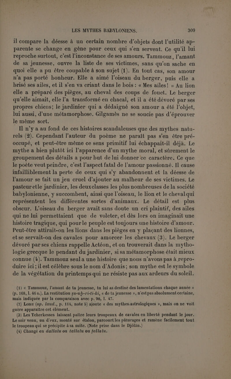 fait admirer aux artistes les cornes du taureau et les consacreà l'onction de son dieu Lougal-banda. Il triomphe et célèbre lui-même sa beauté et sa gloire, puis donne une fête suivie du repos où Éabani est poursuivi par ses rêves. Table VII. — Il en reste fort peu de choses. Jensen conjecture qu’il s’agit d’une expédition, peut-être celle de la montagne à laquelle Gilgamès fera souvent allusion dans la suite. Les deux amis arrivent devant une superbe porte, haute de soixante-douze coudées, large de vingt-quatre. Plus tard on dirait que Chamach ordonne de bâtir ies murs (d’Érek). Avait-on besoin pour cela de cette porte? En l’abat- tant Éabani aurait-il commis un sacrilège? Quoiqu’il en soit, Éabani se trouve sur son lit, malade, probablement à la suite d une malédic- tion (1). Table VIII. — La maladie était mortelle. Éabani parle une fois encore, puis c’est le deuil de Gilgamès décrit d’une façon louchante (2). Table IX. — Ici se produitdans le poème une transformation soudaine. Gilgamès, jusqu’alors indomptable, fier, valeureux, prudent, n’est plus que l'homme d’une seule pensée : « Ne faudra-t-il pas que je meure comme Éabani? » Il craint la mort, comme une nécessité fatale, sans être toutefois devenu poltron, car il va affronter ses grandes luttes contre les lions, souvent reproduites sur les cylindres, après avoir prié Sin et [Ichtar] la courtisane des dieux. Son espérance est de trouver l’immortalité auprès de UT-napichtim, le héros du dé- luge (3). On n’est pas d’accord sur l’itinéraire suivi, d’autant que la géogra- phie du temps, qui parait en former la base, est saturée d’idées mythologiques. En d’autres termes, c’est un mythe géographique qui commence ici, assez semblable, comme Jensen l’a remarqué, à celui de VOdyssée. Ulysse rencontre successivement les Gyclopes, Calypso et Circé, puis va consulter Tirésias chez les morts. Gilgamès aborde les hommes-scorpions au mont Machou, puis Sabitou à l’entrée d’un paradis où les arbres sont des pierres précieuses, et, après avoir été le jouet des sortilèges de UT-napichtim et de sa femme, évoque l’ombre d’Éabani. Dans les deux poèmes la distinction du monde réel et du (1) P. 192,1. 13. (2) Pour ce qui suit, voir la noie de Jensen (p. 466) qui propose de transporter tout le morceau à la Table IX. (3) La lecture de ce nom est encore inconnue, surtout pour le premier signe dont ET représente seulement une valeur phonétique. Jensen (p. 466) note que la valeur réelle peut être Lakh, ce qui se rapprocherait du nom de Noé, PI3. Mais rien n’indique que le nom de Noé soit abrégé d’un double élément. D’après le fragment de Meissner, il semble qu’il faille prononcer phonétiquement Utanapichtim.