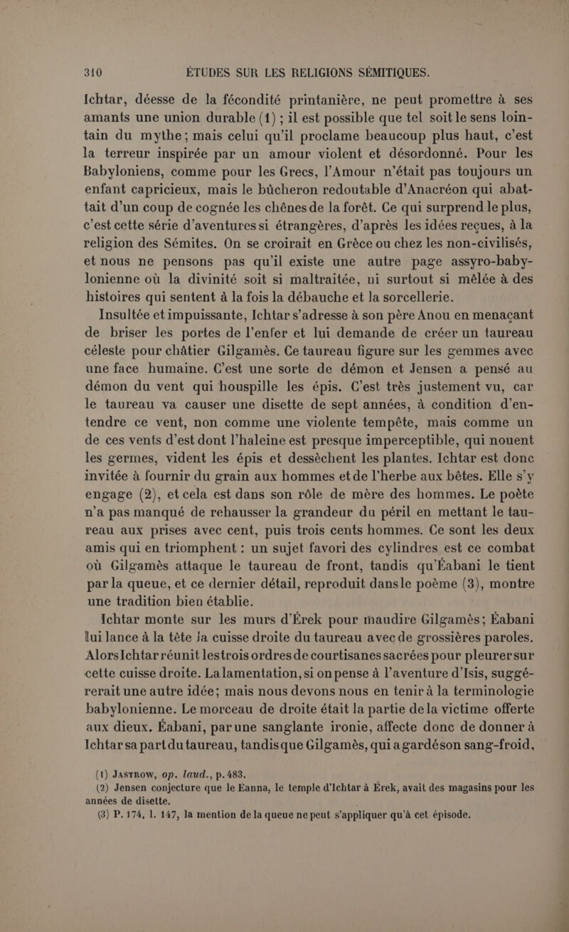 monde mythique est fort délicate. 11 faudrait d’abord connaître le point d’arrivée, le point de départ étant la Chaldée. Le vieil UT-n«- pichtim habite à l’embouchure des fleuves (1). S’il avait été question, comme on l’a cru longtemps, du Tigre et de l’Euphrate, le voyage à partir d’Érek n’aurait pas été long. Jensen a montré qu’il faut cher- cher ce lieu à l’extrême ouest, car on suit « la route du soleil (2) », et c’est fort loin, puisque la traversée seule dure quarante-cinq jours. On se trouve donc vraisemblablement vers le détroit de Gibraltar ou au delà, au lieu où les Grecs plaçaient l’île des bienheureux (3) et où M. Bérard a retrouvé l’ile de Calypso (4). Le terme du voyage est ainsi fixé. Après diverses fluctuations, Jensen a conclu que le mont Machou était en ligne droite entre le point de départ et le point d’arrivée, c’est-à-dire au mont Liban, les eaux de la mort à l’ouest de Chypre ou peut-être au contraire après le détroit de Gibraltar. Le mont Machou serait à peu près au milieu du monde. Il se confond avec 1 e stipule same, « le terrassement du ciel », et les hommes-scorpions en figurent les sommets. C’est une montagne pointue qui supporte Hat same, « le point le plus élevé du ciel ». De cette hauteur les scorpions surveilleraient le lever et le coucher du soleil. Cette opinion est assurément plus près du texte que celle de Loisy pour lequel le mont Machou « désigne la montagne de l’occi- dent, où est la porte du soleil couchant (5) ». Il reste une diffi- culté : après douze doubles heures de marche à partir du mont Machou, on arrive au paradis de pierres précieuses gardé par Sabi- tou, où lespierreries sont communes comme la mauvaise herbe : or on n’a jamais eu cette idée des environs du Liban ; nous sommes en Arabie ou dans l’Inde, et Sabitou fait tout l’effet d’une reine de Saba (6). Et en effet le désert de Mach des inscriptions d’Assourbanipal et Mach de la Genèse (x, 23) sont en Arabie. Enfin il nous semble que, du mont Machou aux pierres précieuses, le héros franchit dans les ténèbres un passage souterrain qui serait bien placé à l’extré- mité du monde, à l’est, puisque, à partir de là, commence la mer, (1) Op. laiul., p. <31. (2) P. 20G, 1. 43. (3) Le royaume des morts est au confluent de deux fleuves : itétpyj ts £vvstrc; -ce Sûco r:oTap.à)v èpiôoÛ7tü>v (Od., X, 515). (4) lievue archéologique, l')00 (juillet-août). (5) Op. laud., p. 131. En effet on ne voit pas où conduiraient ensuite les quarante-cinq jours de navigation. (6) Jensen propose, après Hommel, Sabitou = « celle du mont Sabou» (ff/L, VI, p. 54, 1. 4); « où est Siris, déesse du vin » (p. 54, 1. 25) ; or « la montagne de l’ouest est montagne du vin » (p. 66, I. 27) et une « montagne du roi des dieux» (p. 66,1. 5). Sabou serait donc « le mont de l’ouest » = Rawwou et Saiv que les inscriptions historiques placent dans le Liban.
