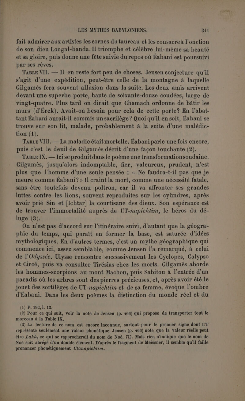 que Chamach est seul à franchir, et qui conduit à l’ouest. Le mont Machou est donc à l’extrémité est du monde. Si les hommes-scorpions peuvent surveiller le lever et le coucher du soleil, c’est que ce sont des géants dont la poitrine descend en bas jusqu’à l’enfer. Sur eux est le supitk samc dont ils gardent la porte. Rien n’empêche d’en- tendre ces mots dans leur sens de « chaussée céleste » ou « bande du zodiaque», dans laquelle circulent les planètes et le soleil. Les raison- nements de Jensen prouvent seulement que cette chaussée est fermée de murs des deux côtés et qu’ainsi elle peut avoir deux porles (1). De cet itinéraire, la table IX ne comprend que l’arrivée au mont Machou où l’homme-scorpion et sa femme interrogent le héros qui sera obligé à chaque barrière d’indiquer le but de son voyage. De là il franchit fes ténèbres et arrive au paradis de pierres pré- cieuses. Table X. — C’est le royaume de Sidouri-Sabitou, assise sur un trône au bord de la mer, ceinte et voilée (2). Jensen identifie Sidouri avec Ichtar, et, comme il croit être au Liban, avec l'Astarté de Byblos ; Zimmern pense à la sibylle So:;j.Sy|9y; (3), et ce rapprochement est plus probable. L’accoutrement de voyage du héros, déjà las, mais non pas, comme on le dit si souvent, couvert de lèpre, lui produit une impression moins sympathique qu’à Ichtar. Elle se verrouille et ne consent qu’avec peine à parlementer. Gilgamès lui demande de passer la mer, sinon il continuera à errer sans espoir. Sabitou répond que personne n’a jamais passé la mer... Chamach seul a passé la mer... Il ne s’agit donc point de la Méditerranée, velivolum mare qui n’était pas si fabuleuse, ni d’une mer située au delà de la porte de l’occident. Il faut se rappeler que pour les anciens l’Arabie et l’Égypte ne formaient qu’un continent, entouré au sud par la mer. En le longeant d’est en ouest on suivait la marche du soleil. Une seconde difficulté, c’est qu’à l’extrémité on rencontre les eaux profondes de la mort... (4). Seul le (1) Pour les opinions de Jensen, comparer le commentaire et l’appendice, pp. 4G7 ss. et 575 ss. (2) Cf. la toilette de Circé : Aùtrç 3’ apyOpsov çâpo; p.Éva ëvvuvo vup.?r;, Aetctôv xai -/apiev irepi os Ç(5vr,v f}à).ST’ i£uï IvaXr]v xpuaeiriv xEtpaÀfl 8’ ètoÔ7)xe xaXuTtTpYjv [Od., X, 543 ss.). (3) Nommée Xxggrj dans Pausanias (X, xu, ‘J) et déjà identifiée avec la reine de Saba par Glykas ; cf. Alexandre, Oracula sibyllina, II, p. 82 ss. (4) Il parait bien certain que les eaux de la mort ne sont pas avant, mais après le passage de la mer; cf. 1. 26 et 27 (p. 216). Reste un endroit difficile (p. 220, 1. 49). Il y avait en tout cas une distance de quarante-cinq jours; d’après Jeremias (llôlle, p. 24), on l'a fait miracu- leusement en trois jours; d après Jensen, après ces quarante-cinq jours commence un nouveau point de départ et après trois jours on arrive aux eaux de la mort; cette dernière traduction est plus grammaticale.