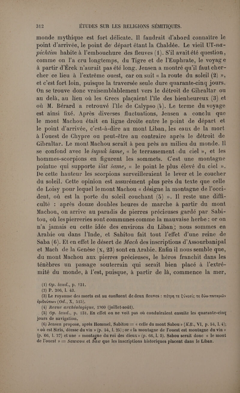 pilole d’UT-napichtim, UR-NIMIN, peut faire Ja traversée. UR-NIMIN, qu’on lit ordinairement Arad-Éa, figure dans le fragment de Meissner sous le nom de Soursounabou. Seul il possède les sut-abni, littérale- ment : « ce qui est relatif aux pierres », et voici que Gilgamès a eu le malheur de briser cet objet! Pour Jensen ce sont peut-être des caisses de ballast... mais pourquoi le héros doit-il y suppléer en faisant cent vingt perches de soixante coudées de long? Peut-être ces hit-abni ne sont-elles autre chose qu’une ancre miraculeuse, ou même ordinaire, nécessaire pour fixer le bateau aux eaux de la mort. Aussi lorsque Gilgamès aura épuisé ses cent vingt perches, ce n’est pas sans doute qu'il les ait cassées successivement en marchant à la perche, mais qu’à elles toutes elles ne sont point assez longues pour atteindre au fond (1). A cette manœuvre UT-napichlim recon- naîtra que le hit-abni est brisé et qu’un étranger se trouve dans la barque. La fin de la dixième table est d’une extrême importance pour l’es- chatologie babylonienne. Ce ne peut être que UT-napichtim qui parle et qui donne une réponse à Gilgamès. Une question obsède lehéroset il l’a déjà deux fois au moins clairement posée : « Mon ami que j’ai- mais est devenu comme de l’argile, ne me reposerai-je pas comme lui ? ne ressusciterai-je jamais? » ou plutôt : « Je ne veux pas mourir comme lui, car je ne ressusciterais jamais (2)! » Le mot qui marque la ré- surrection est caractéristique; il est étroitement apparentée tiboa, la fête du nouvel an au printemps; c’est une fête de la résurrection, celle du soleil à l’équinoxe. A cela UT-napichtim répond que personne ne peut échapper à la mort : « Bâtissons-nous pour toujours? Scellons-nous pour toujours? rien ne dure éternellement... » Sur ce point tout le monde est d'accord. D’après Loisy, le vieillard ajoute en substance : « Les Anounnaki et la déesse Mamit, qui fixe le sort, règlent ensemble les destinées; ils font la mort et la vie; mais ils ne révèlent pas le jour de la mort (3) ». Réponse banale et qui n’est pas de nature à satisfaire celui qui pose la question to be ornot to be. On voit maintenant, par le fragment de Meissner, que Sabitou a en effet opposé au héros une fin de non-recevoir catégorique : (1) Jensen a pensé aux deux solutions. Il lui semble que Gilgamès renonce à la perche pour essayer de la voile en dressant son habit sur le mât (p. 222, 1. 10 s.); mais ce peut être un signal pour attirer l’attention de UT-napichtim qui l’aperçoit en effet (1. 12). (2) P. 200, 1. 37; p. 226, 1. 22; Jensen admet la possibilité de la seconde traduction, du moins pour le premier hémistiche (p. 466). (3) P. 134.