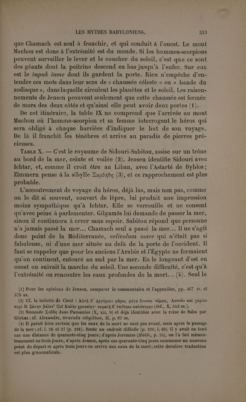 « La vie que tu cherches, tu ne la trouveras pas. Lorsque les dieux ont bâti riuunauité, ils lui ont imposé la mort. Ils ont gardé la vie pour eux. » L’homme n’a donc ici-bas qu’à mener joyeuse vie. Mais Gilgamès ne s’est pas contenté de cette réponse; il a continué sa route. Il pose de nouveau la question, il faut que la réponse soit plus complète. L’exégèse de Jensen, beaucoup plus profonde, un peu subtile peut- être, nous paraît en somme très solide. La loi de la mort est inflexible, il faut mourir. Il y a plus, le mort ne règle pas lui-même sa desti- née : « Celui qui repose (?) et le mort, quand ils sont ensemble, ils ne dessinent pas l’image de la mort (1) ». Cette image de la mort, c’est le plan de l’existence d’outre-tombe qui doit être prédéterminée comme celle de la terre lorsque « Mamit dessine les dessins des hommes » à leur naissance ou même avant. Qui donc règle cette destinée? La scène se passe aux enfers. Lorsque le guetteur et le verrouilleur, deux fonctionnaires de l’Arallou, ont salué le mort à son entrée, « les Anounnaki se rassemblent ; Mamitou, qui fixe le destin, fixe les destins avec eux, ils déterminent la mort et la vie, mais ils ne font pas connaître les jours de la mort (2) ». Mamitou est sans doute la déesse qui fixait le sort des nouveau-nés ; il n’est pas étonnant que ses attributions s’étendent à la vie future. Quant aux Anounnaki, ce sont certainement des juges qui siègent aux enfers. Jensen conclut : Le destin de tous n’est pas semblable puisqu’il y faut des juges, et si leur jugement n’est pas absolument arbitraire, il tiendra donc compte de la vie passée ; de plus, ce qui est fixé, quoique inconnu, c’est le temps de la mort; il doit donc être suivi de la vie, quoiqu’on ne nous dise pas s’il s’agit d’un privilège pour quelques- uns ou d’une résurrection générale (3). Cette théorie est confirmée par un autre texte qui nous montre le mort conduit devant les Anounnaki (i). Cette réponse est sérieuse et épuise une question dont la solution complète est impossible. Gilgamès devrait s’en contenter. S’il insiste, UT-napichtim aura le droit de le considérer comme un importun et de l’éconduire. À qui ne sait pas se contenter de la vérité sur son état, on conseille des remèdes anodins... ou des filtres. (1) P. 228, 1.34 S. (2) P. 286, 1.14. (3) P. 228, 1. 36 ss. Jensen refuse de traduire : « ils déterminent » et rend : « ils déposent [le jugfment dans des archives] », ce qui revient au même pour le fond. On peut traduire le dernier vers : « mais les jours de la mort ne sont pas manifestés ».