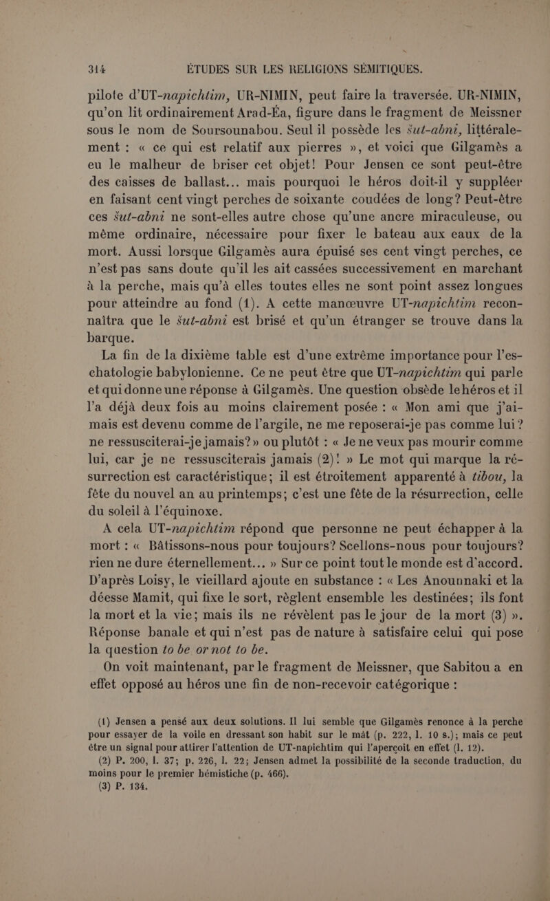 Table XI. — Gilgamès insiste cependant. L’homme antique a conservé toute la verdeur de la jeunesse. Quel fut son secret pour parvenir dans I assemblée des dieux? UT-napichtim répond par l’histoire du déluge. Le déluge avait son histoire à lui, il ne rentre dans le poème de Gilga- mès que comme un épisode, mais un épisode plus fortement lié au thème du poème que la campagne des Cèdres elle-même. Il s’agit de montrer à Gilgamès que l’immortalité accordée au survivant du dé- luge sort des lois ordinaires, répond à des circonstances absolument exceptionnelles et ne saurait créer un précédent. C’est comme une ré- paration de Bel envers l’humanité qu’il a traitée sans prudence en même temps qu’une suite particulière de la faveur d’Éa. Il a fallu un conseil des dieux. « Quant à toi, conclut l’immortel, quel est le dieu qui te réunira [à leur assemblée] pour que tu trouves la vie que tu cher- ches? Essaie seulement de ne pas te coucher six jours et sept nuits (1) ! A peine est-il assis qu’un sommeil souffle sur lui comme une tempête. UT-napichtim dit à sa femme : Vois cet homme [intrépide] qui désirait la vie : un sommeil souffle sur lui comme une tempête (2) ! » Évidem- ment c’est une ironie, comme l’a très bien vu Jensen. A partir de ce moment, l’immortel, très peu désireux qu’on admette une exception pour d’autres, ne fera plus que se jouer de Gilgamès, jusqu’à ce qu’il l’ait éconduit. Ce point de vue est capital pour l’intelligence de ce qui suit. Gilgamès, épuisé de fatigue, a succombé au sommeil. II semble que la femme ait pitié de lui, et que UT-napichtim, par con- descendance pour elle, lui ordonne de cuire sept pains afin de donner une dernière leçon symbolique à Gilgamès. Ce point est très obs- cur. Loisy pense que Gilgamès a dormi sept jours. « La recette com- porte une septuple préparation qui doit être en rapport avec la durée du sommeil (3) ». Jensen a vu très subtilement que les sept pains cuits par la femme et placés près delà tête de Gilgamès représentent les sept âges de la vie. Mais il suppose, très arbitrairement, que Gilgamès a été réveillé au moment même où il s’endormait, de sorte qu’en réalité il n’aurait pas dormi. Il dit en effet à l’homme ancien : « Tu m’as tou- ché en hâte (4) ». Dans cette hypothèse, il ne resterait pas de temps pour cuire les pains. D’ailleurs l’impression de Gilgamès, réveillé en sursaut, n’est pas une indication valable. Nous estimons que le sens du (1) Ce vers est traduit par Loisy: « Allons, dors six jours et six nuits! » (p. 17a). Mais Jensen fait observer que i, devant le prétérit (il fallait peut-être ajouter « à la deuxième personne »), ne peut avoir que le sens négatif (p. 508). (2) P. 244, 1. 206-213. (3) Op. laucl., p. 175. (4) P. 246, 1. 232.
