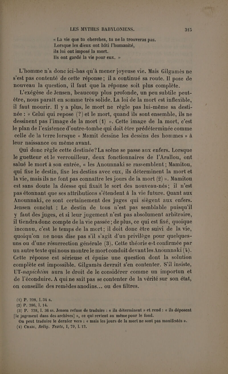 symbole est précisément de montrer que toute la vie n’cst qu’un court sommeil, dont on a à peine conscience. Tu crois n’avoir pas dormi, semble dire UT-napichtim à Gilgamès : «Eh bien! compte tes pains! » Chacun a son épithète; les premiers ont l’humidité qui marque la verdeur de la jeunesse; les autres sont cuits et recuits : « au septième — (qui est sans épithète) — je t’ai réveillé subitement ». Si nous avons bien compris la pensée de l’auteur, il y a là un ingénieux symbole : le mystère de la mort demeure voilé, il est peut-être figuré par le brus- que réveil de Gilgamès, mais la courte durée de la vie avec ses vicissi- tudes nécessaires est affirmée de nouveau. Aussi Gilgamès répond par un cri de désespoir : « Où faut-il donc que j’aille puisque la mort m’attend sur ma couche (1)? » UT-napichtim ne lui répond même pas. Il exprime au pilote son mé- contentement, pour avoir amené un pareil hôte. Tout ce qu’il peut faire en sa faveur, c’est de renouveler son accoutrement (2). On a admis jusqu’à présent que Gilgamès était alors guéri de la lèpre par un bain miraculeux. Mais il ne s’est jamais plaint jusqu’à présent d’aucune maladie de peau. ‘Les peaux qu’il va jeter à la mer (3), ce sont les peaux des bêtes sauvages tuées par lui et dont il se revêtait dans le cours de son rude voyage (4). L’immortel lui promet seulement que ses nouveaux vête- ments demeureront intacts jusqu’à son retour dans ses foyers. Après ce bain salutaire (5) et ce changement d’habits, Gilgamès et le pilote prennent la mer; tous leurs efforts sont inutiles. En vain cher- chent-ils à s’éloigner, ils ne font que se rapprocher davantage (6). Ici encore la femme intervient et UT -napichtim se laisse toucher. Il révèle au héros ce qui peut le ramener dans son pays : c’est une plante qu’il doit cueillir au fond de la mer. Gilgamès cueille la plante en met- tant des pierres à ses pieds, puis, sans qu’il soit question de traver- sée, nous trouvons Gilgamès et le pilote en route sur la terre ferme; et la preuve, c’est qu’ils font des offrandes aux morts toutes les vingt et les trente doubles heures, ce qui ne se comprend guère sur mer (7). Puis la plante est dérobée par un serpent. Quelle est donc la vertu de la plante? D’après Gilgamès lui-même, c’est une plante de jouvence. (1) P. 246, I. 241. (2) P. 246, I. 246. (3) Voir la note de Jensen, p. 401. (4) Cf. p. 226, 1. 32. (5) Le bain n’a pas lieu dans la mer, mais dans une baignoire; après cela on jette les peaux à la mer. (6) C’est ce que Ut-napichtim semble avoir prédit au pilote, p. 248, 1. 249 s. (7) D’après Jensen, ils ne quittent la mer qu’au moment où la plante est dérobée (p. 516).