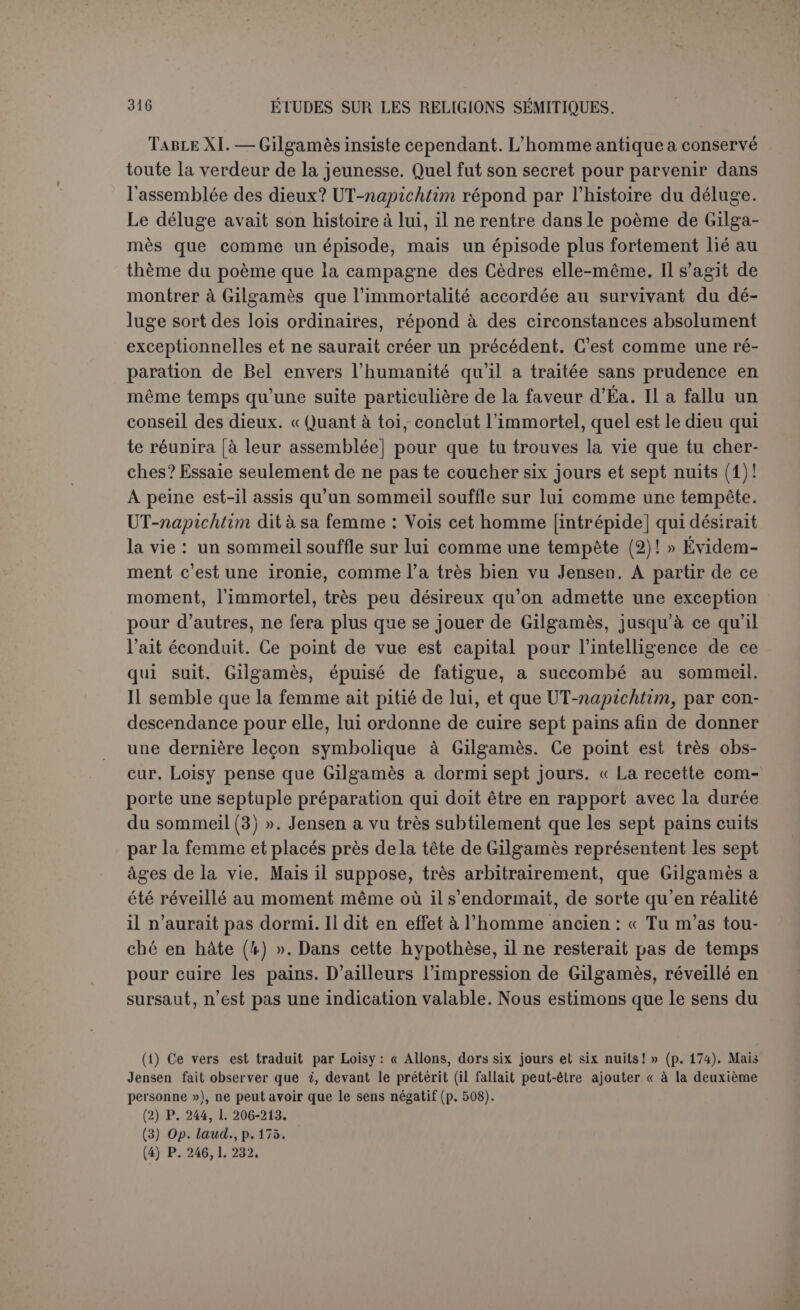 « Son nom est : Vieillard, l’homme redevient jeune. J’en mangerai et je reviendrai à l’état de ma jeunesse (1)! » 11 est donc très naturel que tout le monde ait considéré cette plante comme un arbre de vie (2). D’après Jenscn, cette plante a pour but de calmer la mer et non point de prolonger la vie. Lorsque les deux compagnons n’en ont plus be- soin, elle leur échappe. En voyant ses propriétés merveilleuses, Gilga- mès se fait illusion. Il s’imagine à tort que la plante lui rendra aussi la jeunesse. — C’est la seule explication qui s’accorde avec le rôle de l’égoïste immortel. — Il est cependant difficile de penser que Gilgamès se soit jeté de lui-même dans l’erreur; s’il croit que la plante rajeunit, le vieillard a dù le lui faire entendre (3). Mais il l’a trompé. Il a rusé pour se débarrasser de lui, et, au moment voulu, la plante sera dérobée, de manière que le héros ne puisse môme pas se plaindre. Le but réel de la plante serait donc de transporter le héros instantané- ment près de son pays. Il n’y aurait point d’abréviation voulue; il est presque de style, dans les voyages miraculeux, qu’on se retrouve tout à coup chez soi. On pourrait aussi supposer un retour naturel par terre. UT-napichtim se serait encore plus complètement joué de Gilgamès. Ne voulant pas qu’on reparte en bateau, il a donné au fâcheux un vête- ment de marche après un bain fortifiant. Les compagnons s’obstinant, le vaisseau est retenu par une force mystérieuse, et, de guerre lasse, UT-napichtim obtiendrait, par une ruse, le départ du héros. « Que te donnerai-je pour que tu retournes â ton pays? » Gilgamès accepterait la plante, etplus tard, comprenant la ruse au moment où le serpent l’a dérobée, il s’écrierait désabusé : « Je vois la marque qui m’est donnée en signe pour que je m’en aille, et que je laisse le vaisseau sur le ri- (1) P. 252, 1. 298 S. (2) Loisy, op. laucl., p. 179 : « Un point, du moins, ressort avec clarté de cette relation abrégée : Gilgamès avait trouvé, auprès de Sitnapishtim, au pays de l’immortalité, une plante surnaturelle, une vraie plante de jouvence... » Il y a malheureusement une lacune à l'endroit décisif : Ut-napichtim dit : « Lorsque tes mains saisiront cette plante... » (p. 250, 1. 286); Jensen supplée : « tu retourneras dans ton pays », ta-ta-ar ana mati-ka; d’après 1. 281 : « que te donnerai-je pour que tu retournes dans ton pays?» ta-ta-ar ana mati-ka. Le parallélisme semble parfait et la restitution excellente. On pourrait suppléer : ta-ta-ar a-na sa su uh-ri-ka, « tu reviendras à l'étal de ta jeunesse », d’après 1. 298, mais le parallélisme est moins bon parce que 1. 298 on retourne à l’éta t de jou- vence après avoir mangé de la plante, et de fait Gilgamès a touché la plante sans avoir été transformé. (3) Cela pouvait se trouver dans la lacune de la p. 250, 1. 283, par exemple : « et t'indiquer la plante de jouvence », d’autant qu’à la ligne suivante elle est aussi annoncée : cette plante. Jensen fait remarquer qu’une plante épineuse, et située au fond de la mer, n'est pas un arbre de vie.