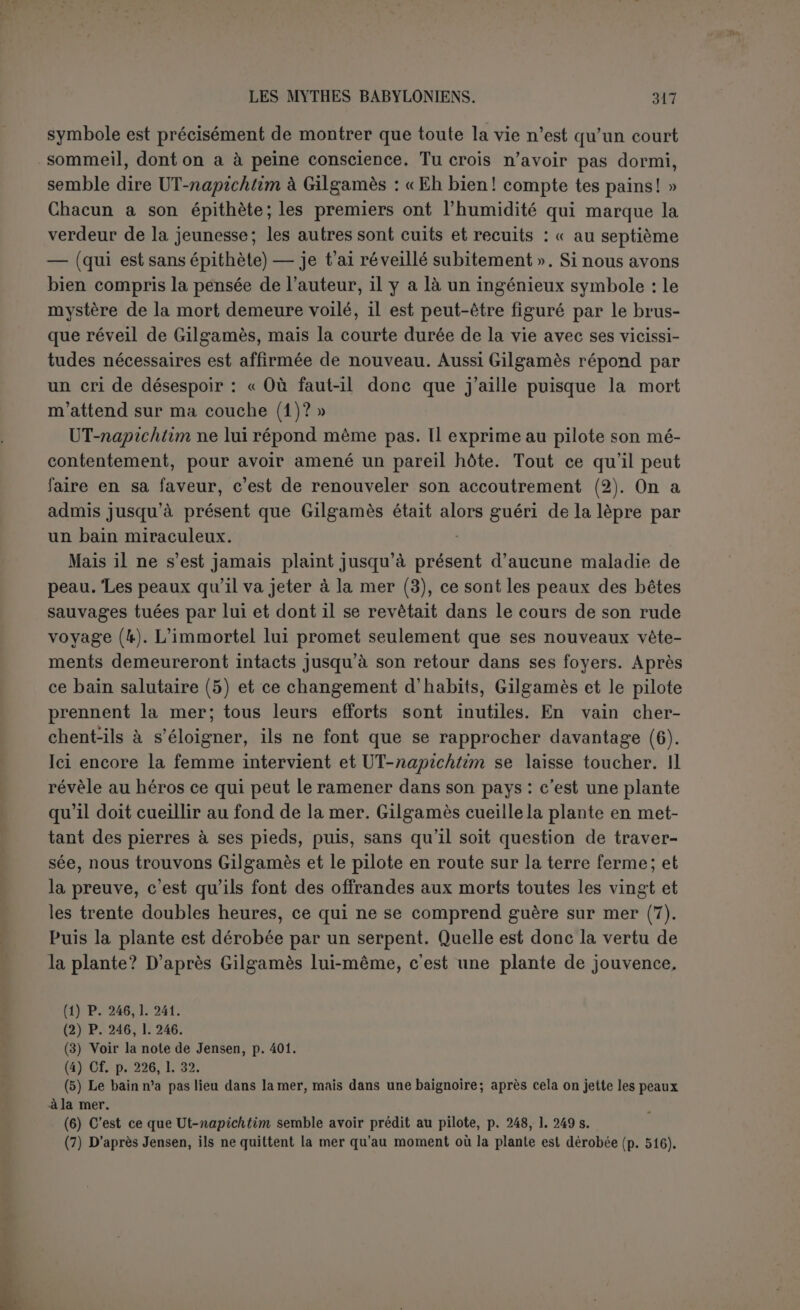 vage (1) ! » Cette fois l’ironie serait complète, et le héros, qui cherchait la vie, définitivement mystifié. Quoi qu’il en soit, nous avons déjà dit qu’un serpent avait dérobé la plante; il a profité du moment où Gilgamès prenait un bain (2). La douleur du héros est amère, car il se voit dérober le fruit de ses peines, au moment où il s’imaginait le tenir. Le serpent a senti le parfum de la plante : il a donc agi par instinct. Il serait étonnant que UT-na- pichtim n’ait pas prévu ce hasard ou tout autre semblable, mais il faut se garder, dans le silence absolu du texte, de considérer ce serpent comme un agent surnaturel. La pensée du poète est peut- être que le plus vulgaire incident a suffi pour rendre inutiles tant d’ef- forts. Dans sa pensée, l’expérience de la plante de vie ne devait point être tentée parce qu’elle ne pouvait aboutir, et c’est pourquoi Gilgamès a tardé à la goûter. Lorsque le héros est rentré à Érek où il amène le pilote (3), il ne lui reste plus qu’à veiller à la construction des murs de la ville ! Table XII. — Désormais le héros ne cherchera plus la vie. Désabusé par les refus et les ruses de \)T-napichtim, '\\ veut seulement connaître la loi de la terre à laquelle il est condamné. Pour cela il n’hésitera pas à se mettre en communication avec son ami mort. Il n’est point néces- saire de supposer que Gilgamès a tenté une véritable descente au plus profond des enfers, comme Dante. Il s’agirait plutôt, comme pour Ulysse, d’un lieu de rendez-vous où les morts auraient accès. C’est du moins ce qu’on peut conclure des recommandations qui lui sont faites. Il y a toujours des mesures spéciales à prendre pour un pareil voyage. Ulysse refuse d’embrasser sa mère avant d’avoir parlé à Tirésias et se donne beaucoup de mal pour écarter les âmes qui se pressent avide- ment auprès de son sacrifice. On ordonne à Gilgamès d’éviter de se parfumer, car lésâmes se grouperaient à son parfum; de paraître avec un arc, car ceux qui ont été blessés de l’arc viendraient l’entourer; on lui recommande de ne pas mettre de chaussures pour ne pas faire de bruit, de ne pas embrasser la femme qu’il a aimée, de ne pas battre celle qu’il a détestée... Sans cela, il serait saisi par la douleur de la terre. (1) P. 252, 1. 318 s. Jensen : « Je vois la marque qui m'a été donnée en signe : Je dois m’é- loigner et laisser le vaisseau sur le rivage ». (2) 11 semble qu’il y a une contradiction dans le texte. D’après la 1. 314 la plante a été dé- robée à la vingtième double heure, tandis que la 1. 301 parle déjà de la trentième. Probable- ment les lignes 300 et 301 donnent le programme de ce qu’on se proposait de faire. Dès la première offrande aux morts, à la vingtième double heure, la plante a été dérobée, et précisé- ment pendant la libation, très compatible avec le bain. (3) C'est un indice qu’aucune partie du retour ne s’est effectuée par eau, car le pilote serait reparti avec le bateau quand Gilgamès l'aurait quitté.