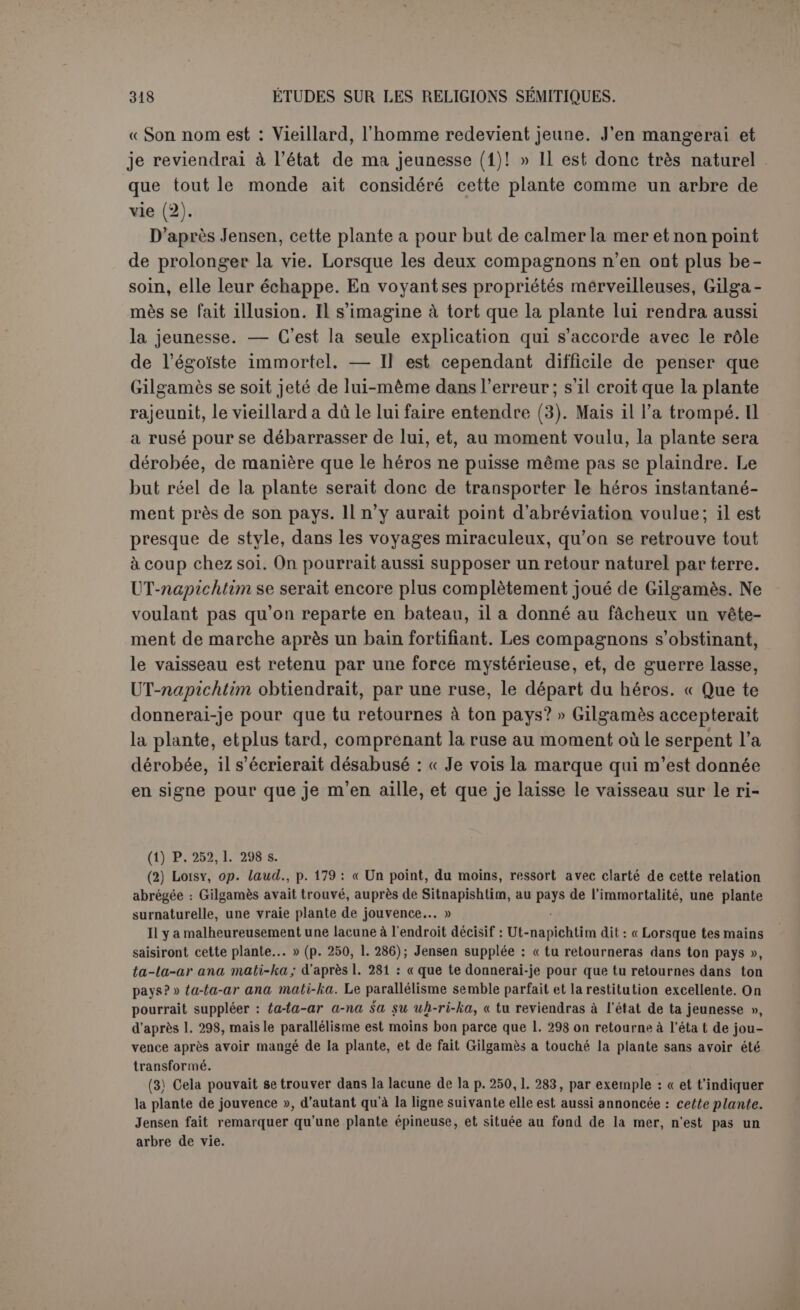 Le héros n’aura pas su se contenir. On ne sait sur quel article, car l’entreprise paraît avoir échoué. Une dernière chance de succès consisterait à voir Éabani seul, à l’isoler de ses compagnons, à le faire monter par le trou de la terre, de façon cependant que Gilgamès puisse voir ce qui se passe au fond. Le héros adresse cette prière à la déesse Nin-Soun qui ne peut que verser des larmes. Bel et Sin gardent le silence. Ea se laisse fléchir et ordonne à Nérigal d’ouvrir le trou de la terre. L’entretien commence entre les deux amis : « Dis, mon ami, dis, monami, la loi de la terre! »... « Si je te dis la loi la terre..., place-toi, pleure! » Tout ce qu’on a aimé tombe en poussière... Cependant les sorts ne sont pas absolument égaux : « sur une couche il se repose et boit de l’eau pure (1). Celui qui a été tué dans le combat, as-tu vu? — Je vois! Son père et sa mère soulèvent sa tête et sa femme auprès de lui... Celui dont le cadavre a été jeté dans les champs, as-tu vu? — Je vois! Son esprit ne repose pas en terre. Celui dont l’esprit n’a personne qui s’occupe de lui, as-tu vu? — Je vois! Un reste de pot, des débris de mangeaille jetés à la rue sont sa nourriture. Ici se termine le poème; nous en possédons la dernière ligne. Jensen donne de cette fin une interprétation conforme à sa théorie générale ; elle nous paraît trop subtile. Gilgamès aurait la parole. Il dit : « je vois », et à Éabani : « tu as vu ». Donc Gilgamès est mort etÉabani déjà ressuscité. Il est plus en situation d’imaginer les deux héros penchés sur le trou qui communique avec les enfers. Éabani explique à son ami le spectacle du monde inférieur, et lui montrant les diffé- rentes conditions des morts, il s’assure que Gilgamès voit bien ceux qu’il veut désigner : as-tu vu? dit Éabani. Je vois! dit Gilgamès (2). Le dernier mot du poète est donc : ne pas redouter, et même recher- cher la mort dans la bataille, ensevelir ses morts et s’acquitter pieuse- ment des offices qui leur sont dus. Ce n’est pas là une solution philosophique ou religieuse préparée de (1) On ne sait à qui s’applique cette condition privilégiée. (2) Au contraire, col. IV, 1. 1 s., c'est Gilgamès qui parle; la situation n’est pas la même.