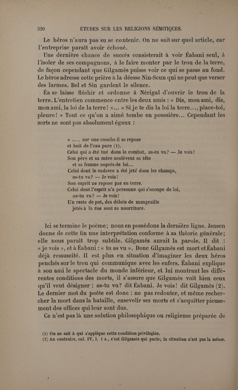 l’humeur batailleuse d’Achille et l’inquiétude intelligente d’Ulysse, sans atteindre jamais à la perfection plastique d’Homère. LES COSMOGONIES BABYLONIENNES. Nous possédons actuellement cinq textes relatifs à la cosmogonie babylonienne. Le plus considérable est sans contredit le poème nommé Enama elich, des deux mots qui le commencent, comme les Juifs nom- ment encore la Genèse Berêchit; il a été publié d’abord par G. Smith et en dernier lieu par Zimmern (1), Delitzsch (2) et Jensen (3), et étudié parLoisy(4). Une seconde cosmogonie, beaucoup plus courte, a été retrouvée par Pinches et traduite par Zimmern et Jensen (5). A côté de ces deux textes originaux, se rangent ceux de Damascius (6), d’Abydène (7) et de Bérose (8), connus depuis longtemps mais dont l’importance de- meure, car la découverte des textes assyriens a montré qu’ils puisaient à de bonnes sources. Ils ne peuvent cependant figurer qu’en seconde ligne. Nous nommerons le premier texte poème de la création, le se- cond cosmogonie chaldéenne. Jusqu’à présent on n’a guère traité de cette dernière qu’en appendice. Nous préférons la mettre au début, non que nous voulions exagérer son importance, mais parce que sa simplicité même permettra d’apprécier plus exactement la riche com- plexité du poème de la création. La cosmogonie chaldéenne. Ce morceau figure en tête d’une conjuration. Il est lui-même en vers, dont la coupe est assez régulière, et qui semblent marcher deux par deux. Il est accompagné d’une soi-disant traduction sumérienne dont Jensen reconnaît le caractère secondaire. On dirait que l’auteur se propose surtout de dire l’origine des principaux sanctuaires et quel est leur rôle dans les relations entre les dieux et les (1) Schôpfung und Chaos, von H. Gunkel mit Beitriigen von H. Zimmern ; Gôltingen, 1895. (2) Dus babylonische Weltschôpfungsepos, Leipzig, Hirzel, 1896. (3) Mythen und Epen, KB., VI, Berlin, 1900. (4) Les mythes babyloniens, Paris, Picard, 1901. (5) Dans les mêmes ouvrages. (6) Quæstiones de primis principiis, et. Jos. Kopp, 1826, cap. e\xv, p. 384. (7j Eusèbe, Prxp. ev., IX, 41. (8) Eusèbe, Chronique, version arménienne, d'après Alexandre Polyhislor.