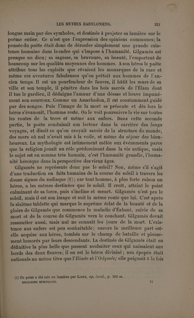 hommes. En ell’et, il sc place dès la première ligne en un temps où aucune maison divine n’existait, pour clore le récit de la création — du moins où le fragment se termine pour nous — par la mention des grandes villes et de leurs temples. Ce lui est une occasion de traiter de toute l’origine des choses. Quand donc il n’y avait ni temple, ni roseau, ni arbres, ni briques, ni maisons, ni ville, ni personne dedans, ni Nippour avec son temple, ni Érek avec son temple, ni l’Océan, ni Éridou sur ses rives, ni aucune maison pour les dieux, tout l’ensemble des pays étant mer... alors Éridou fut faite et le temple Chakkila formé afin que le dieu Lougal-dou-azaga (Mardouk d'après Jensen) pût habiter au milieu de l’Océan, puis Babylone elle- même. Mardouk préexistait donc, et une fois qu'il peut mettre le pied sur ce qui n’est pas encore la terre, il commence son œuvre. Les Anoun- naki se joignent à lui pour créer (1) une demeure sainte à laquelle ils donnent un nom sublime. Puis Mardouk lie des roseaux pour en taire une sorte de hutte à laquelle il mêle de la poussière, comme pour lui donner plus de consistance. D’après Jensen, c’est la terre elle-même qui est ainsi créée et peut-être l’eau a servi de matière. Mais il est probable que l’auteur ne s’embarrassait pas pour si peu. De même que Mardouk parait tout à coup, sans que rien indique sa préexistence, la terre était censée préexister dans l’eau. Puisque le Chakkila et Babylone avaient émergé, Mardouk ne manquait pas de matière terrestre. On serait tenté de croire que c’est l’humanité que Mardouk forme ainsi avec des roseaux comme squelette et de la pous- sière comme remplissage, mais la création de l’homme ne vient qu’après, suivant le mouvement rythmique. C’est donc bien la terre qui est ici créée; et le mot difficile cimu qu’on rend par « hutte » ou par « baldaquin » est peut-être une allusion à la forme de la terre qui était, d’après Diodore, une barque, c’est-à-dire une couffe ronde ren- versée (2). L’humanité vient ensuite, Mardouk la crée, assisté de la déesse Arourou : « afin que les dieux pussent habiter une demeure qui leur fut agréable », par où il ne faut point entendre au sens chrétien que Dieu habite le cœur des hommes, mais il n’est pas dit non plus que les dieux ont besoin des hommes pour leur désigner des sanc- tuaires, puisque Mardouk est déjà installé dans le Chakkila. Seulement 11) Jensen traduit : « les dieux, les Anounnaki (lesquels) il avait faits ensemble » (1. 15) mais reconnaît en note la possibilité de la traduction que nous préférons. Il n’est jamais question dans le morceau de généalogies divines. Les Anounnaki sont ici associés à Mardouk comme plus loin la déesse Arourou. (2) Diodore de Sicile, H, 59 : ITepi 6s -nj; yîj; îS-.wTixTaç ànopâaea; rcoioùvTai Xé-yovte; Ojîàpyetv aiivvjv ffjcaçosioïj y.ai xotXï)v. '