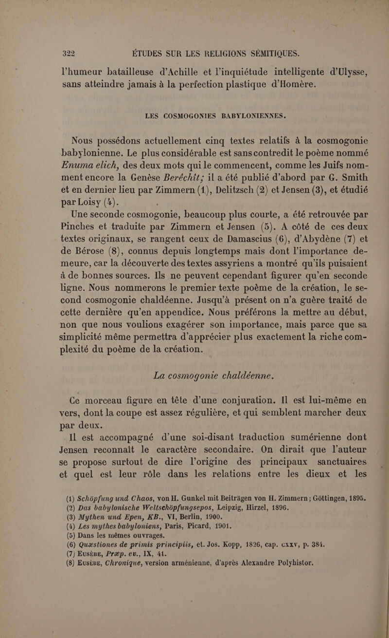 il y serait isolé, les hommes sont nécessaires pour le culte. Ce sont eux aussi qui construiront les temples matériels; les sanctuaires préexistaient comme lieux choisis par les dieux. Puis Mardouk forme les animaux des champs, le Tigre et l’Euphrate, avec leur place marquée et leur nom bien choisi (1), puis le gazon, la verdure, les animaux domestiques. On ne voit pas ce que Mardouk bâtit ensuite au milieu de la mer. Il en vient aux villes et aux foules qui les peuplent, Nippour et son temple Ékour, Érek et son temple Éanna... Le morceau est malheureusement interrompu. Le petit résumé d’Abydène est assez conforme à cette première cos- mogonie , quoiqu’il n’ait écrit que d’après Bérose : « On dit qu’à l’origine tout n’était qu’eau appelée mer. Bel aurait mis fin à cet état en assignant à chaque chose sa place, et entouré Babylone d’un mur (2) ». Dans cette première manière on ne se préoccupe ni de l’origine du ciel ni de celle des dieux. Tout se passe sur la terre. Il est vrai qu’on la conçoit d’abord comme absolument submergée, et par conséquent inhabitable, soit pour les dieux, soit pour les hommes. Les lieux sacrés apparaissent et Mardouk commence son œuvre. C’est lui qui a disposé toutes choses et créé les hommes pour le culte des dieux. Puis il a complété son œuvre, sans que le poète se soit soucié d’y établir un ordre exact. Si le mythe est une philosophie primitive qui répond à la première inquiétude de l’intelligence, celui-ci nous a renseigné sur l’origine des êtres qui peuplent la terre et sur ses élé- ments. Illes attribue à Mardouk, sans doute le dieu principal du sanc- tuaire ou du pays qui a produit notre poème, mais on serait bien em- barrassé de découvrir à la base de cette conception, à la fois très simple et très relevée, un phénomène naturel quelconque, qu’il s’agisse du cours du soleil ou de l’alternance du jour et de la nuit. Le poète ne nous a pas dit non plus d’où viennent les corps célestes et l’harmonie du monde et quelle est l'origine des dieux eux- mêmes. C’est à ces hauteurs que s’élève le poème de la création. A la cos- mogonie se joint la théogonie. (1) Tabis, « de la bonne manière ». Le nom n'est pas une chose indifférente ni donné au hasard : il correspond divinement à la nature des objets; d’où son importance dans les in- cantations. (2) Eus., Prxp. ev., IX, 41.