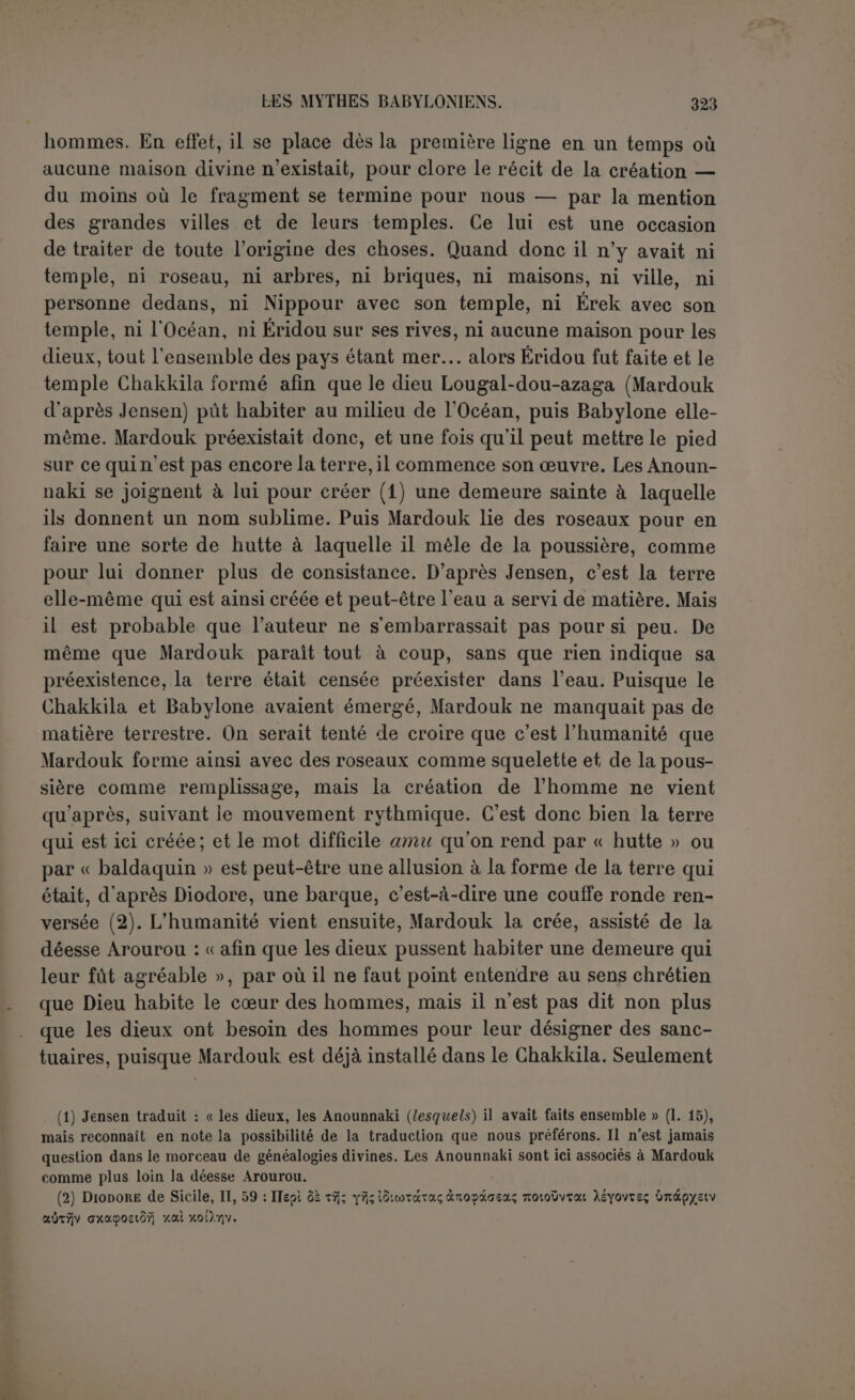 Le poème de la création. La première tablette commence au temps où il n’y avait ni ciel ni terre et où les dieux n’existaient pas. Quelque étrange que pa- raisse cette affirmation, elle n’a pas fait reculer le poète. C’est aussi ce que Damascius a compris lorsqu’il reproche aux Chaldéens d’a- voir passé sous silence le premier de tous les principes (1). Les deux premiers principes sont la mer et l’océan, c’est-à-dire, d’après Jensen, l’ensemble des eaux salées et des eaux douces encore mêlées ensemble, et les dieux eux-mêmes en sont sortis par voie de génération. Cela parait derechef étrange et on serait tenté de voir les dieux apparaitre à côté du chaos matériel comme une géné- ration spontanée. O11 s’expliquerait mieux ainsi la lutte engagée par le chaos aqueux, le monstre Tiâmat et sa progéniture, contre les dieux historiques. Mais les dieux se donnent comme fds de Tiâmat (2) et Da- mascius ici encore a bien compris le texte en rattachant les premiers dieux à Tavthé (Tivmat) par une véritable génération. Il faut donc ad- mettre que du premier couple sont sorties comme deux séries parallèles de frères ennemis : d’un côté Moummou, le Môiimis de Damascius, etles dieux innomés à la tête desquels Tiâmat placera Qingou, puis l’armée des monstres a qu’elle créés pour venir à son aide; d’autre part Achour, Anou, Bel, Éa et son fds Mardouk que viendront rejoindre les deux plus anciens dieux, Lakhmou et Lakhâmou. L’Océan est, comme dans Homère, le père des dieux, et les deux poètes ont employé pour le dire des formules presque identiques (3). L’idée est celle de l’émanation de tous les êtres d’une masse hu- mide primordiale, et avant de différencier les choses créées, le poète babylonien a dù indiquer l'hostilité qui s’est introduite entre les pre- miers êtres. Entre Mardouk et Tiâmat le contraste est saisissant, l’op- position irréductible. Tàndis que Tiâmat sera entourée de monstres informes où toutes les combinaisons de l’imagination se donnent carrière, Mardouk régnera sur les dieux qui agissent avec intelli- (1,)La ligne 7 est formelle : i-nu-mailani lasu-pu-uman-na-ma, « lorsque aucun des dieux n’existait ». C’est la traduction de Jensen, quoiqu'il admette en note que peut-être on pourrait traduire : « lorsque les dieux n'avaient encore rien fait ». Mais cette traduction serait en opposition avec tout le rythme du morceau qui fait ensuite apparaitre les dieux successi- vement. (2) P. 16,1. 73. (3) II., XIV, 201 et 302 : ’Qxsavâvie, 6ecôv yevsaiv, -/.ai p.Y]TÉsa Ty]6-jv, et II., XIV, 246: ’Qxsavoû ÔTTrep féveui; toxvtîogi tîzwivxi.
