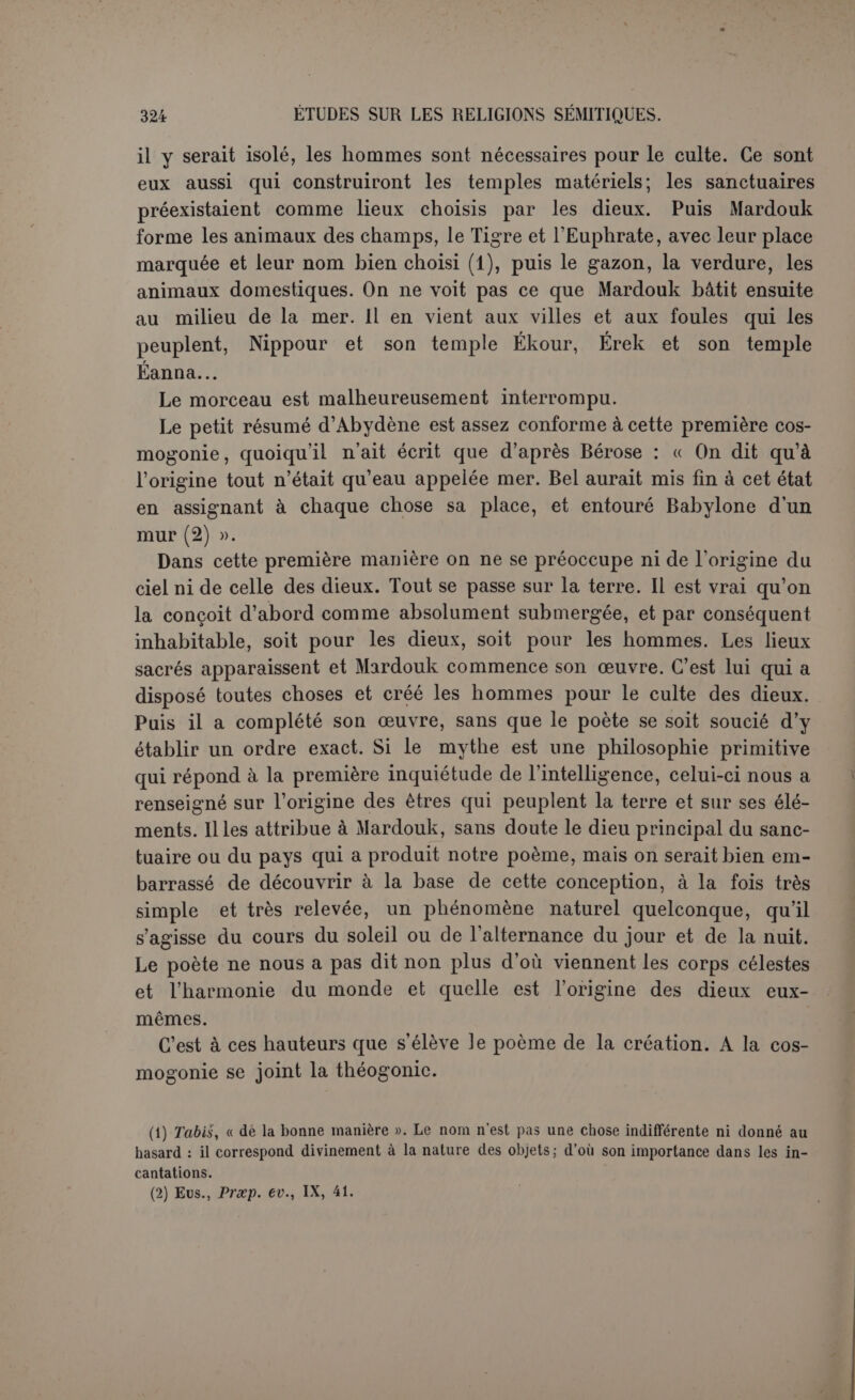 gence, qui sont conçus comme des hommes supérieurs. Les premiers dieux semblent participer des deux extrêmes. Les Laklimou étaient historiquement connus comme des démons, on voit leur progéniture s’unir à Tiâmat (1) et eux-mêmes sont demeurés d’abord à l’écart. Le contraste s’accentue avec AN-CHAR et KI-CIIAR, le monde d’en haut et le monde d’en bas, dont l’apparition semble marquer une sorte de distinction primordiale dans les choses. C’est une première atteinte à l’entité chaotique de Tiâmat. Si cette interprétation est juste, et c’est celle de tous les savants qui ont abordé la question, on doit se de- mandercommentilsontvudanslepoèmeune légende populaire ou semi- populaire. S’il y a au fonddu récit un mythe naturaliste, né spontanément dans l'imagination du peuple, assurément ce n’est point dans ce début qu’il se trouve. Tout y respire l’abstraction, la construction systéma- tique et scolastique. La tradition racontait la lutte du dragon contre Bel-Mardouk; d’après les monuments figurés, c’est un monstre mâle. Ici Tiâmat est au féminin, parce que c’est le genre que la langue don- nait à la mer, et l’auteur qui veut traduire l’émanation des dieux par voie de génération lui associe l’Océan, du genre masculin, qui d’ail- eurs ne jouera aucun rôle dans le poème. Par contre, on connaissait des Lakhmou, et, pour former un couple, le poète invente une déesse Lakhâmou. Achour (2) était célèbre : ici c’est son idéogramme qui est associé à une forme opposée, le monde d’en haut au monde d’en bas. Lui non plus ne joue aucun rôle dans le poème. Il ne figure pas même dans la recension babylonienne (3) et le premier dieu authen- tique du poème est Anou. Quand Tiâmat donne à Qingou les tablettes du destin, elle entend le constituer dans la dignité et la puissance d’Anou. L’intention du poète est donc d’habiller des conceptions philo- sophiques. Nous ne voulons point encore exclure un mythe populaire primitif; mais il faut du moins conclure nettement que la pensée du poète est nuancée avec art. An-char et Ki-char ont peut-être été introduits comme une gradation nécessaire. Anou, Bel et Éa étaient trop connus (1) C’est bien elle qui est « la mère de l'univers », um-liubur, p. 6, 1. 9 dont le sens si long- temps cherché paraît avoir été fixé par Jensen, p. 541. (2) Nous disons Achour, comme on le ferait dans tout autre cas, et Damascius a Ao<r- iopo;; il est possible qu’on ait lu AN-CIIAR pour donner son sens au contraste avec KI- CHAR. (3) Celte recension, publiée par Delitzsch, op.laud., p. 23, met Anou aussitôt après LaKh- mou et rien ne prouve qu’Anchar était caché dans une lacune, d’autant que la I. 12 du texte babylonien interrompt le parallélisme. Damascius, qui considère Kissaros et Assôros comme une troisième génération, les rattache directement à Tavlhé (Tiâmat) et à Apason (Apsou), ce qui montre encore leur aspect surérogatoirc.