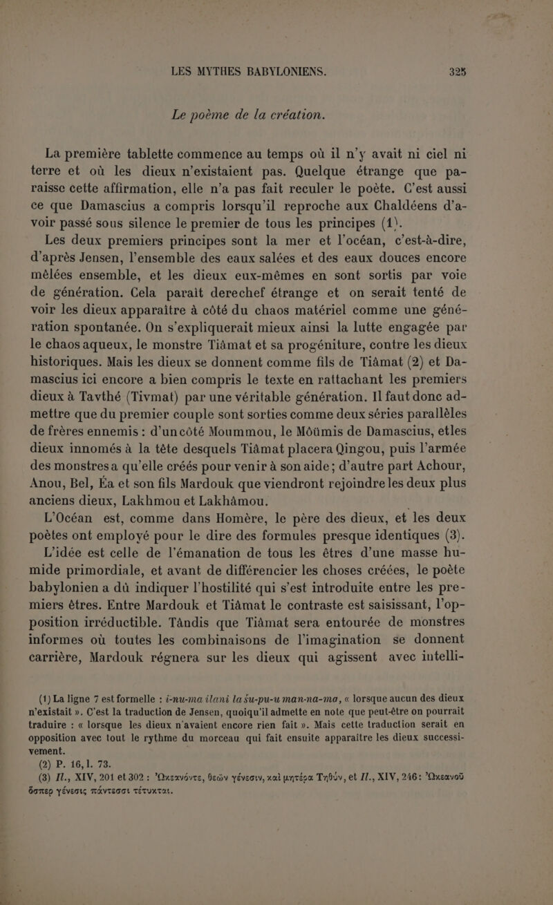 comme seigneurs du ciel, de l’air avec la terre, et de l'eau, pour qu’on songeât à changer leur caractère ; mais ils ne pouvaient être conçus, ni par conséquent exister, tant qu’il n’y avait ni haut ni bas, â quoi répond le couple An-char et Ki-char (1). Tiâmat comprend que les choses vont à l’organisation du monde. Elle se sent menacée, non seulement dans l’exercice du pouvoir, mais encore dans son existence, et, pour engager la lutte, suscite des monstres aux formes bizarres et anormales, excroissances du chaos dans le sens d’un désordre plus complet. Ici encore on ne regardera pas les idées comme spontanées et populaires! Cette exégèse, qui est celle de Delitzsch, communément adoptée, n’est d’ailleurs que vraisembla- ble, car une lacune empêche de connaître les causes du conflit. Il a dû éclater parce qu’Anou s’est arrogé les tablettes du destin (2). Les dieux ont jugé la levée de boucliers de Tiâmat injustifiée et dérai- sonnable (3), telle quelle pouvait provenir d’une force brutale et incohérente. Au demeurant, les dieux eux-mêmes ne sont pas beaucoup mieux traités. Décidément le poète manque de simplicité. Ses idées sur la na- ture divine sont élevées, mais elles ne s’appliquent qu’à Mardouk. Lorsque le vieil Anchar apprend la prise d’armes de Tiâmat, il ne peut que se battre les flancs et pousse en avant son fils Anou. Anou se borne à une exploration timide; Nougdimmoud, qui est probablement Éa, prend peur. On a recours à Mardouk, ordinairement fils d’Éa, qualifié ici de fils des dieux, comme le rejeton le plus brillant de la souche divine. Il exige qu’on s’engage à lui céder l’empire dans une réunion géné- rale des dieux, et pour cela tous sont convoqués par Anchar, même le premier couple, Lakhmou et Lakhâmou. La peur eût suffi sans doute pour les déterminer à se donner un maître, l’ivresse les décide tout à fait. Par acclamation ils délèguent à Mardouk tous les pouvoirs divins. Il aura le premier rang, fixera le destin et personne ne pourra résister à ses ordres; il a droit de vie et de mort sur les dieux eux- mêmes s’ils tentaient de lui résister. Désormais sa toute-puissance est absolue et s’exercera par la parole; une expérience est aussitôt (1) Jastrow et Loisy, qui prennent An-char pour un ancien dieu historique détrôné qu’on aurait relégué dans les généalogies primitives, reconnaissent qu’ici du moins la syzygie a un caractère artificiel et renvoient après Lenormant {Origines, I, p.494) aux listes de II Raw. 543 et III Raw. 691. Pour nous, l’existence d’An-char est d’autant plus douteuse que partout ail- leurs l’élément An serait simplement pris pour l'indication d’un dieu, ilu, qu’on ne lisait même pas. (2) Cf. p. 8,1. 35. Tiâmat aurait seulement pris une mesure contraire en donnant à Qingou ces tablettes.