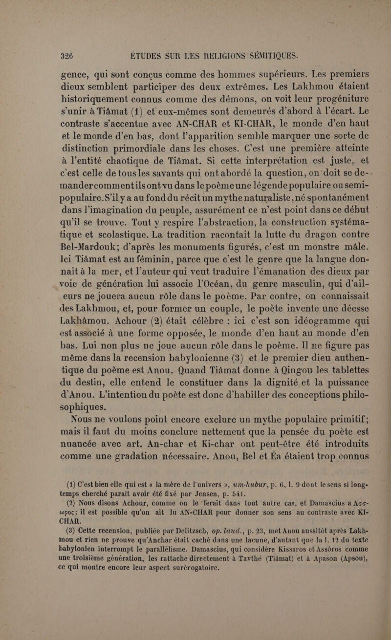 tentée et couronnée de succès. À la voix de Mardouk un vêtement disparait et reparaît. Malgré cette toute-puissance, nous sommes loin du véritable monothéisme. Le dieu suprême n’est qu’un délégué des êtres divins; il tient son pouvoir souverain d’une véritable Lex regia. On voit ici l’effort industrieux d’un sacerdoce qui ne pouvait donner son dieu ni pour le plus ancien, ni pour le maître reconnu des autres. La situation de Mardouk n’est même pas celle de Zeus. Les prêtres de Babylone devaient compter avec les titres mieux établis des dieux de Nippour et d’Eridou. Il fallait à Mardouk une investiture; dès lors il est Bel, le Seigneur par excellence (1). Il s’équipe pour le combat, et le poète n’a pas manqué de décrire l’appareil des rois montés sur leur char de guerre. Aux armes ordi- naires il en ajoute d’autres, en apparence moins pratiques, qui seules joueront un rôle efficace, un filet pour envelopper Tiàmat, un vent violent pour la gonfler. L’épée ne servira qu’à achever la victoire. Le plus étrange est que Mardouk, comme Tiàmat, fait état des recettes magiques. Si elle prononce une formule, il tient dans la main une herbe à incantation. Comme l’incantation ne peut s’adresser à personne de plus élevé de part ni d’autre, il faut voir ici une allusion à la puis- sance de la parole dont on a déjà eu la preuve. Les dieux, conçus à l’image des hommes, croient comme eux à l’action efficace de la ma- gie. Cela ne prouve nullement que la magie soit plus ancienne que le culte des dieux (2). Leur pouvoir s’exerce avec plus d’efficacité par certaines recettes et par certains moyens. Aux formules de Tiàmat, Mardouk pourra opposer un charme plus puissant (3). On ne voit pas d’ailleurs qu’il y ait recours. De toute l’armée des monstres, Tiàmat seule tient bon, en proie à une fureur insensée et décidément folle (4). Le filet l’enveloppe, et, pendant qu’elle ouvre la gueule, l’oura- gan pénètre jusque dans son ventre que Mardouk fend d’un coup d’épée. Puis le Seigneur disperse facilement les monstres, arrache à Qingou les tablettes du destin, s’acharne sur le cadavre de Tiàmat dont il brise le crâne et perce les veines, laissant au vent du nord le (1) D’après Loisy, il serait encore soumis à une puissance supérieure, celle du destin, car les dieux auraient pris soin de lui assurer des auspices favorables au début de son expédi- tion comme on faisait pour les rois (p. 26) ; mais d’après Jensen, il s’agit seulement de la po- sition que les dieux ont faite à Mardouk (p. 22,1. 33 s.) : « Après que les dieux ses pères eu- rent fixé les destins de Bel, ils lui firent prendre un chemin heureux et favorable ». (2) Loisy, p. 28. (3) Jensen suppose que les dieux répondent à la formule de Tiàmat en enchantant leurs armes. Cette traduction de u-sa-'-lu kakkê-su-un est plus que douteuse.