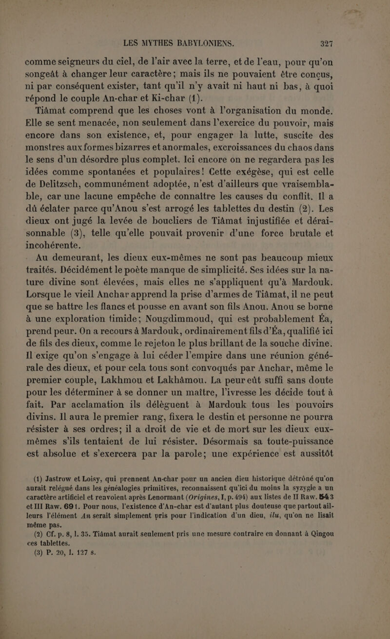 soin de transporter son sang1 2 3 * 5 dans des lieux cachés qui doivent donc être situés au sud. Il se décide cependant à tirer parti du corps de Tiàmatpour une œuvre ingénieuse, une véritable œuvre d’art. Il coupe son corps gonflé par le vent et fait d’une de ses parties la calotte du ciel. Il tire un verrou et place des gardes, leur défendant de laisser sortir les eaux de TiAmat (1). Le poète se figure donc que l’Océan cé- leste est constitué par le fait même, n’étant encore que soulevé en l’air sur un certain espace. C’est cet espace que le Seigneur mesure, et à la calotte du ciel il fait correspondre, avec l’autre moitié de Tiâmat, la calotte de la terre, nommée ici Échara; de sorte que les trois dieux désormais habiteront leur demeure, Anou le ciel, Bel l’air et la terre, Éa l’Océan qui entoure la terre et sur lequel elle flotte (2). Après l'œuvre de la distinction vient l’œuvre de l’ornement (Y0 ta- blette) : Mardouk peuple les deux de leurs luminaires. Les astres sont à la fois la demeure des dieux et leur image. On ne voit pas bien où Mardouk prend sa matière (3), mais il est clair qu’il en dispose souverainement. La divinité des astres est fort réduite et ils ne sont guère plus dans la main de Mardouk que le soleil et la lune ré- pondant aux ordres de Dieu dans la Genèse. Ce qui ressort avec évi- dence de détails astronomiques difficiles à préciser, c’est l’idée de l’ordre réglé par Mardouk. Les étoiles sont comme un troupeau, con- duit par des brebis d’élite. Il y a douze mois à trois étoiles (4). Le guide principal est Nibirou, la planète de Jupiter, parce que c’est celle qui fait l’angle le moins considérable avec l’écliptique (5). Le lieu de Bel et celui d’Éa représentent soit l’extrême nord et l’extrême sud, soit le nord et le sud dans la zone de l’écliptique. La lune « à la- quelle est soumise la nuit » suit un cours qui tantôt la rapproche du soleil, tantôt la met en opposition avec lui. Ce passage difficile est in- terrompu par une lacune, mais il n’est guère douteux que Mardouk (1) « Les eaux de Tiâmat », car le suffixe est féminin, ce qui est étrange et a conduit Jensen à traduire : « leur défendent de laisser pénétrer ses eaux [salées] dans le ciel » (où ne se trouvent que les eaux douces de l’Océan). Mais faire sortir ou laisser sortir n’est pas laisser pénétrer. (2) L’Échara est le ciel d’après Delitzsch, Loisy, etc., qui supposent que Mardouk ne s’est pas encore occupé de la terre. Mais le ciel est déjà fait et d’autre part l'Échara est aussi l’Ekour (Jensen), ou la grande montagne des dieux par où culmine la terre. Nous pensons qu à la p. 30 la ligne 146 doit être détachée de ce qui précède comme une conséquence de toute l’œuvre. (3) Jensen (notes, contrôla traduction) suppose qu’il fait la hauteur du ciel avec le ventre de Tiâmat. Mais il n'est plus question d’elle depuis le début de la tablette V et le suffixe féminin doit se rapporter à autre chose. (■i) Cf. Diodorc de Sicile, II, 30, en mettant trente-six au lieu de trente. (5) Jensen.
