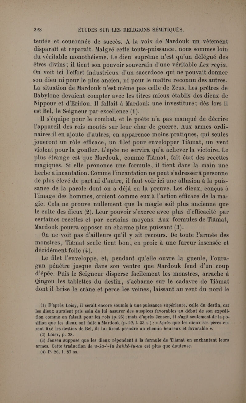 no créât aussi le soleil; c’est d’ailleurs ce que Bérose dit expressément. L’arc de Mardouk, qui peut être l’arc-en-ciel, fut placé au ciel. La suite est trop mutilée pour qu’on ait pu en tenter la traduction. D’après Delitzsch (1), il y était question des eaux souterraines, des grands monstres marins, des sources et du sol de la terre. On lit les noms des villes de Nipponr et d’Achour. 11 n’est donc pas étonnant de voir reparaître le dieu Acliour ou An-char, qui se flatte d’avoir établi l’Échara. Rien ne se rapporte à la création des hommes dans ce qui est conservé, mais elle ne pouvait être absente, d’autant que Mardouk est glorifié pour les avoir créés. Delitzsch suppose même que le dieu créateur adressait ses instruc- tions aux hommes aussitôt après leur apparition dans le monde. Il rattache à cet endroit une tablette très mutilée où on enseigne aux humains leurs devoirs moraux et spécialement leurs obligations envers les dieux : « La piété engendre la grâce, le sacrifice angmente (?) la vie, et la prière délie (?) le péché. » Lorsqu’il s’agit de conseils aussi relevés, un dieu créateur peut en toute convenance ordonner de les lire sur des tablettes, soit qu’il les apporte tout écrits, soit qu’il ordonne de les graver. Cette révélation primitive est encore suggérée très fortement par une des acclamations adressées à Mardouk à la fin du poème (2) : « II a créé l’humanité pour la traiter avec miséricorde, le Clément qui a le pouvoir de donner la vie. Que ses paroles demeurent et ne soient pas oubliées, dans la bouche des têtes noires que ses mains ont créées (3). » Tout se termine par la glorification de Mardouk. Les dieux lui dé- cernent les noms qui consacreront définitivement non seulement sa gloire, mais son autorité réelle. Il est le victorieux, le dieu qui donne l’abondance, et le miséricordieux. (1) Op. laud., p. 109 s. (2) P. 34, 1. 15 ss. (3) Jensen, qui refuse dans son introduction d'attribuer à notre poème le fragment K 3364, reconnaît ici dans une note la possibilité de ces instructions primitives (p. 353). Il sug- gère, il est vrai, que « ses paroles » pourraient être au sens objectif, « les paroles qu’on dit de lui » ; mais cette idée viendra plustard sous une forme différente (p. 38, 1. 22 ss.).
