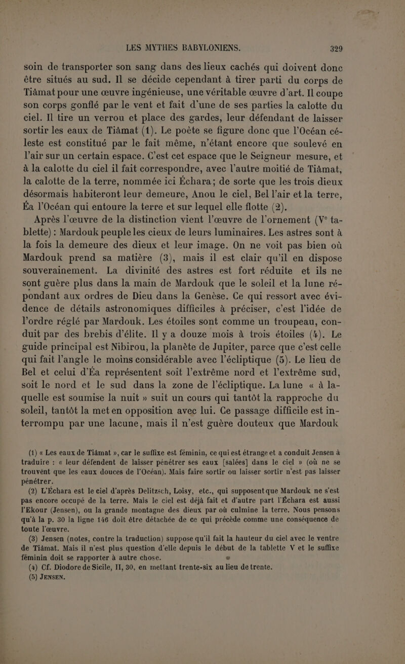 « Seigneur de l’incantation, qui fait vivre les morts, qui a fait grâce aux dieux domptés, qui a délivré les dieux ses ennemis du joug qui pesait sur eux (1). » Il est le dieu juste qui punit le malfaiteur et fait prospérer le juste, l’ennemi du mal. Seule Tiâmat est exceptée du pardon général, et on souhaite que Mardouk la réprime tant qu’il y aura des hommes, comme si elle pouvait leur nuire. C’est peu que les dieux se rangent sous sa houlette de pasteur comme des brebis, ils lui communiquent leurs propres titres. Bel lui décerne le nom qui est le sien de Seigneur des pays, parce qu 'il a fait la terre. Éa, sans abdiquer en sa faveur, tient à marquer davantage son union avec Mardouk qui prendra aussi le nom d’Éa. Mardouk ne sera pas tant l'exécuteur des ordres d’Éa que celui qui les produira au dehors, car l’action d’Éa, dieu caché, est tou- jours discrète. Enfin tout le monde céleste est d’accord pour décerner à Mardouk le nom de Cinquante; ce qui signifie sans doute qu’il réunit la puissance, la sagesse, la bonté des cinquante grands dieux (2). Cette gloire de Mardouk est une doctrine traditionnelle qui devra se transmettre dans l’humanité de père en fils. Il n’est pas fait allusion expressément au premier homme (3); on suppose évidemment que les décrets du ciel ont été manifestés aux hommes antérieurs. Le roi lui-même en prendra connaissance, pour son bien et le bonheur de son peuple. On dirait qu’en terminant le poète donne pour base à l’ordre social la stabilité des préceples divins de Mardouk, que les dieux mêmes ne sauraient ébranler, avec sa justice et sa colère auxquelles au- cun dieu ne peut résister. Tel est dans ses grandes lignes le poème de la création. On pourrait le nommer le triomphe de Mardouk, car l’intention du poète, telle qu’elle perce partout, était d’établir les droits de Mardouk au gouverne- ment du ciel et de la terre. Il a sauvé les dieux, qui lui ont par reconnais- sance décerné le pouvoir suprême. Puis il a créé l’univers, et tous les êtres qui le peuplent, y compris les hommes. Les acclamations du ciel qui ratifient ses titres ne cesseront pas de retentir sur la terre. Il ne faut pas oublier ce but du poème, si on veut en comprendre cor- rectement le sens. (1) P. 3'», 1. 12 SS. (2j Le nombre d’Éa n’esl que quarante d’après le frag. Sm. 747 (Revers) publié par De- lilzsch {op. laud., p. 59); au même endroit cinquante est le chiffre de Bel. Jer.sen, qui fait cette remarque (op. laud., p. 358), ajoute qu’on pourrait traduire ; « On nomme ses cinquante noms d’après le nom des ciquanle grands dieux », et renvoie à un texte double où le sumé- rien (?) suppose cinquante grands dieux quoique l’assyrien n’en compte que cinq. (3) C’est cependant l’opinion de Delitzsch que Jensen juge probable (note surp. 38, 1. 22). Mais le sens d’« antérieur » suffit pour mahru; la tradition se perd dans la nuit des temps