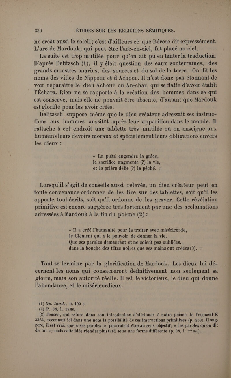Toutefois si l'idée principale du poème appartient en propre à son auteur, il est très vraisemblable qu’il a mis en œuvre des éléments déjà existants, un mythe sur la création, plusieurs peut-être, et ce sont ces éléments qui intéressent le plus l’histoire religieuse. Quel est donc le sens primitif du mythe de la création, si on s’attache surtout au point principal, la lutte de Mardouk contre le dragon? Pour tous les savants qui se sont occupés de la question, il s’agit d’un mythe naturiste, qu’on dirait volontiers éclos dans l’imagination populaire. Le combat symbo- lise la lutte de deux forces naturelles, on dit de préférence la lutte du soleil levant ou du soleil de printemps représenté par Mardouk contre la masse confuse et ténébreuse des eaux. C’est la projection aux origines du monde d’un phénomène qui se renouvelle chaque jour et chaque prin- temps. Ce système a été exposé par M. Loisv avec une véritable séduc- tion (1) : « Marduk, bien qu’il préside le conseil des dieux et qu’il soit le maître du destin, n’a pas perdu son caractère primitif de dieu so- laire, qui fait de lui le dieu du jour et le dieu du printemps. Chaque matin, Marduk apporte la lumière au monde, triomphe de la nuit, dissipe le chaos ténébreux : au printemps, c’est lui qui chasse l’hiver avec ses brumes, ses pluies et ses tempêtes, qui ramène la vie sur la terre; il sort en vainqueur de l’océan, il traverse Tiamat. Pour des hommes voisins de la mer, la terre semble sortir des flots, et au-dessus du firmament, l’imagination populaire conçoit encore un autre océan, le réservoir de la pluie. Dans la nuit, et par un temps sombre, dans les bourrasques de l’hiver, tout cela parait se confondre en un chaos fait d’espace indéfini, cl’eau et de ténèbres. Vienne Marduk, le soleil matinal, ses premiers rayons séparent la masse chaotique en deux parties, le ciel et la terre, et il marque les limites du firmament, de l’océan, de la surface terrestre; il semble apporter dans le monde le mouvement de la vie, il éveille la nature. En racontant ce qu’il fait chaque jour, on est obligé déjà d’employer des termes généraux. Marduk fait sortir le monde des ténèbres. Marduk traverse l’océan, Marduk triomphe du chaos et il le divise, il introduit l’ordre dans l’univers; au printemps il ramène la vie sur la terre. On peut mettre aussi les verbes au passé ; alors on a dans ses grandes lignes le poème de la création. Il suffit de concevoir comme réelles les métaphores que nous venons d’énoncer, et qui n’étaient pas des métaphores pour les anciens Chaldéens, mais les actions visibles de puissances surnaturelles; il suffit de personnifier le chaos, aussi bien que le soleil et son action : la succession du jour à la nuit, du printemps à l’hiver, devient une lutte épique, et cette lutte, (1) Op. laud., p. 87.