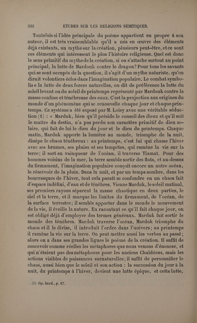 même l’épithète de brillante. Mardouk ne la perce pas de ses flèches où l’on verrait les rayons du soleil, très inofiensifs à la surface liquide; il en triomphe par un vent violent qui a en effet la propriété de soulever la mer. Il est bien étrange qu’on cherche directement l’origine d’un mythe primitif par des suppositions gratuites sans se préoccuper du dernier état qu'il a pris dans la pensée du poète. Cette pensée est très claire. Le triomphe de Mardouk sur Tiâmat est celui d’une force intelligente sur une force désordonnée. La question que pose le mythe est celle-ci : d’où vient l’ordre parfait du monde, au ciel et sur la terre? Et la réponse est que cet ordre vient de l’intelligence qui a distribué sagement les forces incohérentes du monde. Pour le prouver nous devrions re- prendre chacun des traits du poème, mais cela est inutile, tant la chose saute aux yeux. On a dit de la théogonie d’IIésiode : « La victoire de Jupiter devient pour nous le triomphe du dieu de l’ordre et de l’harmonie cosmiques sur les forces désordonnées et tumul- tueuses auxquelles le monde était originairement en proie (1) ». C’est en un mot tout notre poème, et son auteur dit expressément que Mardouk a fait une œuvre d’art. Le savant mythologue grec dont nous venons de citer les lignes suppose il est vrai qu’une idée aussi relevée ap- partient en propre à Hésiode; auparavant l’âme populaire avait conçu tout autre chose, dans la lutte des Titans et des dieux : c’était la lutte d’Indra, le dieu du ciel lumineux, contre les démons des ténèbres. Aujourd’hui que nous constatons le mythe à l'état philosophique longtemps avant Hésiode, nous pouvons admettre qu’il a été trans- planté tel quel et nous dispenser de rechercher l’état de l’âme popu- laire chez les Hindous ou chez les Grecs. Et du coup nous sommes amené à nous demander quelle a été l’action de l’âme populaire, même en Chaldée, et si elle a fourni la base du développement philosophique autrement que par la question qu’elle s’est toujours posée : d'où vient l’ordre du monde et le cours régulier des astres? Nous reconnaissons volontiers que l’idée est incarnée dans des objets naturels. Le choix de ces personnifications est même exquis : La lumière représente bien la force intelligente; elle met les objets dans leur vrai jour, elle permet de distinguer les choses. Et la mer est souvent l’image d’une force désordonnée. Le conflit cependant existe dans les idées, non dans les choses; ni la lumière, ni le soleil ne sont les ennemis de la mer. Si les objets naturels n’agissent pas pour leur compte, ce sont donc des symboles; on ne se contente pas de (1) Deciiarme, Mythologie de la Grèce antiqtce, p. xxyiii.