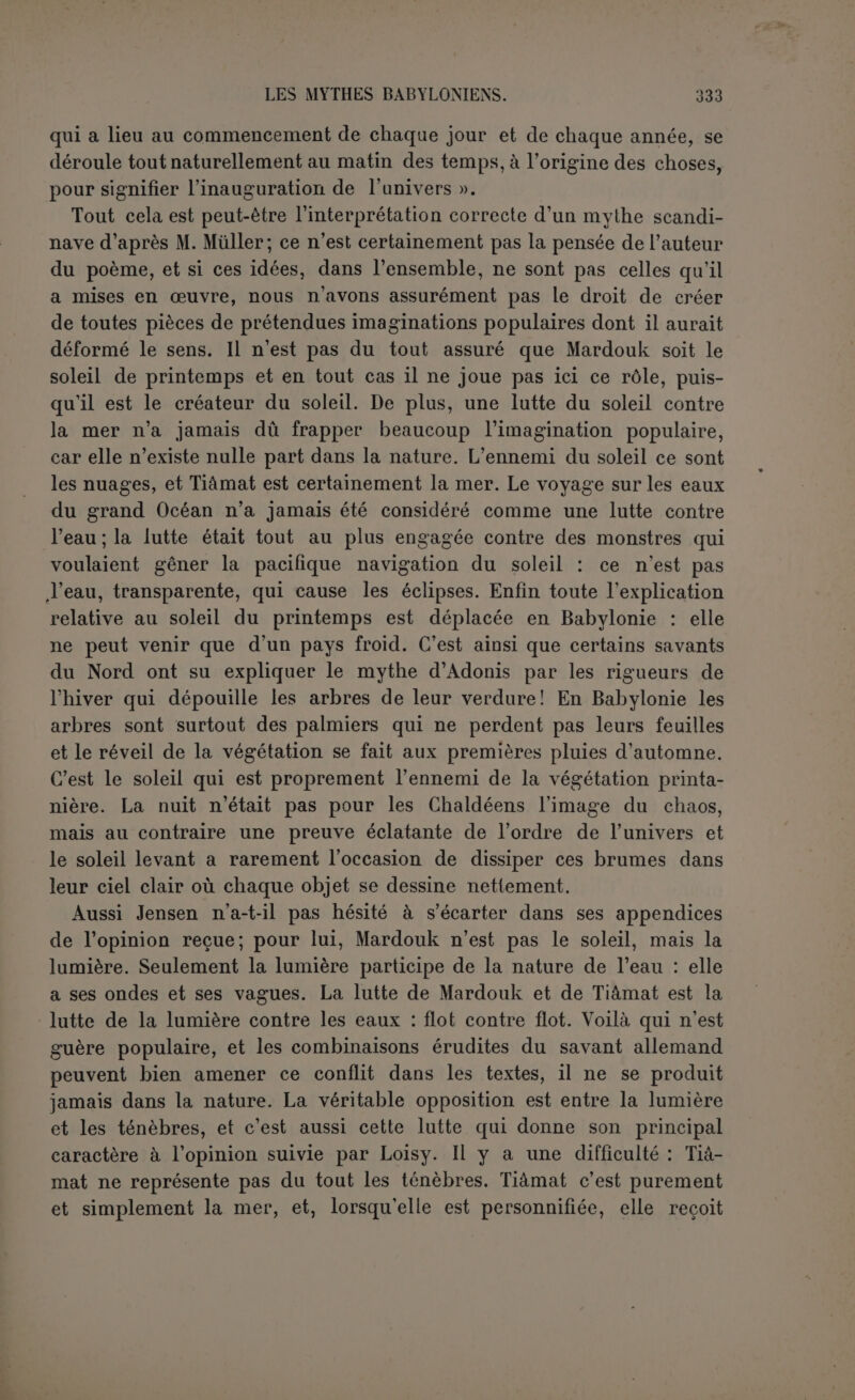 transporter à l’origine, clans des proportions épiques, ce qui se passe chaque jour; on se demande plutôt comment ce qui se passe chaque jour dans l’ordre et l’harmonie a été formé pour jouer son rôle et a été soumis à des lois. De plus, la recherche anxieuse du poète ne s’est pas arrêtée à cette première conquête : l’ordre du monde vient du triomphe de l'intelligence, s’exprimant par la parole, sur des forces confuses et irréfléchies, sur des monstres sans dessin proportionné. Il n’a même pas supposé que ces deux forces puissent coexister de tout temps. 11 a voulu tout réduire à l’unité, ce qui n’est pas assurément une idée vulgaire, et, au lieu de conclure, comme la Bible, que Dieu avait créé le monde, il a admis sans hésiter une évolution absolue de la con- fusion à l’ordre, de l’agitation impuissante à l’intelligence souve- raine en faisant sortir les dieux eux-mêmes du chaos primordial. Jusqu’à quel point tablait-il sur des idées communément reçues? c’est ce que nous ne saurions dire. Bérose a évité de reproduire ce trait qui a tant choqué Damascius : d’après lui, les dieux se sont dressés soudain contre les monstres; on ne voit point qu’ils en fus- sent sortis. Mais le poème est formel, nous l’avons vu. Le premier principe est l’eau. Cela est-il une idée populaire? Peut-être; en tout cas elle avait pris une forme scientifique pour le temps. On croyait que la terre, portée sur l’eau comme une barque ronde ren- versée, n’était séparée des eaux célestes que par l’atmosphère. La création consisterait à soulever les eaux d’en haut pour faire place à la terre ; c’est pourquoi Tiâmat a d’abord été gonflée par le vent pour que son corps formât la voûte du ciel et la partie solide de la terre. Nous ne nions pas qu’il n’y ait là bien des images in- cohérentes. Il est possible aussi qu’une fois le parti pris de faire sortir les dieux de la matière primordiale, on ait choisi l’élément qui fût à la fois le plus pur et le plus fécond. Cet élément c’est l’eau. L’air est plus subtil, mais ne produit pas la vie, le feu n’existe pas par lui-même et se nourrit des objets qu’il consume, la terre est trop grossière pour les dieux (1). L’eau, qui n’est jamais tellement pure qu’elle ne contienne un principe de sédiments, est l’élément le mieux choisi pour être le point de départ de toutes choses, des hommes et des dieux, et cela même, tout enfantin qu’il nous paraisse, est une solution qui (1) Jensen dans ses appendices : « les dieux purs, saints, éternels ont pour père l’eau douce (Apsou), pure, sainte, féconde ». L’idée est juste même en insistant moins sur l’eau douce, car si Apsou est père, Tiûmat est mère.