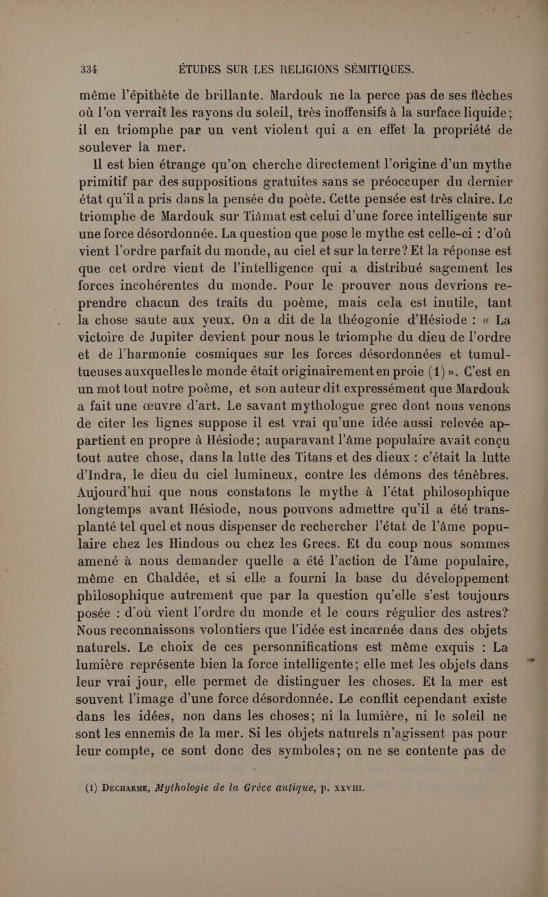 fut sans doute proposée par les doctesauxinterrogations des simples. Le poète a conscience de transmettre une doctrine que les sages et les gens instruits feront bien de méditer (1). C’est celle-là que nous avions à cœur de mettre en lumière dans ses traits généraux. Après cela nous reconnaissons très volontiers que la personnification des forces de la nature, si elle est plus ou moins artificielle dans la pensée d’un poète déjà maître de son sujet, suppose par ses origines cet état d’esprit qu’on qualifie d’animisme. Encore est-il que le caractère passif des astres est déjà fort éloigné de ce point de vue. Il y a loin du poème de la création aux cosmogonies des non-civilisés qui marient le soleil et la lune et racontent que le soleil dévore les étoiles ses enfants. Et pourtant aucune de ces cosmogonies sauvages n’a-t-elle peut-être affirmé aussi brutalement l’origine matérielle des dieux. Le sentiment religieux très élevé dont fait preuve l’auteur du poème de la création n’aurait-il pas été altéré par le travail d’une réflexion prétendue philosophique? en tout cas, la religion n’avait rien à gagner à un pseudo-monothéisme qui n’était probablement que la glorification d’un dieu local (2). BEL ET LE DRAGON. Peut-être pourrait-on chercher un supplément d’information dans un autre mythe babylonien qui n’est pas cosmogonique, mais qui con- tient un même élément, la lutte de Bel contre le dragon (3). Le dra- gon a été purement et simplement nommé Tiâmat dans l’ouvrage de Gunkel (à) sur la création et le chaos. C’est le résultat d’une conjecture, sûrement fausse, puisque le nom du dragon paraît dans le morceau. Il peut se lire, il est vrai, de plusieurs manières, mais non pas Tiâmat. On a le choix entre kalbu, « chien »; ribbu, qui équivau- drait au monstre Rahab de l’Écriture, et labbu, « lion ». Le chien n’est pas assez imposant; ribbu n’existe pas en assyrien, et, si séduisante que soit l’hypothèse, elle n’est pas appuyée. Reste le lion et en effet le monstre que combat Bel, d après les documents figurés, a quelque chose du lion. Zimmern, qui avait proposé ribbu, le constate et rap- (1) P. 38. 1. 22. (2) Nous n’insislous pus sur la cosmogonie de Bérose ou plutôt d’Alexandre Polyhistor qui s’est inspirée de notre récit. Nous avons essayé de montrer comment des éléments nouveaux ont pu y pénétrer (RB. 1898, p. 395. ss. ); nous pensons aujourd'hui qu'ils sont dus moins à Bérose qu’à Alexandre Polyhistor. (3) Jensen, Mythen, p. 44 ss. ■ (4) Schüpfung, p. 417.