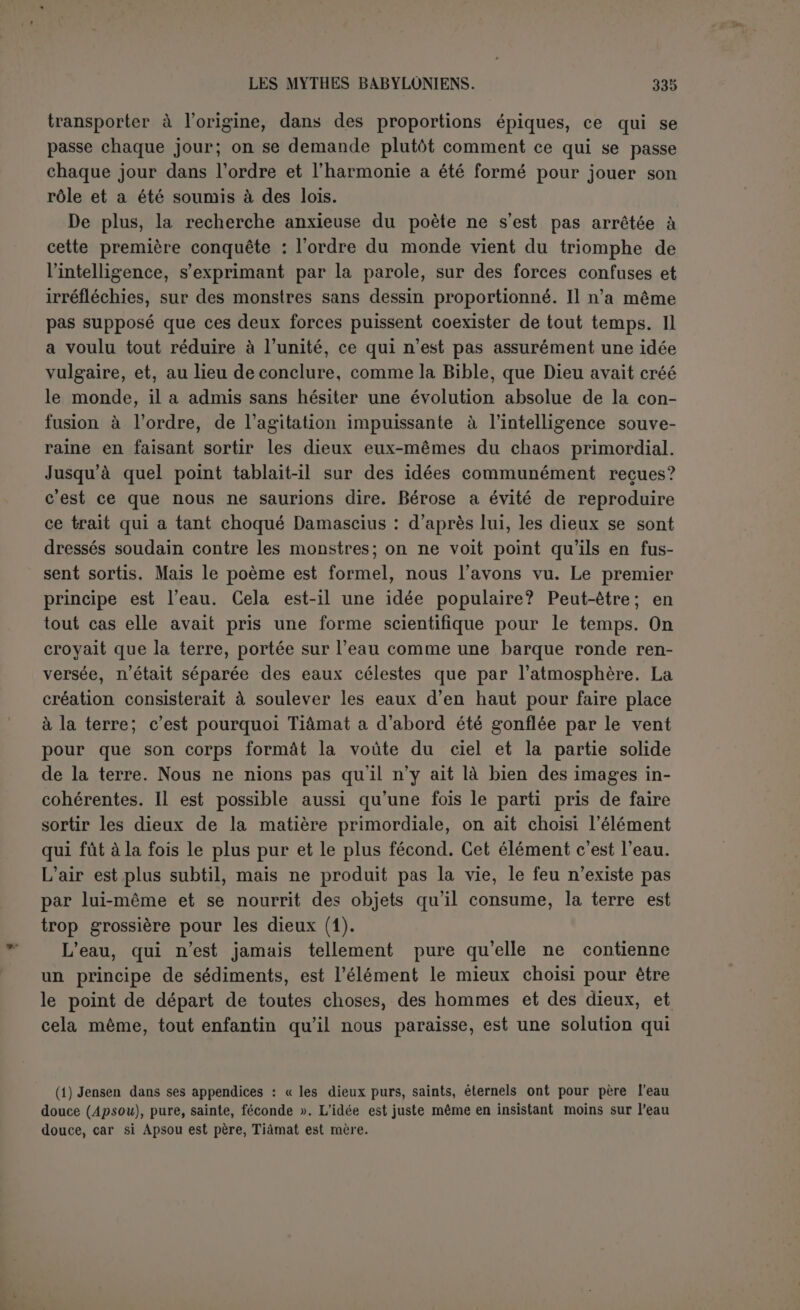 pelle que le lion est le nom traditionnel du dragon démoniaque ennemi des hommes (1). Lorsque ce monstre parait, les hommes exis- tent déjà et habitent des villes. Ils gémissent des désastres qu’il cause, mais en vain demande-t-on qui combattra le monstre (2). Comme le mot de mer se trouve à cet endroit, nous estimons vo- lontiers qu’il s’agit d’un monstre marin (3). Il est presque de style dans ces sortes de légendes qu’un monstre sorte de 1a. mer pour ra- vager la terre ferme et en dévorer les habitants. La cause est portée au ciel et Bel dessine le dragon pour en donner une idée aux dieux qui ne l’ont pas sous les yeux. Il a cinquante doubles lieues de long, quoique sa bouche n’ait que six coudées. Le mot d oiseau dans une phrase inachevée, paraît indiquer des ailes, celui d eau des nageoires, en tout cas, il a une queue. Les dieux trem- blent et Sin, qui paraît avoir la présidence, excite le dieu Tichkhou (?) à tuer le lion pour acquérir ainsi le droit de régner sur le pays. Il est probable que ce dieu échoue, car au revers de la brique on voit Bel entrer en scène. On l’invite à soulever (?) un nuage, une tempête, mais il ne semble pas que ce soient là ses armes. 11 devra jeter (4) le sceau de son âme, et c’est ainsi qu’il tuera le lion. Ce sceau nous parait être son arme personnelle, caractéristique, dont la nature devait être bien connue. Pendant trois ans, trois mois, un jour et tant d’heures le sang du monstre coule... Le Bel qui triomphe du monstre n’est pas autrement déterminé, rien n’empêche que ce soit Bel-Mardouk. Le sens général du mythe est d’autant plus facile à saisir qu’on le rencontre un peu partout. Même dans la légende chrétienne, on voit des saints conquérir leurs titres au culte des fidèles en purgeant Je pays d’un monstre. Chacun a pensé à laTarasque de Tarascon. Bel, vainqueur du dragon, devient le roi céleste du pays qu'il a sauvé. Cela ne nous dit pas la na- (1) Zimmern dans Schôpfung, p. 29, cile II Tim., iv, 17 et I Pet., v, 8. (2) C’est la restauration la plus simple des lignes 5 et 6 : Man-nu-um-ma MUS tam-tu-um-ma MUS La restitution de Zimmern : « qui est le dragon Tiâmat est le dragon... » est trop courte (Jensen). D'ailleurs le nom du dragon est donné ligne 17 et tam-tu est le nom commun de la mer, non la mer personnifiée. Nous supposons : qui combattra le dragon et renverra le dragon dans la mer? (3) Nous pensons qu il est qualifié, a progéniture du fleuve »’ ri-hu-tu nâri, ).23 (4) Nous conservons ce sens reconnu au verbe nasal,u, 1.4 et 7.* RELIGIONS SÉMITIQUES.