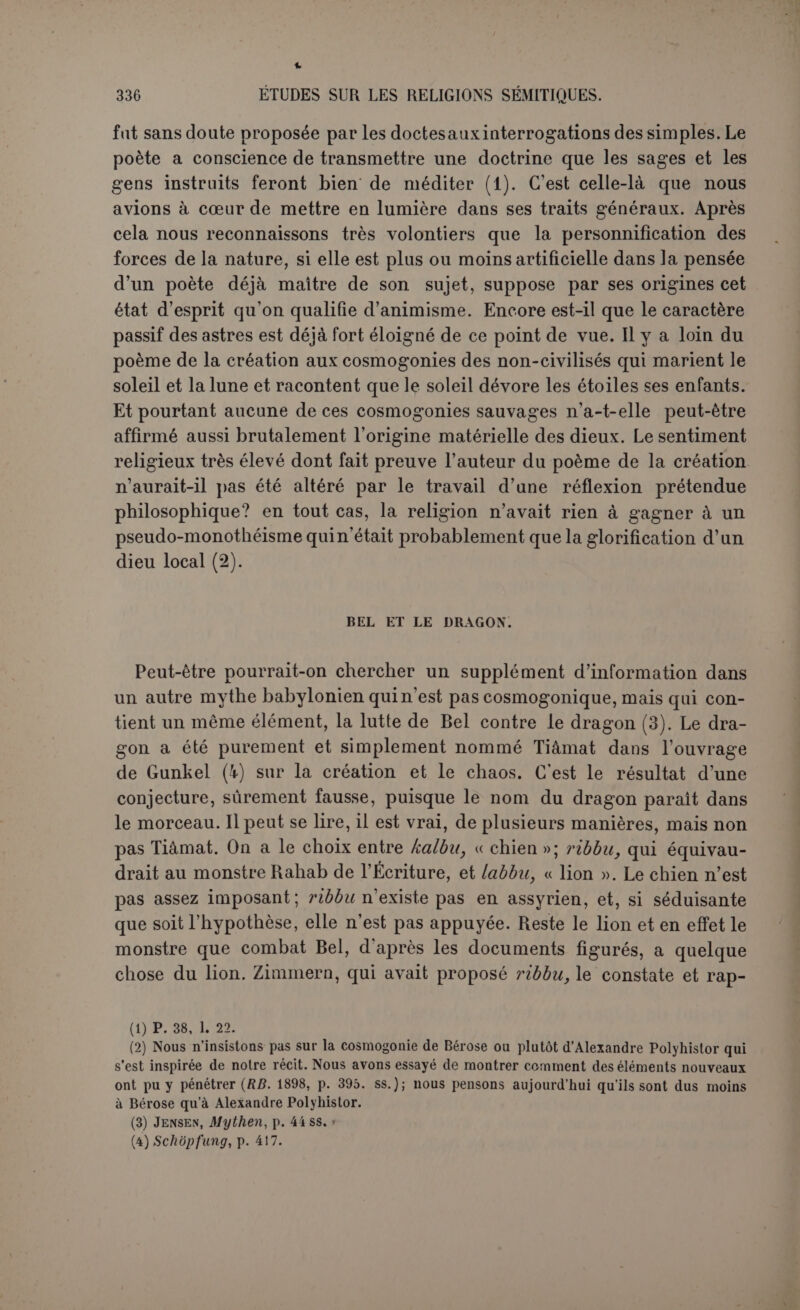 turc du monstre et rien ne prouve qu’il s’agisse d’une inondation ou d’un déluge. 11 serait impossible de réduire à un seul symbole tous les monstres de la légende. Ce mythe était très populaire en Chaldée, comme le prouvent de nombreux cylindres et autres représentations figurées. Dans ce com- bat le dieu est couronné d’un double diadème; une paire d’ailes orne son dos, il brandit un trident double dont il tient le centre. Le monstre a une tète de lion avec des cornes de griffon, des ailes, une queue de poisson. Il est mâle. On a toujours regardé ces figures comme reproduisant la lutte de Mardouk contre Tiâraat. Et cependant on s’étonnait du sexe de labète, on supposait que peut-être avait-on voulu lui attribuer à la fois les deux sexes. On aurait pu noter aussi que l’équipement du dieu n’est pas celui du poème de la création. Nous pensons que toutes ces images représentent la lutte de Bel- Mardouk contre le dragon-lion. C’est cette lutte qui était traditionnelle ; ici nous sommes en plein dans les données de la légende populaire. Et peut-être avons-nous maintenant le secret du poème de la créa- tion. Vainqueur du monstre qui désolait le pays, Mardouk devenait le maître et seigneur de ses habitants. En ajoutant que le monstre était primordial, en agrandissant la lutte, on attribuait à Mardouk le gouvernement du ciel et de la terre. Et c’est bien ce qui résulte du poème delà création. En tout cas, avant de chercher dans le type solaire et lumineux de Mardouk le sens primitif, populaire et naturiste du mythe de la créa- tion, il sera prudent de se demander si Mardouk lui-mème est pri- mitif en cette affaire. Jastrow a soupçonné très ingénieusement qu’il y remplace l’ancien Bel de Nippour et que c’est pour colorer cette usurpation que Bel lui-même est heureux de décerner au vainqueur le titre de « seigneur des pays » qui est authentiquement le sien. Peut-être faut-il ajouter que l’ancienne tradition considérait Éa comme le créa- teur des hommes et que c’est par le même procédé, on dirait presque le même truc, qu’Éa lui communique son nom (1). MYTHE DE ZOU. On retrouve un phénomène analogue dans le mythe de Zou, l’oiseau (1) Ces hypothèses sont pleinement confirmées par le prologue du Code de Hammourabi. El et Bel ont appelé Mardouk, que sa qualité de fils d’Éa rattache à Eridou, à régner sur Ba- bylone; Mardouk de son côté a appelé Hammourabi au gouvernement de la grande cité. Il faut naturellement retourner les termes. C’est par la grâce de Hammourabi, venu probable- ment d’Eridou, que Mardouk est devenu le seigneur des dieux à Babylone; cf. Sciieii.. Textes ëlamites-sémUiques, 2e série.