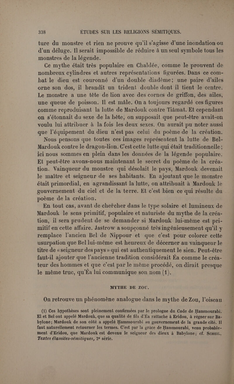 :140 demeurés muets sur la créalion du premier homme. 11 est probable que ce silence se prolongera toujours, ou plutôt il faut reconnaître que la tradition babylonienne connaissait seulement la création des hommes. Les textes sont assez formels. C’est ainsi que l’entendait Bérose qui parle de la création des hommes au pluriel. La cosmogonie abrégée que nous avons citée ne parle que de l’humanité. De même un autre fragment qui met sur la même ligne la foule qui peuple les villes et les bêtes des champs (1). C’est précisément sur ce fragment qu’on s’était appuyé pour mettre à l’origine un couple unique, et on a aussi proposé de considérer Éabani et Adapa comme représentant l’unité de l’humanité primi- tive, parce qu’ils sont, Éabani du moins, créés de toutes pièces. Il résulte seulement de ces faits que le droit de créer des hom- mes appartenait toujours aux dieux et qu’ils en usaient selon les circonstances. Ainsi, dans le fragment cité, après que l’humanité existait certainement, Éa crée deux êtres auxquels il fait une place d’honneur dans l’humanité (2). La déesse Arourou crée Éabani en broyant de l’argile (3), et peut-être Adapa est-il aussi l’objet d’une création spéciale (4). Pour faire sortir Ichtar des enfers, Éa crée Asusunamir (5). Reconnaître ce fait, c’est s’interdire d’attribuer à ces créations de circonstances un rôle représentatif de l’humanité tout entière. Ce concept n’existe pas plus en Babylonie qu’en Grèce, et si quelque texte venait nous donner sur ce point un démenti, les docu- ments allégués prouvent du moins qu’il ne saurait témoigner que d’une tradition particulière. Comment l’humanité a-t-elle été créée? Avec de la terre pétrie. Ici encore les textes sont unanimes. C’est le témoignage de Bérose. C’est aussi celui du texte déjà cité, relatif à Éabani, car il est probable que la création générale a procédé comme les créations particulières : « elle pétrit de la houe, la jeta à terre... et créa ainsi le guerrier Éabani ». Éa est nommé le dieu potier (G). Le texte de Bérose est très important parce qu’il s’applique à la création première. Il ajoute un élément essentiel, le sang d’un dieu. Le texte est du reste en mauvais état. Il est absolument impos- sible de lire : « Ce dieu s’enleva sa propre tête et les autres dieux (1) Mythen, p. 42. (2) Mythen, p. 42, 1. 9 s. (3) td., p. 120, 1. 34. (4) P. 92,1. 6. (5) P. 80, 1. 12. (G) Son eu., Recueil..., XX, p. 125.