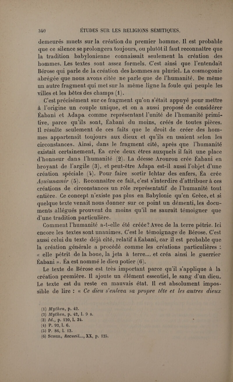 Eabani à l’image cl’Anou, et Éa qui crée Asousounamir d’après l’image formée dans son intérieur. Ap rès cela c’est une question relativement secondaire de savoir à quel dieu on attribuait la création de l’humanité. Le troisième frag- ment cosmogonique rapporte la création du ciel et de la terre à la réunion des dieux ; ils avaient donc aussi créé les êtres vivants. Les deux premières cosmogonies décernent à Mardouk l’honneur du tout, et c’est lui aussi que Bérose entendait par Bel. Mais peut-être Mardouk remplaçait-il Éa comme créateur des hommes ; la tradition d’Éridou, qui le considérait comme le bienfaiteur de l’humanité, lui décernait sûrement ce titre, et nous avons indiqué à propos du poème de la créa- tion qu’il se terminait par une délégation qu’Éa donnait à Mardouk pour agir. LE MYTHE D ÉTAXA. L’homme étant créé en nombre, on ne voit pas qu’il ait été placé dans un état spécial de bonheur ou d’innocence. Nous avons déjà dit. à propos du poème de la création, qu’il n’était pas tout à fait certain qu’une loi morale ait été alors décrétée. La tradition représentée par Bérose affirmait au contraire très nettement que les premiers hommes vivaient sans règle comme les animaux (1), et que les éléments de la civilisation leur avaient été révélés par l’homme-poisson Oannès. Cette première époque était décrite dans un premier livre ; venait ensuite, dans le second, la liste des rois. Or il semble que cette donnée, malheureusement trop écourtée, soit l’écho d’une ancienne tradition babylonienne sur l’origine surnatu- relle de la royauté. Nous voulons parler du mythe d’Étana. On a d’a- bord vu dans ce mythe une leçon morale : l’homme ne doit pas chercher à s’élever jusqu’au ciel. Étana serait un second Icare, préci- pité sur la terre pour avoir tenté de voler. La découverte très récente par le P. Scheil d’un nouveau fragment donne au mythe une autre portée (2). Quoique l’histoire demeure inachevée, nous en essaierons l’analyse en prenant pour base l’ordre des fragments établi par Jen- sen (3). Il existait chez les Chaldéens deux recensions assez ditlerentes dans le détail textuel. Les premières lignes, absentes de la recension çle O) P. 1. U suppose Babylone existant et peuplée de peuples mélangés..., ce qui marque bien une création de plusieurs races autochtones : Çrjv cè aÙTOù; àTaxxw; waTisp raGripta. (2) Sciiiiic, Recueil..., XXIII (1901), tirage à part.