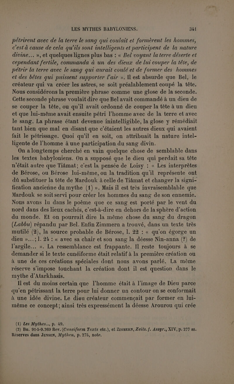 Sclieil, sont peut-être l’indication du thème général; elles sont trop mu- tilées pour former un sens : on dirait vaguement d’une délibération des dieux qui choisissent pour pasteur des peuples Étana ou son fils (?). En effet, la royauté n’existait pas encore. C’est le début de Scheil. « Les grands dieux Anoumia qui règlent le destin, s’assirent et tinrent conseil au sujet de la terre. Les créateurs des régions. les auteurs de la nature, les dieux Igigi étaient hostiles (?) aux hommes : ils donnèrent aux hommes le désordre (?) en partage. Ils n’avaient pas établi de roi sur les hommes aux tranquilles demeures. Eu ce temps on n’avait ceint ni tiare ni diadème, on n’avait tenu ni sceptre Di bâton, on ne s’était pas groupé pour bâtir un palais. Les Sept avaient verrouillé contre les audacieux : sceptre, diadème, tiare et bâton pastoral étaient placés devant Anou dans le ciel. Il n’y avait pas de projet d’hommes qui puisse faire descendre la royauté du ciel (1). » Que la royauté soit d’investiture divine et le droit royal un droit divin, c’est ce que proclamaient tous les monarques qui affirmaient tenir leur pouvoir des dieux. Mais il ne s’agit pas ici d’une déléga- tion particulière; c’est la royauté elle-même qui de sa nature est un pouvoir divin et ses insignes sont dans le ciel, mis à l’abri des ten- tatives audacieuses des hommes. Les Igigi, qui sont sans doute les Sept, étaient intervenus pour priver l’humanité de ce bien. Cepen- dant tous les dieux ne partageaient pas cette hostilité ; on voit ensuite fiel et Icbtar qui cherchent un roi, pasteur des peuples. Le culte ti- rait en effet un grand prestige des fonctions royales. Comment ont-ils résolu le problème? Nous n’avons que quelques misérables commen- cements de lignes où quelqu’un est invité à prendre le diadème, puis il est question de sa femme (2)... La suite nous indique quelle pouvait être la solution du problème. L’oiseau Zou avait su dérober à Bel, en plein ciel, les tablettes du destin. Un aigle aurait la force de porter Étana jusqu'au ciel et l’aider ainsi à s’emparer des insignes royaux. Il fallait amener entre Étana et l’aigle une alliance intime. C’est à quoi le poète nous conduit, par une ingénieuse péripétie. Un aigle entre en scène qui veut dévorer les petits d’un serpent noir. Malgré les conseils prudents d’un jeune aigle très sage (3), il dévore cette proie. Le ser- (1) D'après Scheil et Jensen, op. laucl., p. 582 s. (2) Deuxième colonne de Scheil. (3) Atralihasis comme le héros du déluge.