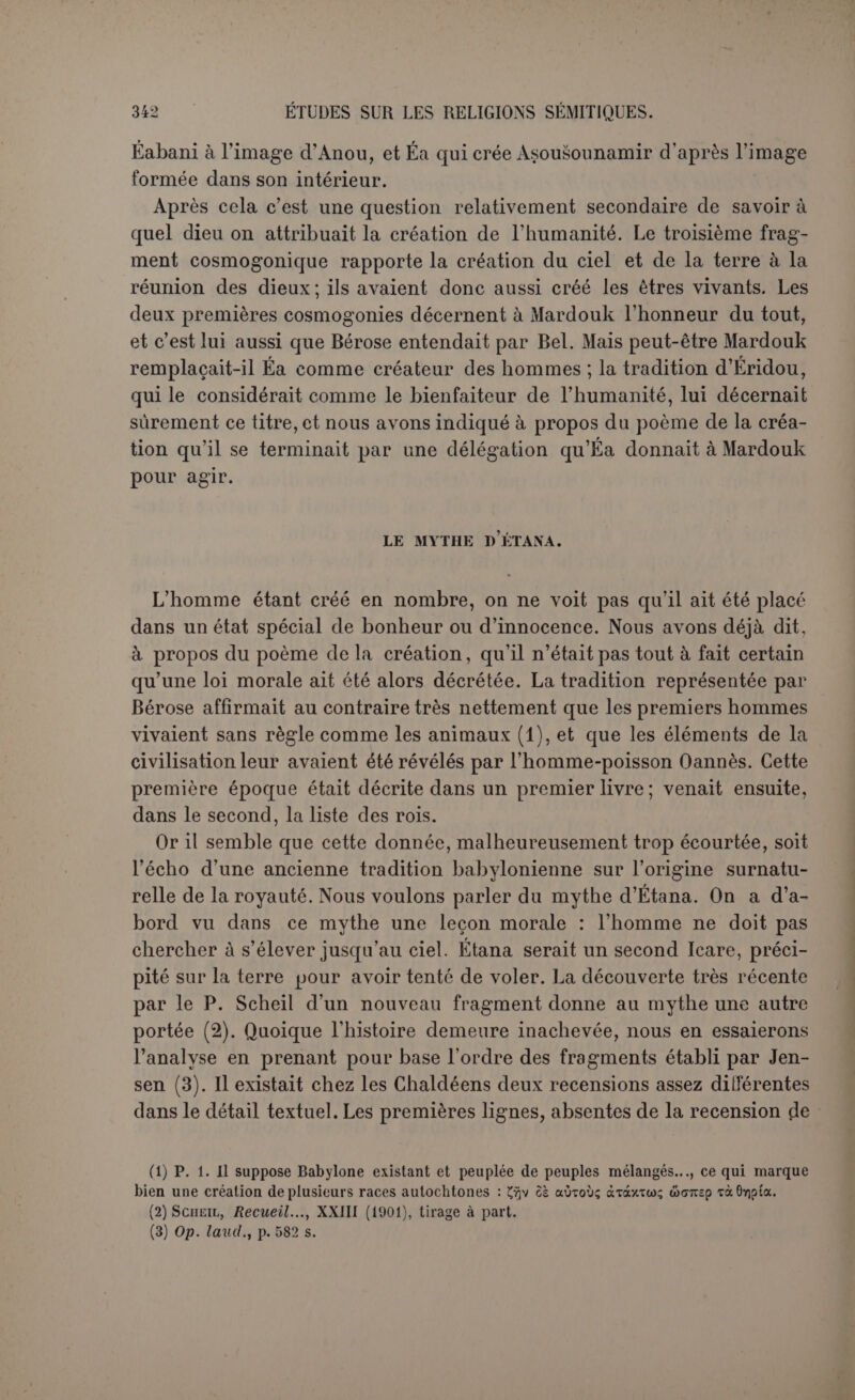 pent se plaint au Soleil. Non que le serpent paraisse avoir avec lui aucune familiarité spéciale. Mais enfin le Soleil voit tout, enserre tout(l) et il est le Juge. C’est à lui de punir l’aigle. Le Soleil se contente de donner un conseil. Le serpent n’a qu’à se cacher dans le cadavre d’un bœuf sauvage; quand l’aigle s’approchera, il lui sera facile de le saisir. Ainsi fut fait, l’aigle ayant encore méprisé les avis de l’aiglon. Il est saisi par le serpent qui lui brise les ailes et le jette dans une fosse pour périr de faim et de soif. La scène change encore; Étana vient de terminer un sacrifice offert selon toutes les règles. Il supplie le Soleil de lui indiquer l’herbe qui donne des enfants, afin que son nom demeure par la naissance d’un fils. Ici les critiques supposent que la femme d’Étana est enceinte, mais ne peut accoucher (2). Nous croyons qu’elle est stérile. La stérilité précède parfois la naissance des grands héros; elle met mieux en re- lief le caractère surnaturel de la naissance qui en est le terme. Elle est plus souvent mentionnée dans les textes anciens que les accou- chements difficiles. Le Soleil s’en tint encore à un charitable avis (3). L’aigle possède le secret de la plante. Étana lui portera un oiseau qu’il mangera avec avidité et dans sa reconnaissance il procurera la recette. C’est le thème du lion d’Androclès. Ainsi fut fait, mais notis n’avons pas le passage qui contenait ce récit. On est arrivé au huitième mois (4) et par conséquent la naissance de l’enfant est proche : « 11 laissa passer le huitième mois, puis il revint vers la fosse ». L’aigle, qu’il avait pourvu de nourriture, a recouvré ses forces dans l’intervalle. C’était un proverbe reconnu : « qui renou- velle sa jeunesse comme l’aigle ». L’auteur suppose donc que ses ailes n’ont pas été brisées de telle sorte qu’il ne puisse reprendre son essor. Les deux amis engagent une conversation. Étana semble raconter un songe (5) : il se croyait avec son ami à la porte d’Anou Si l’auteur a travaillé avec un peu d’art, il doit être question maintenant des insi- gnes royaux que les Igigi avaient placés devant Anou. On prétend qu’Étana veut monter au ciel pour demander à Ichtar, déesse des accou- (1) P. 104, I. 10 s. : «La terre est Ion filet, le ciel ton réseau ». (2) On s'appuie sur la prière d'Étana .• « Arrache mon fruit, fais-moi un nom ». Mais les premiers mots peuvent être traduits : « Éloigne mon fardeau, ma peine ». 11 serait en tout cas étrange qu’Étana s’exprime aussi personnellement à propos de la situation de sa femme. (3) II est assez étonnant que Jastrow (op. laud., p. 527) ait vu dans le poème l’intention de légitimer le culte du Soleil contre une concurrence. (4) Dernière colonne de Scheil. Ce huitième mois est décisif contre l’hypothèse d'un accou- chement difficile, car auparavant (et probablement assez longtemps auparavant) l'hypothèse ne se présentait pas encore. (5) JuNSCN.