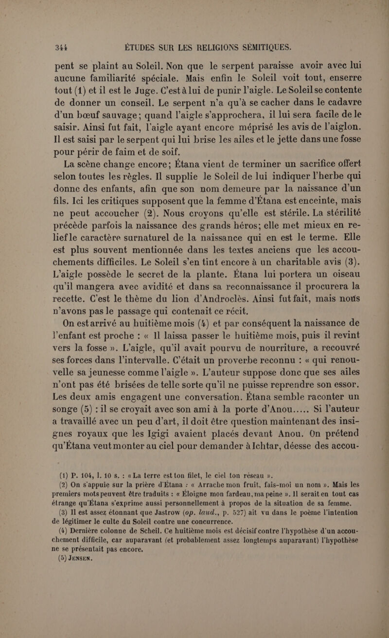 mettre de force au rang des immortels. Il s’agissait plutôt de montrer comment la royauté avait été accordée à la terre. Or par ce côté du moins l’entreprise ne pouvait avoir avorté, sans quoi le mythe aurait manqué son but. Ce qui n’a pas été donné à Étana, et qui ne lui était pas destiné, a dû être accordé à son fils. Il n’est pas étonnant qu un si grand bienfait ait coûté une vie. Peut-être la faute d Étana fut-elle de céder au conseil de l’aigle et de monter au ciel d’Ichtar après avoir atteint celui d’Anou oû il aurait reçu les insignes qui seraient tombés avec lui (1). Le disque du soleil entouré d’une grande paire d ailes d’aigle était en Babylonie comme en Égypte un symbole divin et royal. Le mythe est-il la traduction de cette image, ou 1 a-t-il ins- pirée (2)? L’aigle est pour tous les peuples l’oiseau qui fixe le soleil sans baisser le regard. LE MYTHE d’âDAPA. Le mythe d’Adapa a été, lui aussi, rattaché aux origines de l’humanité. Il existe en trois tronçons successivement découverts (3), et cette cir- constance n’est peut-être pas étrangère aux interprétations si différentes qu’on en adonnées. L’opinion la plus commune est ainsi présentée par Loisy : « Adapa est l’homme tel que l’a voulu Éa, le créateur et l’ami, le bienfaiteur de l’humanité. Il n’est pas seulement un individu; bien que la ville d’Éridu existe avec sa population, Adapa personnifie la race des hommes. Or, à cet homme, sa créature de prédilection, Éa qui lui a donné l’intelligence et la science, qui lui révèle, à l’occasion, les secrets des dieux, n’a pas donné l’immortalité; et non seulement il ne la lui a pas donnée, il ne veut pas qu’il l’obtienne, sans doute parce que ce présent serait dangereux, ou tout simplement parce que l’immortalité, la vie éternelle, étant un privilège essentiellement divin, il est absurde que l’homme devienne dieu, puisqu’il ne serait plus homme et ne pourrait plus accomplir sur la terre les desseins d’Éa (4) ». On a donc vu dans cette histoire un exemple de cette envie des dieux qui joue un si grand rôle dans la mythologie grecque, sans (1) Entre les deux ascensions il est question d'un fardeau... laissé..., p. 112, 1. 1 s. (2) D’après Sciieil : « L’écriture en est archaïque et, sans aucun doute possible, anté- rieure à llammurabi » (Recueil, loc. laud., p. 1 du tirage à part). (3) Tous trois dans Jgnsen, Mythen, p. 92 ss. Le morceau central vient d’el-Amarna, ce qui montre l’antiquité de ces sortes de poèmes; le dernier a été publié par Strong, Proceedings oflhe Society of Biblical Archaeoloyy, XVI, p. 274 s.; le premier enfin par ScneiL, Becuei! de travaux, XX, p. 124 ss. (4) Les mythes babyloniens, p. 71 s.