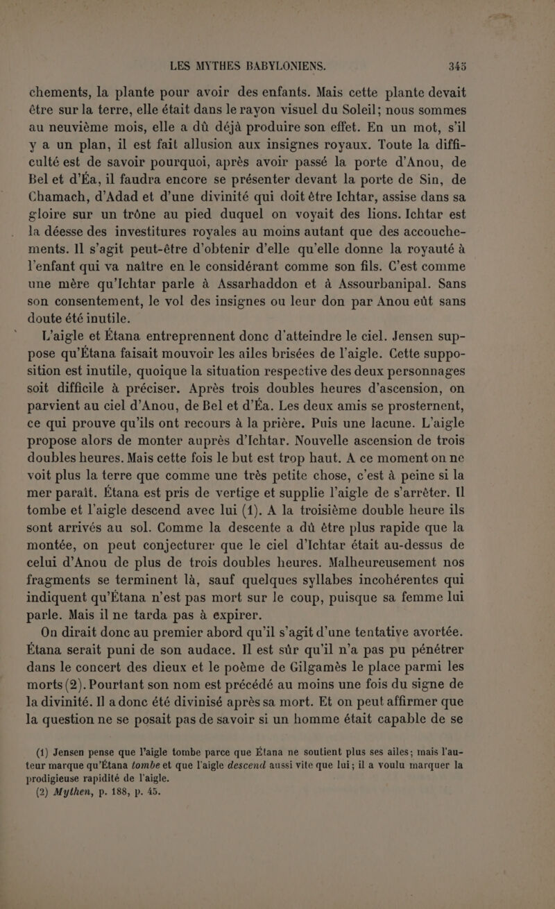 prendre garde qu’un héros, jalousé par d’autres dieux, est toujours tiré d’affaire par le dieu auquel il est, demeuré fidèle, sans prendre garde aussi qu’une démarcation aussi absolue entre la divinité et l’humanité n’existait guère dans un pays où on adorait comme dieux quelques- uns des anciens rois. Éa n’avait-il pas su donner l’immortalité au héros du déluge? En tout cas, il y avait une solution moyenne. Éa pouvait différer l’apothéose du héros, peut-être même jusqu’à sa mort, qui ne l’empêcherait nullement d’être divinisé ensuite. C’est ce que lè P. Scheil avait très bien compris dès la première heure et la critique reviendra certainement à cette position. L’importance de ce mythe nous oblige à en donner une analyse plus détaillée. Le début manque. Les premières lignes font allusion à un personnage d’une sagesse extraordinaire, destiné à révéler les desti- nées ou les institutions du pays. Il a reçu en partage la sagesse, mais non point une vie éternelle. Encore faudrait-il traduire littéralement « une âme éternelle », non pas dans notre sens, mais dans le sens baby- lonien; Pâme est ici le souffle vital qui disparaît à la mort, alors l’âme devient esprit (1). Ce passage n’exclut donc nullement une durée éter- nelle, il affirme seulement la nécessité de la mort. Dans cet endroit il n’est même pas certain qu’il s’agisse déjà d’Adapa. Peut-être s’agit-il d un monarque, et Adapa ne possédait pas cette dignité; il y aurait opposition entre le roi sage qui n’a pas reçu l’immortalité et Adapa qui 1 a tenue de la faveur spéciale d’Éa. A cette époque Éa créa parmi les hommes, et non pas comme premier homme, le fils d’Eridou, — c’est bien Adapa, remarquablement sage, pur, oint, et fidèle « observateur des commandements ». Si la fidélité d’Adapa avait finalement tourné contre lui, ce serait ici une satire antireligieuse peu déguisée. Or nous ne sommes pas encore au temps de Lucrèce. Scheil a pensé qu Adapa n était autre que le second roi de Bérose, que tous les textes nomment Alaparos, mais qu on lirait Adaparos en supposant un chan- gement de texte très léger. Cette opinion très ingénieuse demeure vraisemblable si 1 on entend que Bérose a mis en œuvre le nom illustre d Adapa avec une terminaison grecque, mais à la condition de recon- naître expressément qu’Adapa n’est point un monarque dans le mythe babylonien. Si les déductions de Jensen sont justes, notre héros serait plutôt une espèce de majordome, chargé spécialement du service de la Bouche et très spécialement encore de fournir le poisson. Le texte dit, il est vrai, que personne n’enfreint ses ordres (2); mais cela peut se (1) Ce que Jensen a consciencieusement noté p. '106. (2) P. 92, 1. 7.