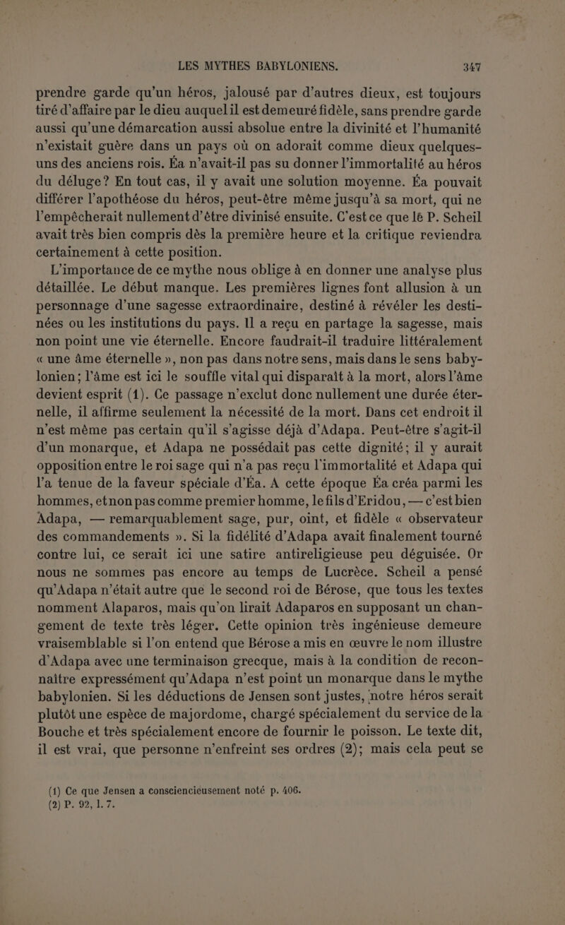 Tout sc passe d’abord ainsi qu’Éa l’avait prédit; Anou interroge Adapa, les deux dieux intercèdent, il est apaisé. On ne voit pas que les instructionsd'Éa aient agi d une façon magique; c’est une défense juri- dique qui est bien calculée. Anou n’admet pas qu’Éa, dont il reconnaît la main, ait révélé à un mortel l’intérieur du ciel et de la terre en lui donnant ainsi un rang exceptionnel. Mais puisque le mal est fait, au- tant vaut-il le garder dans le ciel. Il semble en effet que c’est par une réelle bienveillance qu’Anou lui fait offrir l’aliment de vie, l’eau-de- vie, le vêtement et l’huile. Fidèle à son dieu Éa, Adapa refuse l’ali- ment et l’eau, accepte le vêtement et l’huile. Non moins surpris que Tammouz et Gichzida, Anou le regarde avec admiration (1), et finale- ment le renvoie à la terre. Nous avons supposé Anou sincère, ce qui est l’hypothèse la plus dé- favorable au sens que nous prêtons au mythe. S’ensuit-il qu’Éa est le menteur? Pas complètement. En tout cas, s’il a trompé Adapa, c’était dans son intérêt. Lorsque le mythe s’arrêtait là, on pouvait croire qu Adapa était victime de la jalousie de son dieu. Le dernier fragment, quoique très mutilé, débute certainement par la glorification d’Adapa. Nous ignorons ce qui s est passé, mais nous voyons Anou s’extasier sur l’œuvre étonnante d'Éa. Cette œuvre, c’est de donner à Adapaun em- pire qui n’aura pas de terme. Loisy a vu dans les dernières lignes « que l’humanité, en la personne d’Adapa, au lieu d’être immortelle dans le ciel, resterait sur la terre, avec la science communiquée par Éa, afin d’y exercer une souveraineté indéfinie, mais pour y être sujette à toutes les inquiétudes, à toutes les douleurs, à la mort (2) ». Il n’est point question ici plus qu'avant de l’humanité. Il semble bien plutôt que le mythe se terminait par une conjuration contre les maladies. Ce qui le prouve c’est la présence de la déesse Nin-Karrak, invoquée dans une incantation comme la grande guérisseuse (3). Adapa était devenu dieu. « C’est ainsi que nous retrouvons Adapa dans Senna- chérib (Lay., 38, 4) entre Éa et Assur, conférant à ce roi le don d’in- telligence ; dans un texte de Samassumukin, où ce prince prétend tenir de lui la science mystérieuse de l’Écriture (Leiim., 41, 13). Il devient Marduk lui-même (4)... » Si c’est une exagération de le considérer avec Jastrow comme une divinité solaire, il est donc cependant bien vrai que la protection d’Éa l’a conduit plus haut que n’eût pu le faire (1) P. 98,1. 30. Jensen reconnaît au verbe ce sens, mais refuse de l'admettre ici à cause du contexte; c’est une pétition de principe. Le même mot et le même sens, p. 98, 1. 4. (2) Op. laud., p. 70. (3) Scheil renvoie à la IVe lablelte Surpu de Zimnern, Rituallâfeln, p. 24, 1. 88. (4) Scheil, op. laud., p. 13t.