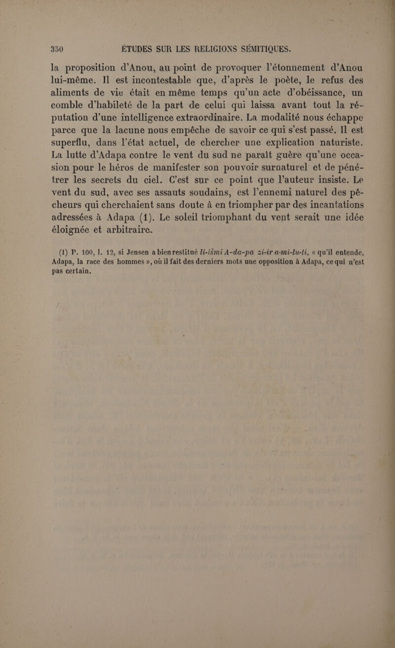 Byblos. Il admet l’original phénicien. « Un Phénicien de l’époque des Séleucides, voulant relever la Phénicie, et imbu d’un système absurde d’exégèse mythologique, écrivit en phénicien un grand recueil d’his- toire et de mythologie, où il mit bout à bout, en les rattachant l’une à l’autre de la façon la plus grossière, les traditions des différentes villes de la Phénicie et des écrits antérieurs, dont l’unité se laisse en- core apercevoir. L’auteur s’appelait ou feignait de s’appeler Sancho- niathon (1) ». Ce préjugé sympathique a inspiré les rapprochements ingénieux de Fr. Lenormant et il semble dominer en France où on parle volontiers de Sanchoniathon. En Allemagne l’opinion est plus sévère pour Philon de Byblos. Bau- dissin a commencé ses études sur les religions sémitiques par un examen du célèbre écrit (2). Ses conclusions sont assez radicales contre l’authenticité et cependant il admet des sources phéniciennes que Philon aurait traduites et groupées en les mêlant à des éléments étrangers. OttoGruppe refuse, lui aussi, d’admettre l’existence de San- choniathon. Son analyse (3) est sans contredit la plus attentive de toutes, avec ce mélange de perspicacité et de subtilité extrême qui caractérise tout son livre sur les cultes et les mythes grecs. Sanchoniathon est un pseudonyme. La cosmogonie est égyptienne, comme le voulait Mo- vers, et empruntée à Hécatée. L’histoire des Ouranides, où Renan avait déjà soupçonné un poème, est en effet un poème théogonique qui pour- rait remonter, sous une forme, il est vrai, différente, au vme siècle av. J.-C. L’anthropogonie qui précède serait l’œuvre propre de Philon de Byblos qui suivait peut-être en cet endroit une source historique. Il semble qu’après tant d’essais la matière soit épuisée. Et cependant Maspero le déclare : « Tous ces travaux devraient être refaits avec les éléments nouveaux que l’assyriologie fournit (i) ». Les documents as- syriens peuvent en effet servir de pierre de touche. C’est grâce à eux qu’on a reconnu la suffisante exactitude des renseignements fournis par Bérose et même par Damascius. Si le philosophe néo-platonicien du vie siècle a su transcrire presque littéralement le début d'un poème babylonien cunéiforme, Philon de Byblos était dans une situation plus favorable pour nous renseigner sur la Phénicie. Si l’Assyrie est éloignée, et ne fournit qu’un fonds d’idées com- munes, le nombre des inscriptions phéniciennes augmente de jour en (1) Renan, op. laud., p. 333. (2) Sludien zur semitischen Religionsgcschichte, I (1S7G), p. 1*46. (3y Die griecliischen Culte und Mythen (1887), p. 348-409. (4) Histoire..., II, p. 168, note 4. Dans cette bibliographie ne ligure pas l’étude d'Otto Gruppe.