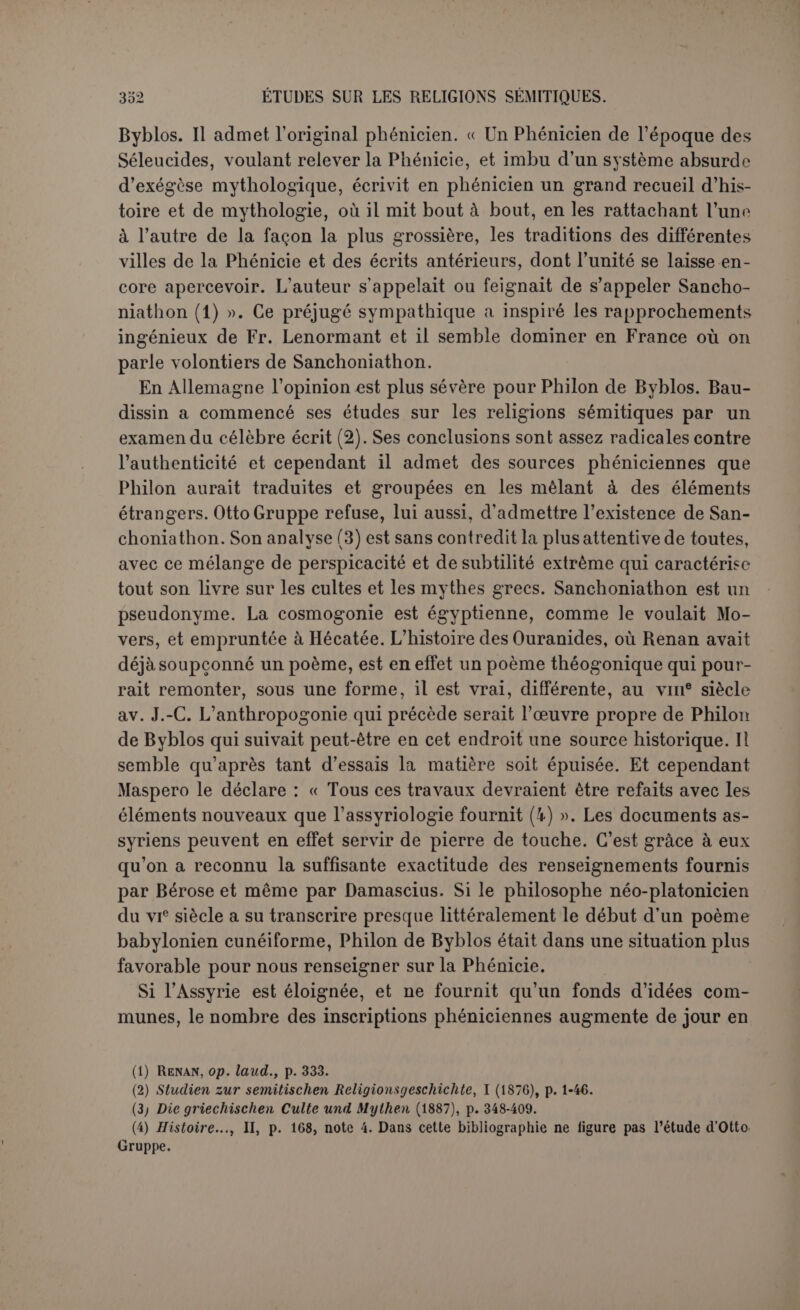 textes clairs de Phi Ion lui-mème. C’est aussi à Philon que Porphyre a pris la date qu’il attribue à Sanchoniathon ; selon lui, l’auteur phé- nicien avait écrit la partie relative aux Juifs d’après Hiéromhalos, prêtre du dieu leuô, et avait dédié son ouvrage à Abibalos ou Abelba- los (1) qui en avait reconnu l’exactitude, lui et les critiques de sa cour. C’est sur cette base que Porphyre raisonne pour conclure que cette époque, voisine de Moïse, est plus ancienne que la guerre de Troie, et contemporaine de Sémiramis. C’est encore d’après Philon que Porphyre a pu affirmer que San- choniathon s’était appuyé sur les mémoires que chaque cité conser- vait dans les archives des temples. Nous avons d’ailleurs ici le texte de Philon lui-même (2). Sanchoniathon a consulté des stèles demeu- rées longtemps dans le mystère des sanctuaires. Il n’y a donc aucun doute sur la personnalité que Philon attribuait à son auteur. Il a pris soin aussi de marquer le but que se proposait le vieil histo- rien. Au temps de Philon, la lutte était vive entre les différents sys- tèmes qui se proposaient d’expliquer la mythologie. Au christianisme grandissant et aux attaques de la philosophie, les âmes religieuses qui voulaient maintenir le paganisme opposaient l’exégèse natura- liste des stoïciens ou l’allégorie subtile des néo-platoniciens. Mais l’é- cole d’Évhémère n’avait pas désarmé. Elle ne refusait pas de recon- naître des objets naturels dans certains dieux, le soleil, la lune, les planètes; elle s’efforcait du moins de considérer comme des hommes tous les autres dieux et de transformer toute la mythologie en une histoire ancienne. C’est à cette école qu’appartenait Philon de Byblos, et c’est cette controverse qu’il transporte dans le passé. Dès l’époque antérieure à Sanchoniathon, des théologiens se seraient efforcés de faire prévaloir les explications naturelles ou allégoriques, et c’est pour s’opposer à ces tendances que Sanchoniathon, s’aidant des livres de Taaut, aurait rétabli le véritable ordre des faits (3). Malheureusement l’erreur prévalut encore, lorsque enfin il fut donné à Philon lui-mème de trouver l’ouvrage de Sanchoniathon. Déjà les controverses interminables des Grecs l’avaient persuadé qu’ils ne huit livres; Eusèbe (I, 3) prétend que Philon a divisé en neuf livres toute l’œuvre de San- choniathon. Peut-être le premier livre ne comptait-il pas comme histoire phénicienne. (1) Leçon incertaine; ’AêeXêâXoç serait en tout cas ’Af>eS6xXo;. Les inscriptions phéniciennes ont byi 'ut* et byrmy. (2) 'O ôà trup.6a),(bv voï; àrcô vtôv àSûiaov eûpsûsïcriv àTroxpupot; ’Ap.pt.ouvEcov ypappiaai <ruYX£lpi* voi;... Ces fameuses stèles sont probablement dans la pensée de Philon des ü’JGn. (3) Sanchoniathon est un nom théophore où Sacoun est l’élément divin; or Sacoun ou pDNest précisément l’équivalent d’Hermès qui est Taaut; cf. CIS. sur n° 117 phen. L’allusion est transparente.