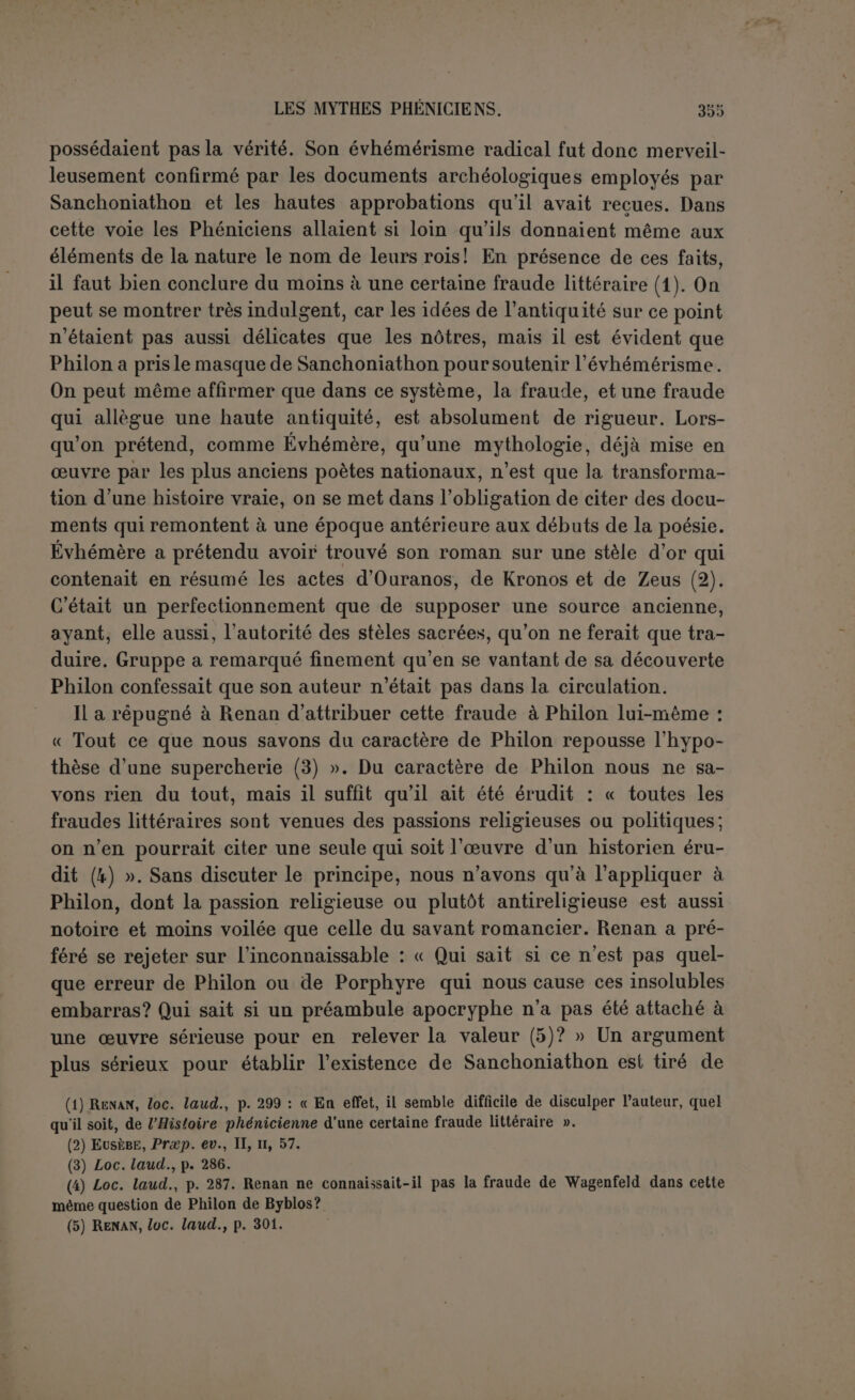 Grecs, il venait en droite ligne de la mythologie et en même temps d’un sens historique assez juste qui attestait que certains héros du temps passé jouissaient réellement des honneurs divins. Les Baby- loniens avaient parfaitement conscience que quelques-uns de leurs dieux avaient été des hommes. Goudéa, par exemple, appartenait à l'histoire autant qu’à la religion. Dans d’autres cas, comme pour Gil- gamès, les souvenirs étaient plus flottants. Ce point acquis marquait d’avance le terme où devaient aboutir les mythologies. Lorsque les dieux les plus authentiques eurent été mêlés aux aventures les plus humaines, on fut contraint, par ce qui demeurait d’estime profonde de la nature divine, de les considérer comme des mortels divinisés. Le succès de l’évhémérisme fut dû autant au sentiment religieux qu’à l’ironie sceptique de quelques philosophes. Or nous savons main- tenant que les Sémites ont pratiqué le mythe beaucoup plus que ne le soupçonna Renan. Ils ont donc pu, eux aussi, arriver à l’évhémé- risme par l’abus même de la mythologie. Il est difficile d’admettre que leur évhémérisme ait été radical avant l’influence grecque. Entre les hommes divinisés et la divinité elle-même représentée par les as- tres ou les forces de la nature, il n’v a pas de commune mesure. Ce que nous savons de positif nous permet seulement de conclure qu’on fit la part de l’évhémérisme en considérant les dieux locaux, les baals ou patrons des villes comme de simples héros fondateurs, ordinaire- ment éponymes. Quelques-uns de ces cas ont été cités par M. de Cu- mont (1). A Babylone, on montrait le tombeau de Bel, dès le temps d Alexandre (2). Cependant Bel conserva longtemps encore son titre de dieu souverain ; il s’opéra comme un dédoublement de son nom : le seigneur du ciel et le fondateur de Babylone. A Damas, on voit le tombeau d’Athare, femme du roi Damascus (3). Soada passait pour avoir été fondée par un dieu local identifié à Dionysos (4). Paphos croyait posséder le tombeau d’Aphrodite (5). C’est aussi dans ce sens que nous interprétons le titre à'àpy-qyéx-qq, donné dans l’inscription phénicienne de Malte à Melqart lui-même (6). Et c’est ce qui nous a poussé a chercher de ce côté la clef de l’inscription du temple d’Ech- moun. Si les Nabatéens ont adoré le roi Obodas, c’est parce qu’il por- tait le nom d’une de leurs villes. On a conclu à un dieu fondateur. (1) Revue archêol., mai-juio 1902, p. 297 ss. (2) Diod., XVII, 112; cf. Strad., XVI, i, 5. (3) Just., XXXVI, ii, 2 : nomen urbi a Damasco rege inditum in cuius honorem Suri sepulcnrum uxoris eius Athares pro templo coluere. (4) Lebas-Waddinuton, 2309. (5) Clem. Rom., Recogn., I, 24. (G) CIS., I, 122.