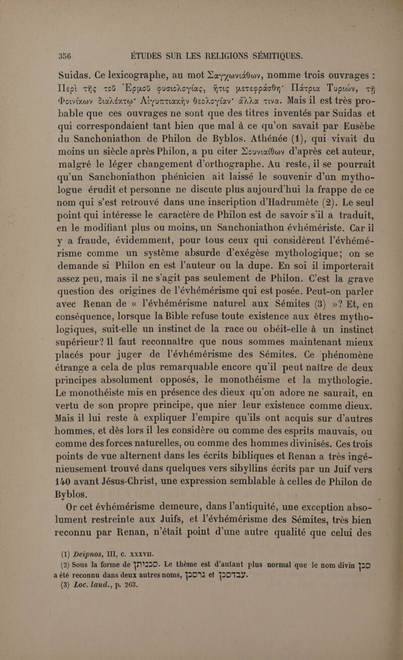 Mais outre que plusieurs de ces exemples sont de date récente, il demeure une différence entre cet évhémérisme et le radicalisme de . Philon de Byblos. Et quelle que fût exactement sa nature (1), il est dans Philon une prétention qu’on ne peut faire remonter très haut, c’est celle de démontrer que les dieux de la Grèce ne sont que le fruit d histoires phéniciennes mal comprises. Cette outrecuidance eût paru bien hardie au temps des Séleucides; elle eût été tout à fait contraire au mouvement qui entraînait tout l’Orient à la suite du charme victorieux de la Grèce. Ce n’est qu’au me siècle après notre ère que la réaction se produisit avec éclat, lorsqu’on vit Élagabale, entouré de dignitaires habillés à la phénicienne (2), introduire à Rome la grande divinité syrienne. Sous Hadrien, Philon est déjà presque un précurseur. Reste l’hypothèse, caressée par Renan, que Sanchoniathon serait un juif masqué : « on est tenté de voir la main des Juifs dans Y Histoire 'phénicienne, comme dans presque toutes les histoires de l’Orient. Un Juif n’a pu la fabriquer, sans doute, mais qui sait si un Juif n’a pas fourni et la garantie sous laquelle on a voulu la placer, et plusieurs des détails que nous y lisons? Le rôle peu sincère que les Juifs ont joué dans l’historiographie de l’Orient ne saurait inspirer à la critique trop de défiance et de précautions (3) ». Il est vrai, mais ces falsifications avaient toujours pour but la gloire d’Israël, et il nous semble que Philon, quoiqu’il dirige ses coups surtout contre les Grecs, n’a pas précisément travaillé pour les Juifs. Il ne devait pas les aimer, puis- qu'il est si sympathique à Porphyre, et sa haine clairvoyante a dé- couvert la fraude commise par eux sur Hécatée (4). On ne doit donc pas s’arrêter à cette hypothèse. Patriotisme exalté, réaction extrême contre la Grèce, absence com- plète de sentiment religieux, ces traits marquent une époque basse et dans l’Orient ancien ils sont en somme une exception. Dès lors le critère historique ne peut être très précis; il serait imprudent d’affirmer à un siècle près que ce phénomène isolé était ou n’était pas possible. Mais l’ouvrage est certainement sorti des mains de Philon, et puisqu’il faut absolument attribuer à quelqu’un la responsabilité de la fraude qu’il (1) Baudissin cite un curieux passage d’AIhénée (Dcipnos, XIV, 658) où Ulpianus dit qu'Évhémère s’est appuyé sur les Sidoniens pour établir que Cadmos était cuisinier du roi et Harmonie joueuse de flûte... Mais il ne s’agissait pas pour les Phéniciens de leurs divinités. Ils recevaient des Grecs le personnage de Cadmos comme celui d’un émigrant phénicien et le traitaient comme tel. (2) HérodiiîN, V, 10: àvEÇa)(7|JiÉvoi |asv /crwva; ■rco6f,pEiç xaî xsipiSwToùç vo’pw <l>owtxwv. (3) Loc. laud., p. 317.