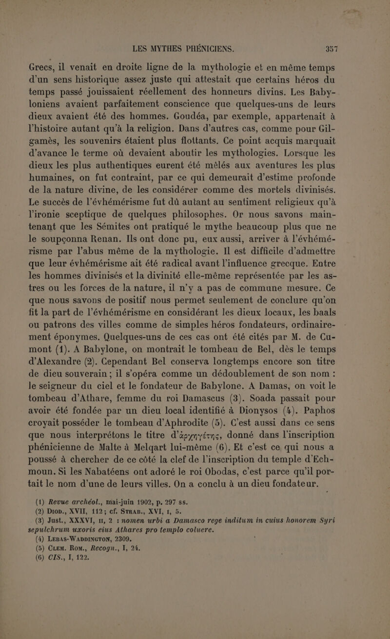 contient, il est plus légitime d’accuser l’éditeur qu’un Phénicien inconnu du second siècle av. J.-C. Le Sanchoniathon contemporain de Salomon n’a pas existé; c’est le seul dont l’histoire ait à discuter l’exis- tence. Il faut avouer d’ailleurs que la fortune eût été rare pour Philon de trouver un original phénicien qui complétât si parfaitement ses théories exposées dans l’histoire paradoxale (1) et qui fût en harmonie si complète avec ses propres idées! En pareil cas on ne peut se tromper en concluant is fecit cui prodest, et nous nommerons désor- mais Philon, le Phénicien qui a mis sous le nom du vieux Sanchonia- thon sa polémique évhémériste (2). Si Sanchoniathon n’a pas existé, que penser de ces colonnes où il aurait puisé ses renseignements? Nous avons déjà dit quelles sont comme le cachet de la fiction évhémériste, imposture audacieuse qui prétend emprunter aux temples eux-mêmes le secret qui réduirait à néant le culte des dieux. On ne peut cependant pas exiger des sacer- doces qu ils rédigent eux-mêmes et gravent sur la pierre l’acte de décès de leurs divinités. Que s’il s’agit seulement de textes relatifs aux dieux, on a pu en rencontrer dans les temples au second siècle, quoiqu’un très petit nombre de ces précieux documents aient été retrouvés depuis. La fiction des stèles doit donc être écartée. Celles du temps de Philon ne lui auraient sans doute appris qu une faible partie de ce qu'il pouvait savoir par ailleurs et personne ne songe à contester qu’il ait connu la théologie phénicienne de son temps, au moins dans ses traits généraux. On a cru, il est vrai, discerner dans son texte plusieurs cosmogonies, ce qui marquerait un emprunt fait à des documents déjà existants ou du moins à des traditions vivantes. Renan en a restitué jusqu’à huit, encore la huitième comprend-elle toute l’histoire des Ouranides (3). Nous reconnaîtrons, en expliquant le texte, que son unité est beaucoup plus étroite. On a supposé aussi que Philon avait groupé les traditions des divers sanctuaires; cette opinion est plus plausible, et s’appuie sur faffirmation de Porphyre (4). Il s’agirait surtout de Tyr et de Byblos. Mais il ne peut être question ici de traditions mises bout à bout, et Gruppe a montré que précisément Byblos était nommée dans la prétendue source tyrienne, et Tyr dans celle de Byblos (5). (1) I, G : « Nous nous sommes persuadé que les choses étaient bien comme il (Sancho- niathon) le dit, en considérant les divergences qui existent chez les Grecs, sur lequel sujet nous avons composé trois livres intitulés Histoire incroyable » (Trapd&oÇoç luropia). (2) Renan a soutenu que le style supposait un original phénicien; cette partie de sa thèse a été réfutée par Gruppe; nous y reviendrons dans l’explication du texte. (3) Op. laud., p. 275 ss. (4) Fr. I, 2 : ’Ez. ttâv v.axà. ttoXiv ÛTrou.vYipiTwv.